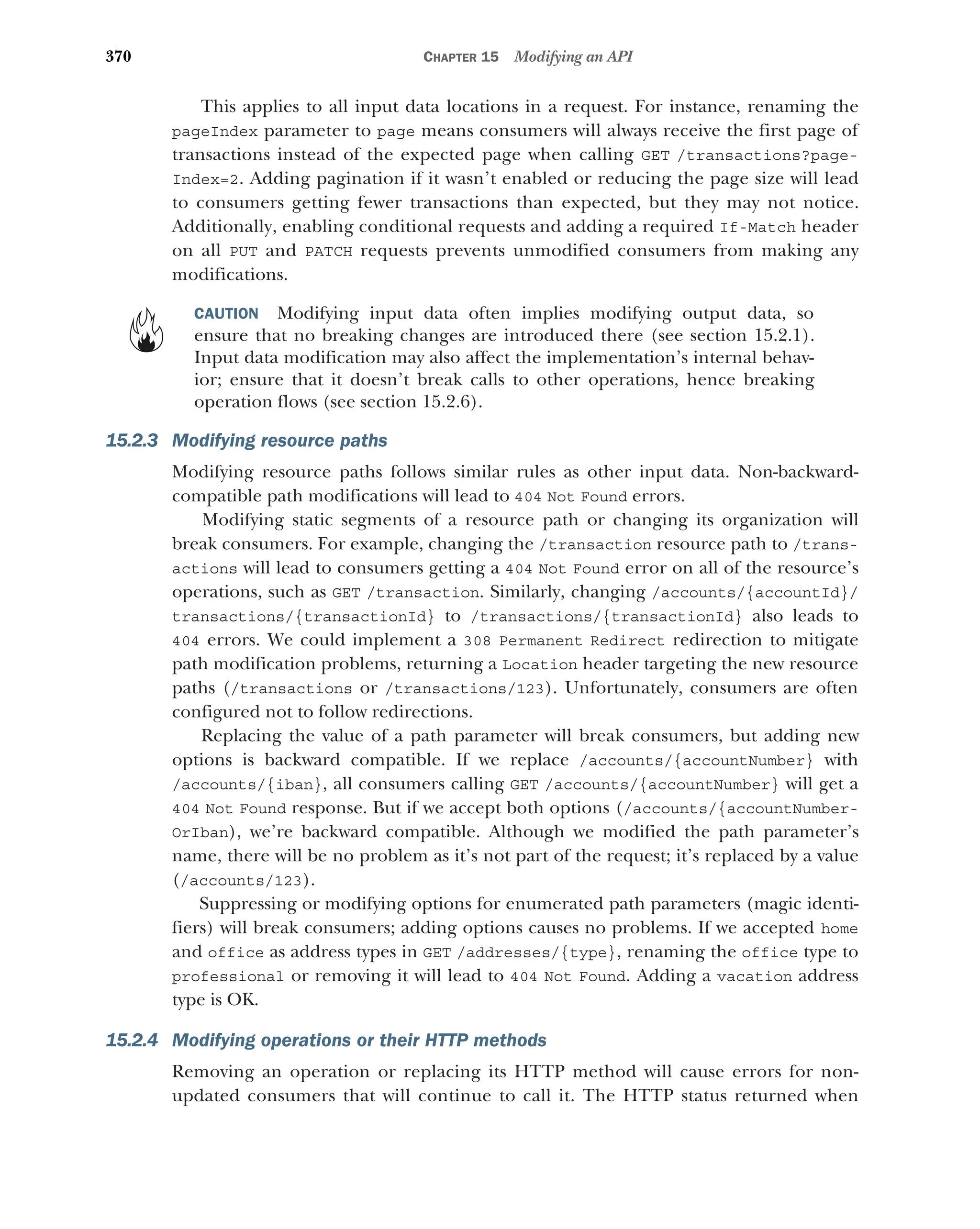 370 CHAPTER 15 Modifying an API
This applies to all input data locations in a request. For instance, renaming the
pageIndex parameter to page means consumers will always receive the first page of
transactions instead of the expected page when calling GET /transactions?page-
Index=2. Adding pagination if it wasn’t enabled or reducing the page size will lead
to consumers getting fewer transactions than expected, but they may not notice.
Additionally, enabling conditional requests and adding a required If-Match header
on all PUT and PATCH requests prevents unmodified consumers from making any
modifications.
CAUTION Modifying input data often implies modifying output data, so
ensure that no breaking changes are introduced there (see section 15.2.1).
Input data modification may also affect the implementation’s internal behav-
ior; ensure that it doesn’t break calls to other operations, hence breaking
operation flows (see section 15.2.6).
15.2.3 Modifying resource paths
Modifying resource paths follows similar rules as other input data. Non-backward-
compatible path modifications will lead to 404 Not Found errors.
Modifying static segments of a resource path or changing its organization will
break consumers. For example, changing the /transaction resource path to /trans-
actions will lead to consumers getting a 404 Not Found error on all of the resource’s
operations, such as GET /transaction. Similarly, changing /accounts/{accountId}/
transactions/{transactionId} to /transactions/{transactionId} also leads to
404 errors. We could implement a 308 Permanent Redirect redirection to mitigate
path modification problems, returning a Location header targeting the new resource
paths (/transactions or /transactions/123). Unfortunately, consumers are often
configured not to follow redirections.
Replacing the value of a path parameter will break consumers, but adding new
options is backward compatible. If we replace /accounts/{accountNumber} with
/accounts/{iban}, all consumers calling GET /accounts/{accountNumber} will get a
404 Not Found response. But if we accept both options (/accounts/{accountNumber-
OrIban), we’re backward compatible. Although we modified the path parameter’s
name, there will be no problem as it’s not part of the request; it’s replaced by a value
(/accounts/123).
Suppressing or modifying options for enumerated path parameters (magic identi-
fiers) will break consumers; adding options causes no problems. If we accepted home
and office as address types in GET /addresses/{type}, renaming the office type to
professional or removing it will lead to 404 Not Found. Adding a vacation address
type is OK.
15.2.4 Modifying operations or their HTTP methods
Removing an operation or replacing its HTTP method will cause errors for non-
updated consumers that will continue to call it. The HTTP status returned when
 