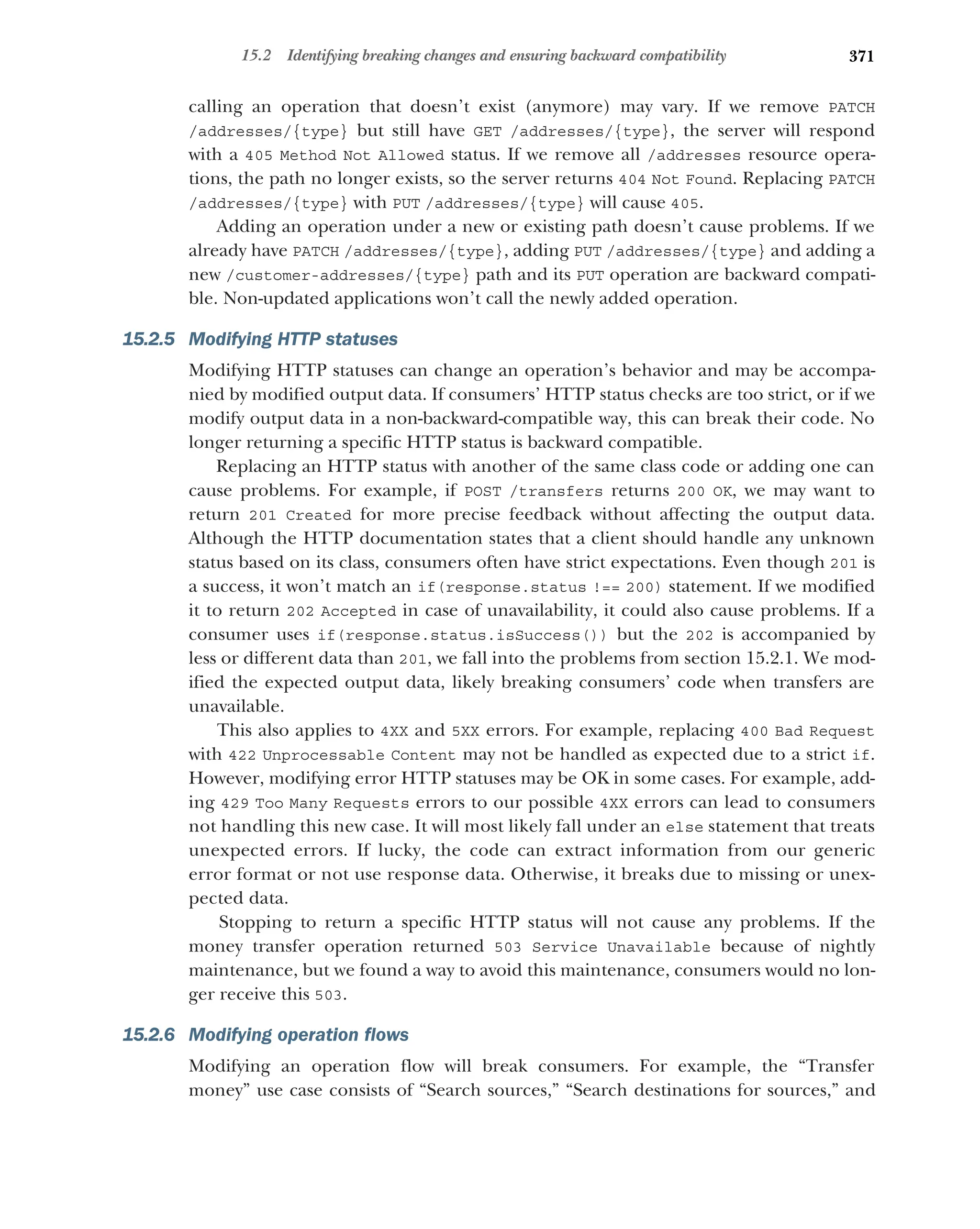 371
15.2 Identifying breaking changes and ensuring backward compatibility
calling an operation that doesn’t exist (anymore) may vary. If we remove PATCH
/addresses/{type} but still have GET /addresses/{type}, the server will respond
with a 405 Method Not Allowed status. If we remove all /addresses resource opera-
tions, the path no longer exists, so the server returns 404 Not Found. Replacing PATCH
/addresses/{type} with PUT /addresses/{type} will cause 405.
Adding an operation under a new or existing path doesn’t cause problems. If we
already have PATCH /addresses/{type}, adding PUT /addresses/{type} and adding a
new /customer-addresses/{type} path and its PUT operation are backward compati-
ble. Non-updated applications won’t call the newly added operation.
15.2.5 Modifying HTTP statuses
Modifying HTTP statuses can change an operation’s behavior and may be accompa-
nied by modified output data. If consumers’ HTTP status checks are too strict, or if we
modify output data in a non-backward-compatible way, this can break their code. No
longer returning a specific HTTP status is backward compatible.
Replacing an HTTP status with another of the same class code or adding one can
cause problems. For example, if POST /transfers returns 200 OK, we may want to
return 201 Created for more precise feedback without affecting the output data.
Although the HTTP documentation states that a client should handle any unknown
status based on its class, consumers often have strict expectations. Even though 201 is
a success, it won’t match an if(response.status !== 200) statement. If we modified
it to return 202 Accepted in case of unavailability, it could also cause problems. If a
consumer uses if(response.status.isSuccess()) but the 202 is accompanied by
less or different data than 201, we fall into the problems from section 15.2.1. We mod-
ified the expected output data, likely breaking consumers’ code when transfers are
unavailable.
This also applies to 4XX and 5XX errors. For example, replacing 400 Bad Request
with 422 Unprocessable Content may not be handled as expected due to a strict if.
However, modifying error HTTP statuses may be OK in some cases. For example, add-
ing 429 Too Many Requests errors to our possible 4XX errors can lead to consumers
not handling this new case. It will most likely fall under an else statement that treats
unexpected errors. If lucky, the code can extract information from our generic
error format or not use response data. Otherwise, it breaks due to missing or unex-
pected data.
Stopping to return a specific HTTP status will not cause any problems. If the
money transfer operation returned 503 Service Unavailable because of nightly
maintenance, but we found a way to avoid this maintenance, consumers would no lon-
ger receive this 503.
15.2.6 Modifying operation flows
Modifying an operation flow will break consumers. For example, the “Transfer
money” use case consists of “Search sources,” “Search destinations for sources,” and
 