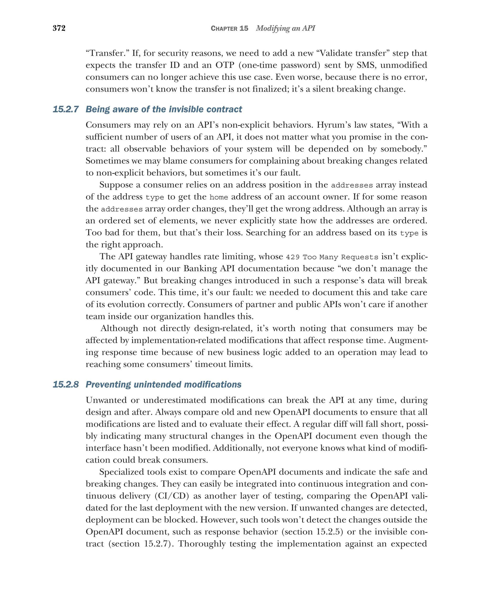 372 CHAPTER 15 Modifying an API
“Transfer.” If, for security reasons, we need to add a new “Validate transfer” step that
expects the transfer ID and an OTP (one-time password) sent by SMS, unmodified
consumers can no longer achieve this use case. Even worse, because there is no error,
consumers won’t know the transfer is not finalized; it’s a silent breaking change.
15.2.7 Being aware of the invisible contract
Consumers may rely on an API’s non-explicit behaviors. Hyrum’s law states, “With a
sufficient number of users of an API, it does not matter what you promise in the con-
tract: all observable behaviors of your system will be depended on by somebody.”
Sometimes we may blame consumers for complaining about breaking changes related
to non-explicit behaviors, but sometimes it’s our fault.
Suppose a consumer relies on an address position in the addresses array instead
of the address type to get the home address of an account owner. If for some reason
the addresses array order changes, they’ll get the wrong address. Although an array is
an ordered set of elements, we never explicitly state how the addresses are ordered.
Too bad for them, but that’s their loss. Searching for an address based on its type is
the right approach.
The API gateway handles rate limiting, whose 429 Too Many Requests isn’t explic-
itly documented in our Banking API documentation because “we don’t manage the
API gateway.” But breaking changes introduced in such a response’s data will break
consumers’ code. This time, it’s our fault: we needed to document this and take care
of its evolution correctly. Consumers of partner and public APIs won’t care if another
team inside our organization handles this.
Although not directly design-related, it’s worth noting that consumers may be
affected by implementation-related modifications that affect response time. Augment-
ing response time because of new business logic added to an operation may lead to
reaching some consumers’ timeout limits.
15.2.8 Preventing unintended modifications
Unwanted or underestimated modifications can break the API at any time, during
design and after. Always compare old and new OpenAPI documents to ensure that all
modifications are listed and to evaluate their effect. A regular diff will fall short, possi-
bly indicating many structural changes in the OpenAPI document even though the
interface hasn’t been modified. Additionally, not everyone knows what kind of modifi-
cation could break consumers.
Specialized tools exist to compare OpenAPI documents and indicate the safe and
breaking changes. They can easily be integrated into continuous integration and con-
tinuous delivery (CI/CD) as another layer of testing, comparing the OpenAPI vali-
dated for the last deployment with the new version. If unwanted changes are detected,
deployment can be blocked. However, such tools won’t detect the changes outside the
OpenAPI document, such as response behavior (section 15.2.5) or the invisible con-
tract (section 15.2.7). Thoroughly testing the implementation against an expected
 