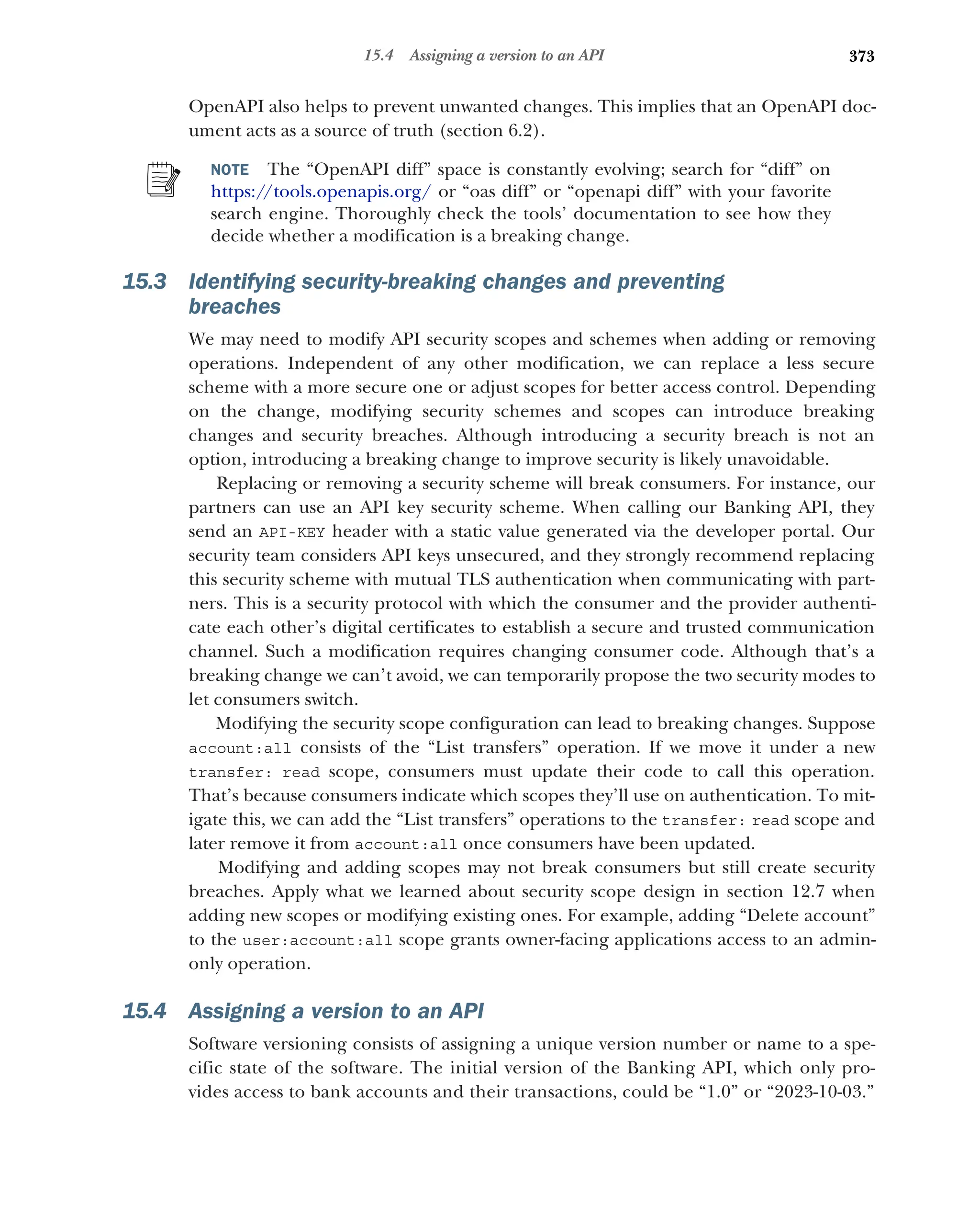 373
15.4 Assigning a version to an API
OpenAPI also helps to prevent unwanted changes. This implies that an OpenAPI doc-
ument acts as a source of truth (section 6.2).
NOTE The “OpenAPI diff” space is constantly evolving; search for “diff” on
https://tools.openapis.org/ or “oas diff” or “openapi diff” with your favorite
search engine. Thoroughly check the tools’ documentation to see how they
decide whether a modification is a breaking change.
15.3 Identifying security-breaking changes and preventing
breaches
We may need to modify API security scopes and schemes when adding or removing
operations. Independent of any other modification, we can replace a less secure
scheme with a more secure one or adjust scopes for better access control. Depending
on the change, modifying security schemes and scopes can introduce breaking
changes and security breaches. Although introducing a security breach is not an
option, introducing a breaking change to improve security is likely unavoidable.
Replacing or removing a security scheme will break consumers. For instance, our
partners can use an API key security scheme. When calling our Banking API, they
send an API-KEY header with a static value generated via the developer portal. Our
security team considers API keys unsecured, and they strongly recommend replacing
this security scheme with mutual TLS authentication when communicating with part-
ners. This is a security protocol with which the consumer and the provider authenti-
cate each other’s digital certificates to establish a secure and trusted communication
channel. Such a modification requires changing consumer code. Although that’s a
breaking change we can’t avoid, we can temporarily propose the two security modes to
let consumers switch.
Modifying the security scope configuration can lead to breaking changes. Suppose
account:all consists of the “List transfers” operation. If we move it under a new
transfer: read scope, consumers must update their code to call this operation.
That’s because consumers indicate which scopes they’ll use on authentication. To mit-
igate this, we can add the “List transfers” operations to the transfer: read scope and
later remove it from account:all once consumers have been updated.
Modifying and adding scopes may not break consumers but still create security
breaches. Apply what we learned about security scope design in section 12.7 when
adding new scopes or modifying existing ones. For example, adding “Delete account”
to the user:account:all scope grants owner-facing applications access to an admin-
only operation.
15.4 Assigning a version to an API
Software versioning consists of assigning a unique version number or name to a spe-
cific state of the software. The initial version of the Banking API, which only pro-
vides access to bank accounts and their transactions, could be “1.0” or “2023-10-03.”
 