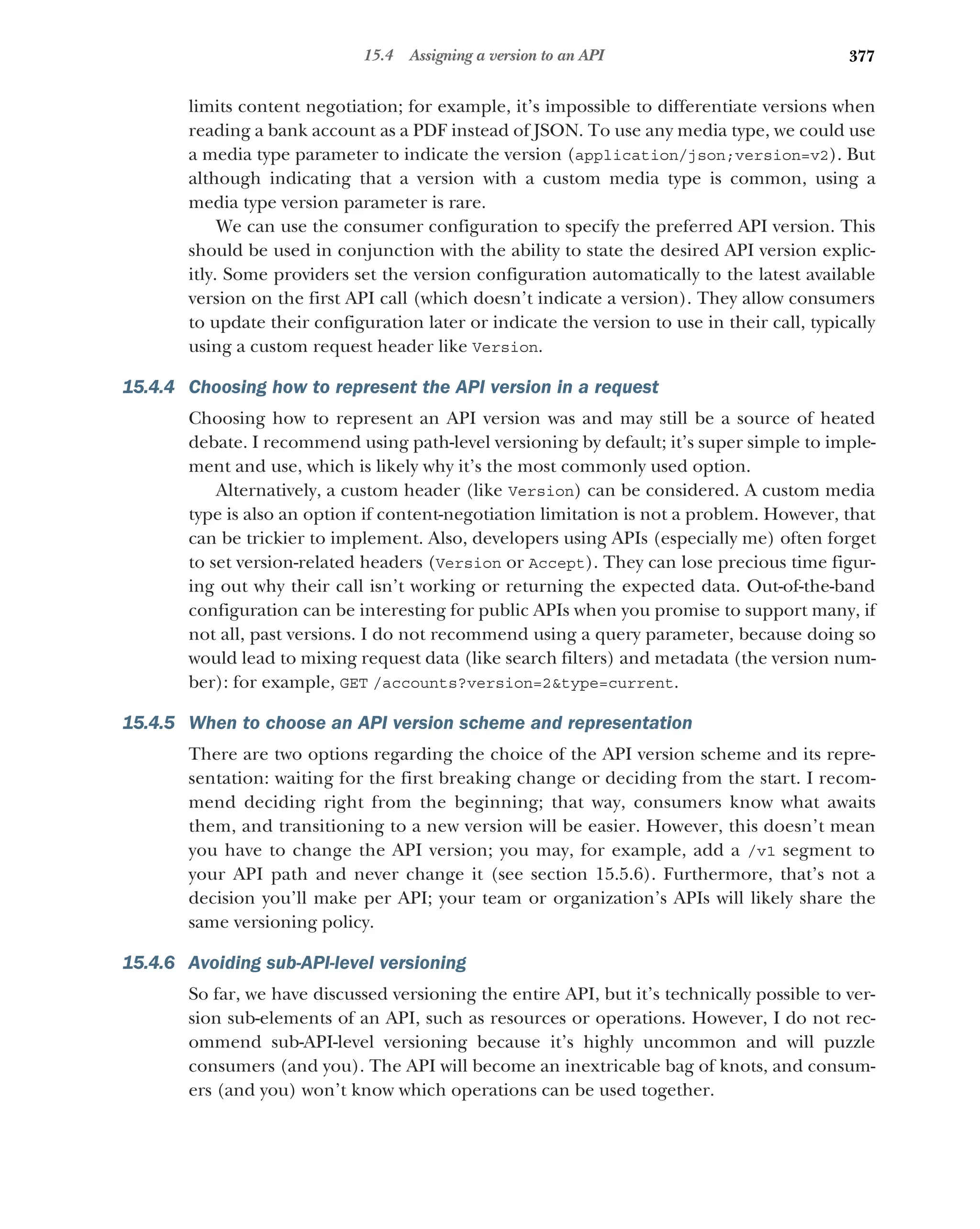 377
15.4 Assigning a version to an API
limits content negotiation; for example, it’s impossible to differentiate versions when
reading a bank account as a PDF instead of JSON. To use any media type, we could use
a media type parameter to indicate the version (application/json;version=v2). But
although indicating that a version with a custom media type is common, using a
media type version parameter is rare.
We can use the consumer configuration to specify the preferred API version. This
should be used in conjunction with the ability to state the desired API version explic-
itly. Some providers set the version configuration automatically to the latest available
version on the first API call (which doesn’t indicate a version). They allow consumers
to update their configuration later or indicate the version to use in their call, typically
using a custom request header like Version.
15.4.4 Choosing how to represent the API version in a request
Choosing how to represent an API version was and may still be a source of heated
debate. I recommend using path-level versioning by default; it’s super simple to imple-
ment and use, which is likely why it’s the most commonly used option.
Alternatively, a custom header (like Version) can be considered. A custom media
type is also an option if content-negotiation limitation is not a problem. However, that
can be trickier to implement. Also, developers using APIs (especially me) often forget
to set version-related headers (Version or Accept). They can lose precious time figur-
ing out why their call isn’t working or returning the expected data. Out-of-the-band
configuration can be interesting for public APIs when you promise to support many, if
not all, past versions. I do not recommend using a query parameter, because doing so
would lead to mixing request data (like search filters) and metadata (the version num-
ber): for example, GET /accounts?version=2type=current.
15.4.5 When to choose an API version scheme and representation
There are two options regarding the choice of the API version scheme and its repre-
sentation: waiting for the first breaking change or deciding from the start. I recom-
mend deciding right from the beginning; that way, consumers know what awaits
them, and transitioning to a new version will be easier. However, this doesn’t mean
you have to change the API version; you may, for example, add a /v1 segment to
your API path and never change it (see section 15.5.6). Furthermore, that’s not a
decision you’ll make per API; your team or organization’s APIs will likely share the
same versioning policy.
15.4.6 Avoiding sub-API-level versioning
So far, we have discussed versioning the entire API, but it’s technically possible to ver-
sion sub-elements of an API, such as resources or operations. However, I do not rec-
ommend sub-API-level versioning because it’s highly uncommon and will puzzle
consumers (and you). The API will become an inextricable bag of knots, and consum-
ers (and you) won’t know which operations can be used together.
 