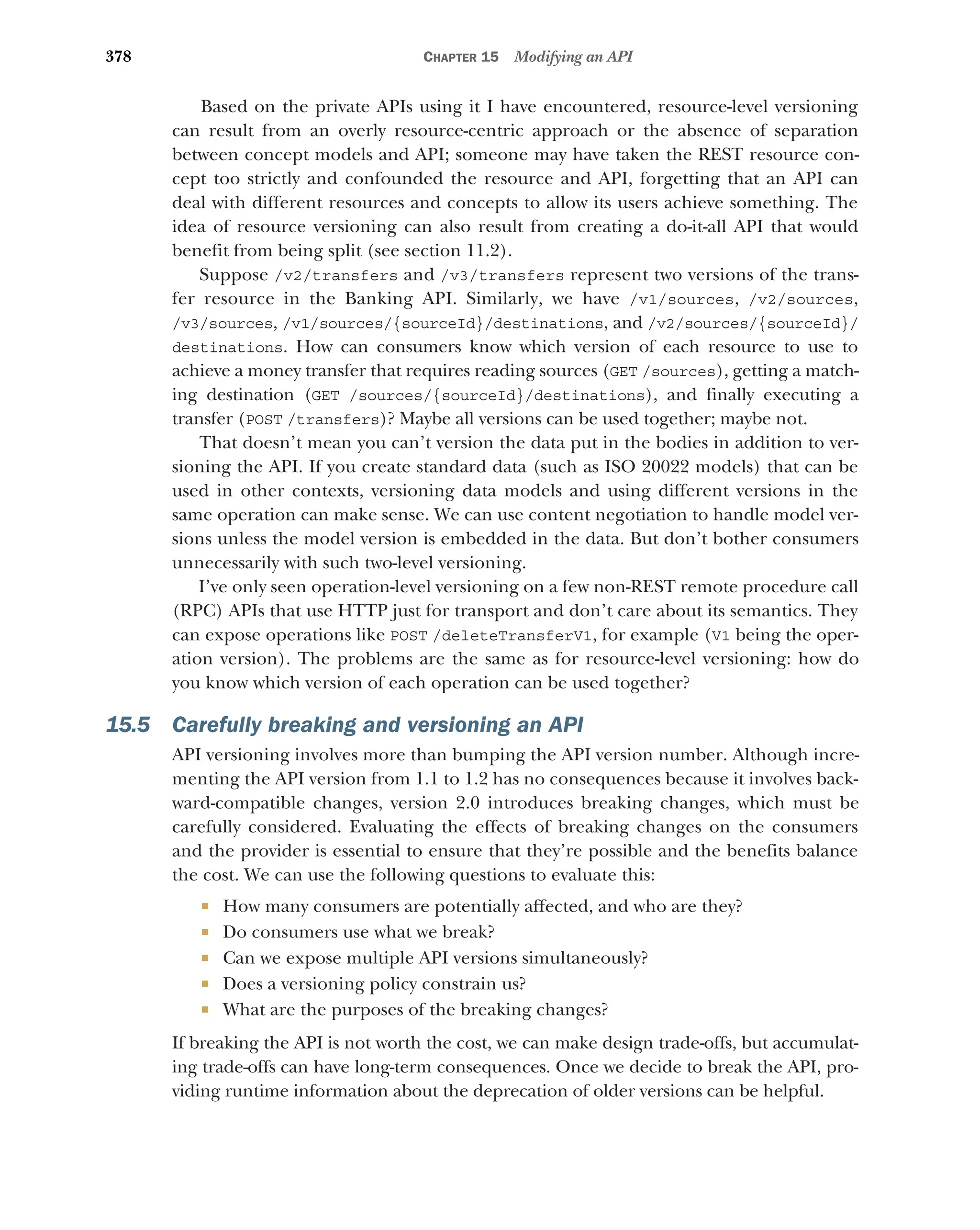 378 CHAPTER 15 Modifying an API
Based on the private APIs using it I have encountered, resource-level versioning
can result from an overly resource-centric approach or the absence of separation
between concept models and API; someone may have taken the REST resource con-
cept too strictly and confounded the resource and API, forgetting that an API can
deal with different resources and concepts to allow its users achieve something. The
idea of resource versioning can also result from creating a do-it-all API that would
benefit from being split (see section 11.2).
Suppose /v2/transfers and /v3/transfers represent two versions of the trans-
fer resource in the Banking API. Similarly, we have /v1/sources, /v2/sources,
/v3/sources, /v1/sources/{sourceId}/destinations, and /v2/sources/{sourceId}/
destinations. How can consumers know which version of each resource to use to
achieve a money transfer that requires reading sources (GET /sources), getting a match-
ing destination (GET /sources/{sourceId}/destinations), and finally executing a
transfer (POST /transfers)? Maybe all versions can be used together; maybe not.
That doesn’t mean you can’t version the data put in the bodies in addition to ver-
sioning the API. If you create standard data (such as ISO 20022 models) that can be
used in other contexts, versioning data models and using different versions in the
same operation can make sense. We can use content negotiation to handle model ver-
sions unless the model version is embedded in the data. But don’t bother consumers
unnecessarily with such two-level versioning.
I’ve only seen operation-level versioning on a few non-REST remote procedure call
(RPC) APIs that use HTTP just for transport and don’t care about its semantics. They
can expose operations like POST /deleteTransferV1, for example (V1 being the oper-
ation version). The problems are the same as for resource-level versioning: how do
you know which version of each operation can be used together?
15.5 Carefully breaking and versioning an API
API versioning involves more than bumping the API version number. Although incre-
menting the API version from 1.1 to 1.2 has no consequences because it involves back-
ward-compatible changes, version 2.0 introduces breaking changes, which must be
carefully considered. Evaluating the effects of breaking changes on the consumers
and the provider is essential to ensure that they’re possible and the benefits balance
the cost. We can use the following questions to evaluate this:
 How many consumers are potentially affected, and who are they?
 Do consumers use what we break?
 Can we expose multiple API versions simultaneously?
 Does a versioning policy constrain us?
 What are the purposes of the breaking changes?
If breaking the API is not worth the cost, we can make design trade-offs, but accumulat-
ing trade-offs can have long-term consequences. Once we decide to break the API, pro-
viding runtime information about the deprecation of older versions can be helpful.
 