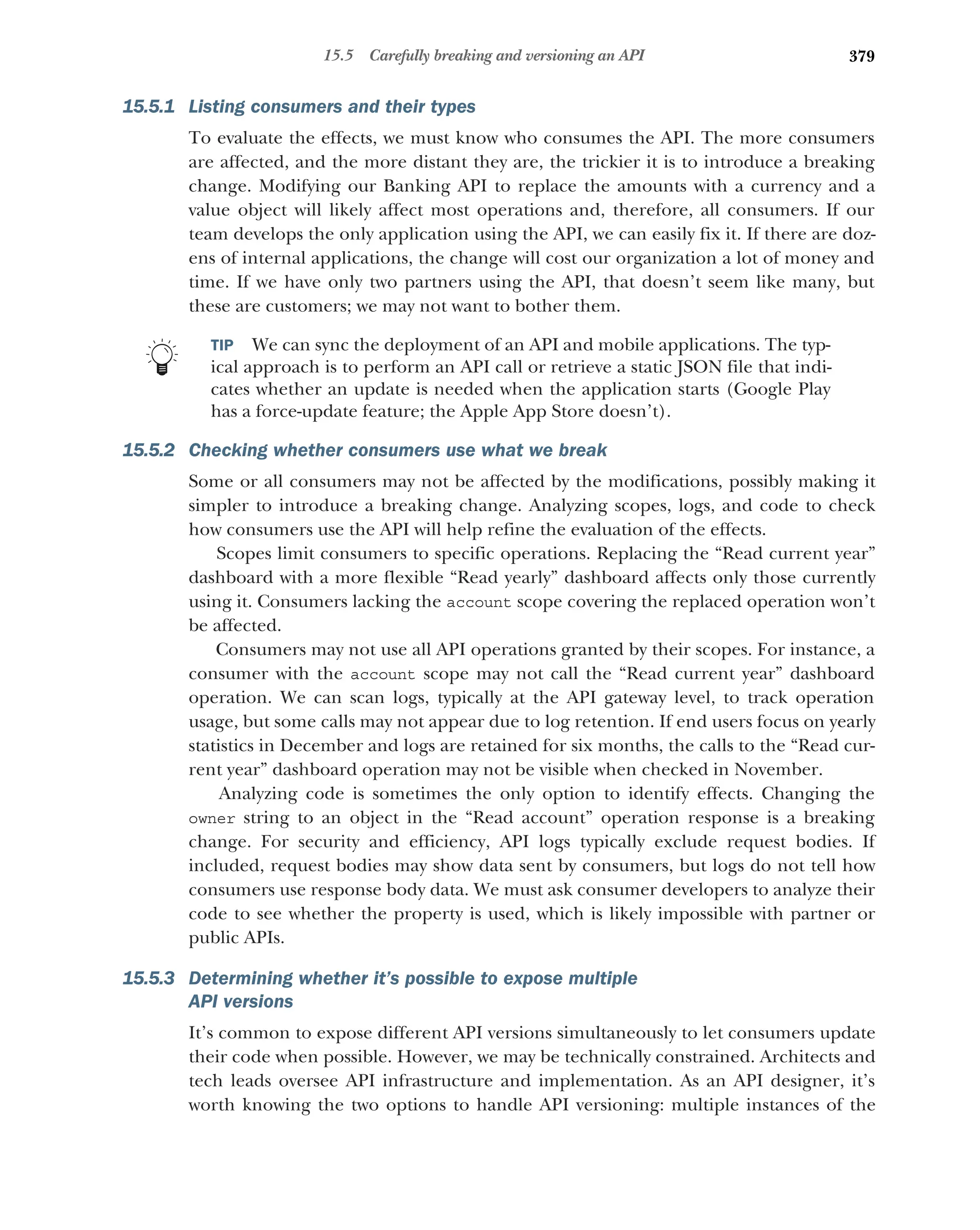 379
15.5 Carefully breaking and versioning an API
15.5.1 Listing consumers and their types
To evaluate the effects, we must know who consumes the API. The more consumers
are affected, and the more distant they are, the trickier it is to introduce a breaking
change. Modifying our Banking API to replace the amounts with a currency and a
value object will likely affect most operations and, therefore, all consumers. If our
team develops the only application using the API, we can easily fix it. If there are doz-
ens of internal applications, the change will cost our organization a lot of money and
time. If we have only two partners using the API, that doesn’t seem like many, but
these are customers; we may not want to bother them.
TIP We can sync the deployment of an API and mobile applications. The typ-
ical approach is to perform an API call or retrieve a static JSON file that indi-
cates whether an update is needed when the application starts (Google Play
has a force-update feature; the Apple App Store doesn’t).
15.5.2 Checking whether consumers use what we break
Some or all consumers may not be affected by the modifications, possibly making it
simpler to introduce a breaking change. Analyzing scopes, logs, and code to check
how consumers use the API will help refine the evaluation of the effects.
Scopes limit consumers to specific operations. Replacing the “Read current year”
dashboard with a more flexible “Read yearly” dashboard affects only those currently
using it. Consumers lacking the account scope covering the replaced operation won’t
be affected.
Consumers may not use all API operations granted by their scopes. For instance, a
consumer with the account scope may not call the “Read current year” dashboard
operation. We can scan logs, typically at the API gateway level, to track operation
usage, but some calls may not appear due to log retention. If end users focus on yearly
statistics in December and logs are retained for six months, the calls to the “Read cur-
rent year” dashboard operation may not be visible when checked in November.
Analyzing code is sometimes the only option to identify effects. Changing the
owner string to an object in the “Read account” operation response is a breaking
change. For security and efficiency, API logs typically exclude request bodies. If
included, request bodies may show data sent by consumers, but logs do not tell how
consumers use response body data. We must ask consumer developers to analyze their
code to see whether the property is used, which is likely impossible with partner or
public APIs.
15.5.3 Determining whether it’s possible to expose multiple
API versions
It’s common to expose different API versions simultaneously to let consumers update
their code when possible. However, we may be technically constrained. Architects and
tech leads oversee API infrastructure and implementation. As an API designer, it’s
worth knowing the two options to handle API versioning: multiple instances of the
 