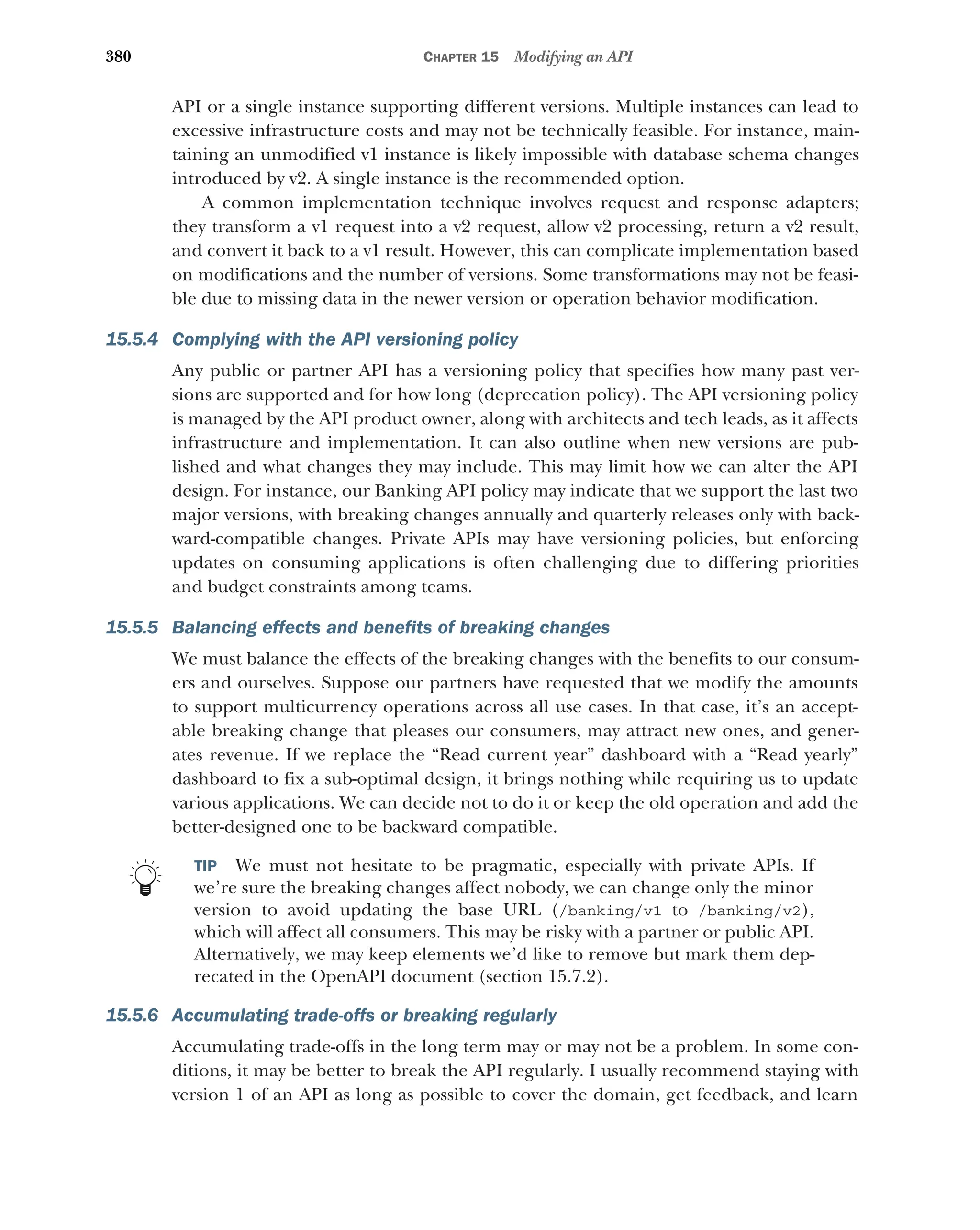 380 CHAPTER 15 Modifying an API
API or a single instance supporting different versions. Multiple instances can lead to
excessive infrastructure costs and may not be technically feasible. For instance, main-
taining an unmodified v1 instance is likely impossible with database schema changes
introduced by v2. A single instance is the recommended option.
A common implementation technique involves request and response adapters;
they transform a v1 request into a v2 request, allow v2 processing, return a v2 result,
and convert it back to a v1 result. However, this can complicate implementation based
on modifications and the number of versions. Some transformations may not be feasi-
ble due to missing data in the newer version or operation behavior modification.
15.5.4 Complying with the API versioning policy
Any public or partner API has a versioning policy that specifies how many past ver-
sions are supported and for how long (deprecation policy). The API versioning policy
is managed by the API product owner, along with architects and tech leads, as it affects
infrastructure and implementation. It can also outline when new versions are pub-
lished and what changes they may include. This may limit how we can alter the API
design. For instance, our Banking API policy may indicate that we support the last two
major versions, with breaking changes annually and quarterly releases only with back-
ward-compatible changes. Private APIs may have versioning policies, but enforcing
updates on consuming applications is often challenging due to differing priorities
and budget constraints among teams.
15.5.5 Balancing effects and benefits of breaking changes
We must balance the effects of the breaking changes with the benefits to our consum-
ers and ourselves. Suppose our partners have requested that we modify the amounts
to support multicurrency operations across all use cases. In that case, it’s an accept-
able breaking change that pleases our consumers, may attract new ones, and gener-
ates revenue. If we replace the “Read current year” dashboard with a “Read yearly”
dashboard to fix a sub-optimal design, it brings nothing while requiring us to update
various applications. We can decide not to do it or keep the old operation and add the
better-designed one to be backward compatible.
TIP We must not hesitate to be pragmatic, especially with private APIs. If
we’re sure the breaking changes affect nobody, we can change only the minor
version to avoid updating the base URL (/banking/v1 to /banking/v2),
which will affect all consumers. This may be risky with a partner or public API.
Alternatively, we may keep elements we’d like to remove but mark them dep-
recated in the OpenAPI document (section 15.7.2).
15.5.6 Accumulating trade-offs or breaking regularly
Accumulating trade-offs in the long term may or may not be a problem. In some con-
ditions, it may be better to break the API regularly. I usually recommend staying with
version 1 of an API as long as possible to cover the domain, get feedback, and learn
 