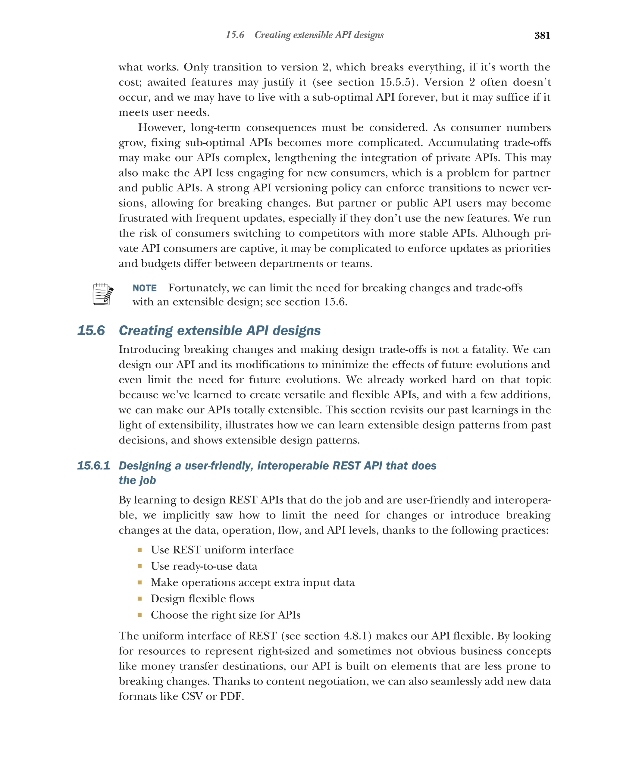 381
15.6 Creating extensible API designs
what works. Only transition to version 2, which breaks everything, if it’s worth the
cost; awaited features may justify it (see section 15.5.5). Version 2 often doesn’t
occur, and we may have to live with a sub-optimal API forever, but it may suffice if it
meets user needs.
However, long-term consequences must be considered. As consumer numbers
grow, fixing sub-optimal APIs becomes more complicated. Accumulating trade-offs
may make our APIs complex, lengthening the integration of private APIs. This may
also make the API less engaging for new consumers, which is a problem for partner
and public APIs. A strong API versioning policy can enforce transitions to newer ver-
sions, allowing for breaking changes. But partner or public API users may become
frustrated with frequent updates, especially if they don’t use the new features. We run
the risk of consumers switching to competitors with more stable APIs. Although pri-
vate API consumers are captive, it may be complicated to enforce updates as priorities
and budgets differ between departments or teams.
NOTE Fortunately, we can limit the need for breaking changes and trade-offs
with an extensible design; see section 15.6.
15.6 Creating extensible API designs
Introducing breaking changes and making design trade-offs is not a fatality. We can
design our API and its modifications to minimize the effects of future evolutions and
even limit the need for future evolutions. We already worked hard on that topic
because we’ve learned to create versatile and flexible APIs, and with a few additions,
we can make our APIs totally extensible. This section revisits our past learnings in the
light of extensibility, illustrates how we can learn extensible design patterns from past
decisions, and shows extensible design patterns.
15.6.1 Designing a user-friendly, interoperable REST API that does
the job
By learning to design REST APIs that do the job and are user-friendly and interopera-
ble, we implicitly saw how to limit the need for changes or introduce breaking
changes at the data, operation, flow, and API levels, thanks to the following practices:
 Use REST uniform interface
 Use ready-to-use data
 Make operations accept extra input data
 Design flexible flows
 Choose the right size for APIs
The uniform interface of REST (see section 4.8.1) makes our API flexible. By looking
for resources to represent right-sized and sometimes not obvious business concepts
like money transfer destinations, our API is built on elements that are less prone to
breaking changes. Thanks to content negotiation, we can also seamlessly add new data
formats like CSV or PDF.
 