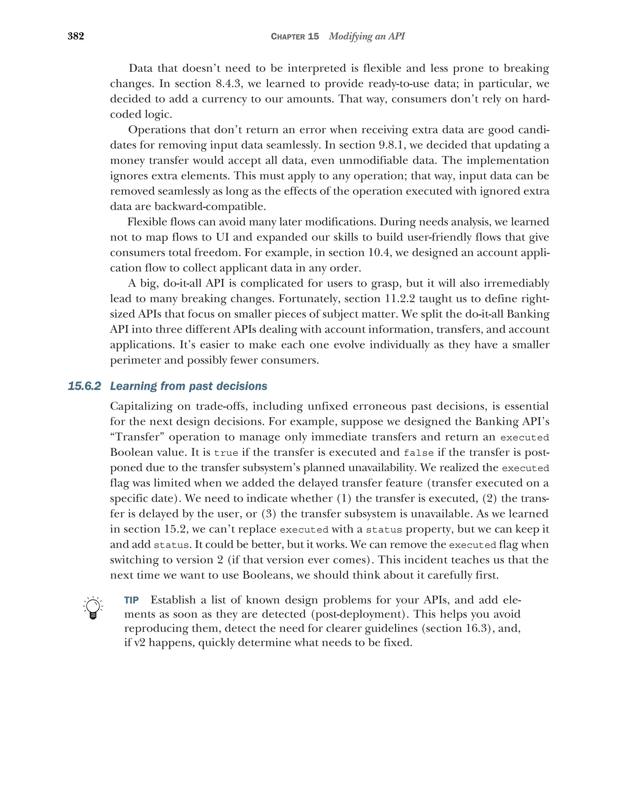 382 CHAPTER 15 Modifying an API
Data that doesn’t need to be interpreted is flexible and less prone to breaking
changes. In section 8.4.3, we learned to provide ready-to-use data; in particular, we
decided to add a currency to our amounts. That way, consumers don’t rely on hard-
coded logic.
Operations that don’t return an error when receiving extra data are good candi-
dates for removing input data seamlessly. In section 9.8.1, we decided that updating a
money transfer would accept all data, even unmodifiable data. The implementation
ignores extra elements. This must apply to any operation; that way, input data can be
removed seamlessly as long as the effects of the operation executed with ignored extra
data are backward-compatible.
Flexible flows can avoid many later modifications. During needs analysis, we learned
not to map flows to UI and expanded our skills to build user-friendly flows that give
consumers total freedom. For example, in section 10.4, we designed an account appli-
cation flow to collect applicant data in any order.
A big, do-it-all API is complicated for users to grasp, but it will also irremediably
lead to many breaking changes. Fortunately, section 11.2.2 taught us to define right-
sized APIs that focus on smaller pieces of subject matter. We split the do-it-all Banking
API into three different APIs dealing with account information, transfers, and account
applications. It’s easier to make each one evolve individually as they have a smaller
perimeter and possibly fewer consumers.
15.6.2 Learning from past decisions
Capitalizing on trade-offs, including unfixed erroneous past decisions, is essential
for the next design decisions. For example, suppose we designed the Banking API’s
“Transfer” operation to manage only immediate transfers and return an executed
Boolean value. It is true if the transfer is executed and false if the transfer is post-
poned due to the transfer subsystem’s planned unavailability. We realized the executed
flag was limited when we added the delayed transfer feature (transfer executed on a
specific date). We need to indicate whether (1) the transfer is executed, (2) the trans-
fer is delayed by the user, or (3) the transfer subsystem is unavailable. As we learned
in section 15.2, we can’t replace executed with a status property, but we can keep it
and add status. It could be better, but it works. We can remove the executed flag when
switching to version 2 (if that version ever comes). This incident teaches us that the
next time we want to use Booleans, we should think about it carefully first.
TIP Establish a list of known design problems for your APIs, and add ele-
ments as soon as they are detected (post-deployment). This helps you avoid
reproducing them, detect the need for clearer guidelines (section 16.3), and,
if v2 happens, quickly determine what needs to be fixed.
 