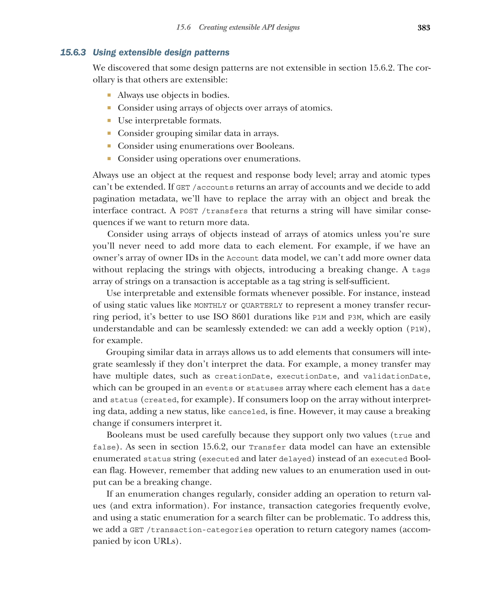 383
15.6 Creating extensible API designs
15.6.3 Using extensible design patterns
We discovered that some design patterns are not extensible in section 15.6.2. The cor-
ollary is that others are extensible:
 Always use objects in bodies.
 Consider using arrays of objects over arrays of atomics.
 Use interpretable formats.
 Consider grouping similar data in arrays.
 Consider using enumerations over Booleans.
 Consider using operations over enumerations.
Always use an object at the request and response body level; array and atomic types
can’t be extended. If GET /accounts returns an array of accounts and we decide to add
pagination metadata, we’ll have to replace the array with an object and break the
interface contract. A POST /transfers that returns a string will have similar conse-
quences if we want to return more data.
Consider using arrays of objects instead of arrays of atomics unless you’re sure
you’ll never need to add more data to each element. For example, if we have an
owner’s array of owner IDs in the Account data model, we can’t add more owner data
without replacing the strings with objects, introducing a breaking change. A tags
array of strings on a transaction is acceptable as a tag string is self-sufficient.
Use interpretable and extensible formats whenever possible. For instance, instead
of using static values like MONTHLY or QUARTERLY to represent a money transfer recur-
ring period, it’s better to use ISO 8601 durations like P1M and P3M, which are easily
understandable and can be seamlessly extended: we can add a weekly option (P1W),
for example.
Grouping similar data in arrays allows us to add elements that consumers will inte-
grate seamlessly if they don’t interpret the data. For example, a money transfer may
have multiple dates, such as creationDate, executionDate, and validationDate,
which can be grouped in an events or statuses array where each element has a date
and status (created, for example). If consumers loop on the array without interpret-
ing data, adding a new status, like canceled, is fine. However, it may cause a breaking
change if consumers interpret it.
Booleans must be used carefully because they support only two values (true and
false). As seen in section 15.6.2, our Transfer data model can have an extensible
enumerated status string (executed and later delayed) instead of an executed Bool-
ean flag. However, remember that adding new values to an enumeration used in out-
put can be a breaking change.
If an enumeration changes regularly, consider adding an operation to return val-
ues (and extra information). For instance, transaction categories frequently evolve,
and using a static enumeration for a search filter can be problematic. To address this,
we add a GET /transaction-categories operation to return category names (accom-
panied by icon URLs).
 