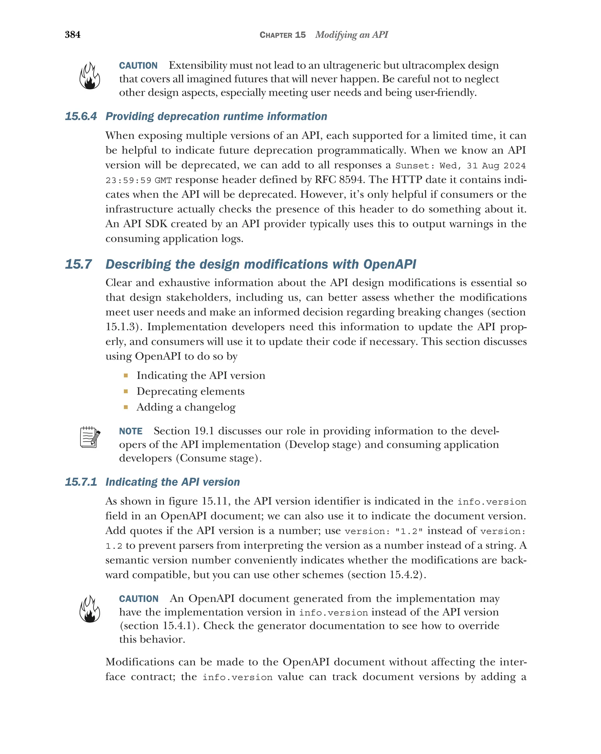384 CHAPTER 15 Modifying an API
CAUTION Extensibility must not lead to an ultrageneric but ultracomplex design
that covers all imagined futures that will never happen. Be careful not to neglect
other design aspects, especially meeting user needs and being user-friendly.
15.6.4 Providing deprecation runtime information
When exposing multiple versions of an API, each supported for a limited time, it can
be helpful to indicate future deprecation programmatically. When we know an API
version will be deprecated, we can add to all responses a Sunset: Wed, 31 Aug 2024
23:59:59 GMT response header defined by RFC 8594. The HTTP date it contains indi-
cates when the API will be deprecated. However, it’s only helpful if consumers or the
infrastructure actually checks the presence of this header to do something about it.
An API SDK created by an API provider typically uses this to output warnings in the
consuming application logs.
15.7 Describing the design modifications with OpenAPI
Clear and exhaustive information about the API design modifications is essential so
that design stakeholders, including us, can better assess whether the modifications
meet user needs and make an informed decision regarding breaking changes (section
15.1.3). Implementation developers need this information to update the API prop-
erly, and consumers will use it to update their code if necessary. This section discusses
using OpenAPI to do so by
 Indicating the API version
 Deprecating elements
 Adding a changelog
NOTE Section 19.1 discusses our role in providing information to the devel-
opers of the API implementation (Develop stage) and consuming application
developers (Consume stage).
15.7.1 Indicating the API version
As shown in figure 15.11, the API version identifier is indicated in the info.version
field in an OpenAPI document; we can also use it to indicate the document version.
Add quotes if the API version is a number; use version: 1.2 instead of version:
1.2 to prevent parsers from interpreting the version as a number instead of a string. A
semantic version number conveniently indicates whether the modifications are back-
ward compatible, but you can use other schemes (section 15.4.2).
CAUTION An OpenAPI document generated from the implementation may
have the implementation version in info.version instead of the API version
(section 15.4.1). Check the generator documentation to see how to override
this behavior.
Modifications can be made to the OpenAPI document without affecting the inter-
face contract; the info.version value can track document versions by adding a
 