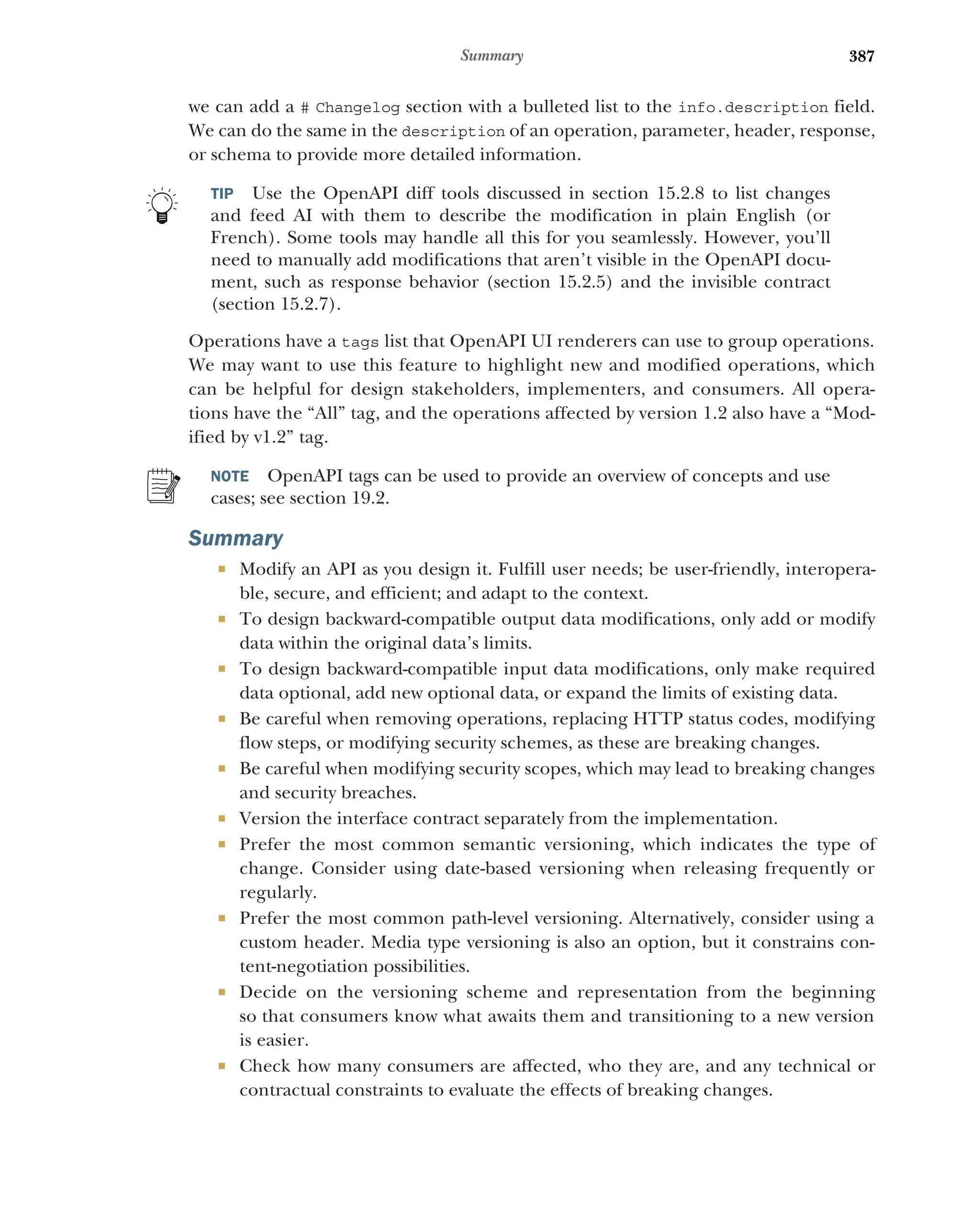387
Summary
we can add a # Changelog section with a bulleted list to the info.description field.
We can do the same in the description of an operation, parameter, header, response,
or schema to provide more detailed information.
TIP Use the OpenAPI diff tools discussed in section 15.2.8 to list changes
and feed AI with them to describe the modification in plain English (or
French). Some tools may handle all this for you seamlessly. However, you’ll
need to manually add modifications that aren’t visible in the OpenAPI docu-
ment, such as response behavior (section 15.2.5) and the invisible contract
(section 15.2.7).
Operations have a tags list that OpenAPI UI renderers can use to group operations.
We may want to use this feature to highlight new and modified operations, which
can be helpful for design stakeholders, implementers, and consumers. All opera-
tions have the “All” tag, and the operations affected by version 1.2 also have a “Mod-
ified by v1.2” tag.
NOTE OpenAPI tags can be used to provide an overview of concepts and use
cases; see section 19.2.
Summary
 Modify an API as you design it. Fulfill user needs; be user-friendly, interopera-
ble, secure, and efficient; and adapt to the context.
 To design backward-compatible output data modifications, only add or modify
data within the original data’s limits.
 To design backward-compatible input data modifications, only make required
data optional, add new optional data, or expand the limits of existing data.
 Be careful when removing operations, replacing HTTP status codes, modifying
flow steps, or modifying security schemes, as these are breaking changes.
 Be careful when modifying security scopes, which may lead to breaking changes
and security breaches.
 Version the interface contract separately from the implementation.
 Prefer the most common semantic versioning, which indicates the type of
change. Consider using date-based versioning when releasing frequently or
regularly.
 Prefer the most common path-level versioning. Alternatively, consider using a
custom header. Media type versioning is also an option, but it constrains con-
tent-negotiation possibilities.
 Decide on the versioning scheme and representation from the beginning
so that consumers know what awaits them and transitioning to a new version
is easier.
 Check how many consumers are affected, who they are, and any technical or
contractual constraints to evaluate the effects of breaking changes.
 