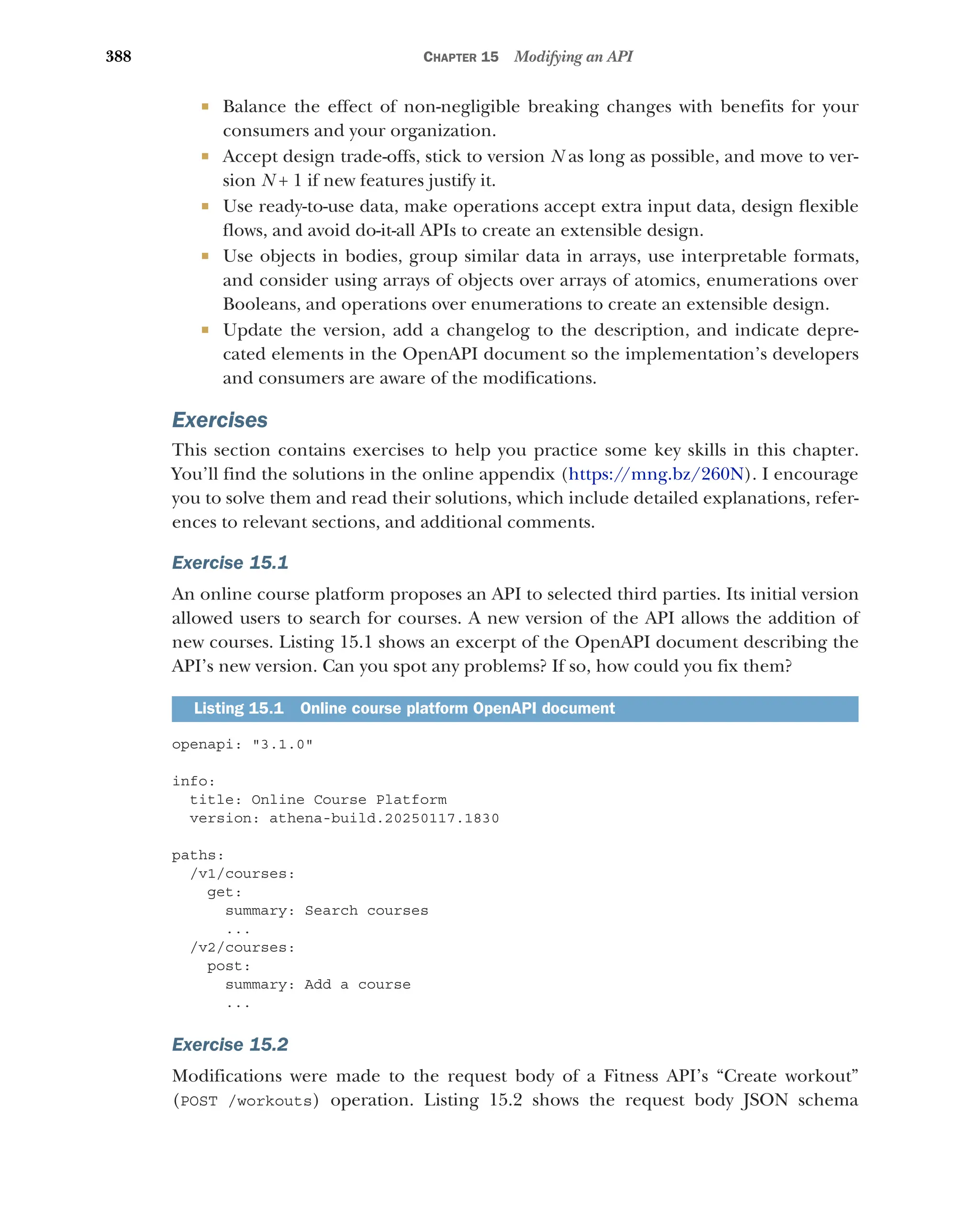 388 CHAPTER 15 Modifying an API
 Balance the effect of non-negligible breaking changes with benefits for your
consumers and your organization.
 Accept design trade-offs, stick to version N as long as possible, and move to ver-
sion N + 1 if new features justify it.
 Use ready-to-use data, make operations accept extra input data, design flexible
flows, and avoid do-it-all APIs to create an extensible design.
 Use objects in bodies, group similar data in arrays, use interpretable formats,
and consider using arrays of objects over arrays of atomics, enumerations over
Booleans, and operations over enumerations to create an extensible design.
 Update the version, add a changelog to the description, and indicate depre-
cated elements in the OpenAPI document so the implementation’s developers
and consumers are aware of the modifications.
Exercises
This section contains exercises to help you practice some key skills in this chapter.
You’ll find the solutions in the online appendix (https:/
/mng.bz/260N). I encourage
you to solve them and read their solutions, which include detailed explanations, refer-
ences to relevant sections, and additional comments.
Exercise 15.1
An online course platform proposes an API to selected third parties. Its initial version
allowed users to search for courses. A new version of the API allows the addition of
new courses. Listing 15.1 shows an excerpt of the OpenAPI document describing the
API’s new version. Can you spot any problems? If so, how could you fix them?
openapi: 3.1.0
info:
title: Online Course Platform
version: athena-build.20250117.1830
paths:
/v1/courses:
get:
summary: Search courses
...
/v2/courses:
post:
summary: Add a course
...
Exercise 15.2
Modifications were made to the request body of a Fitness API’s “Create workout”
(POST /workouts) operation. Listing 15.2 shows the request body JSON schema
Listing 15.1 Online course platform OpenAPI document
 