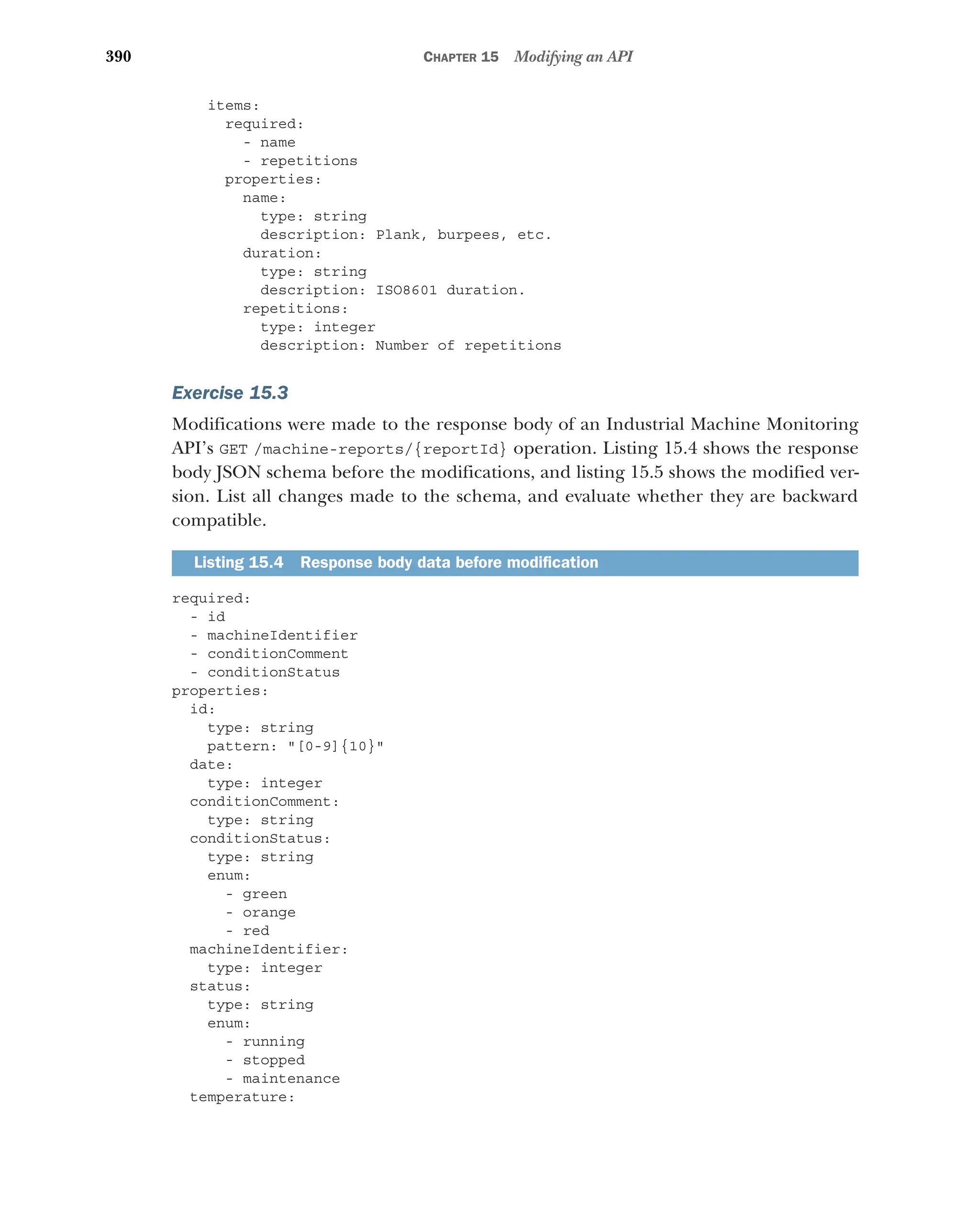 390 CHAPTER 15 Modifying an API
items:
required:
- name
- repetitions
properties:
name:
type: string
description: Plank, burpees, etc.
duration:
type: string
description: ISO8601 duration.
repetitions:
type: integer
description: Number of repetitions
Exercise 15.3
Modifications were made to the response body of an Industrial Machine Monitoring
API’s GET /machine-reports/{reportId} operation. Listing 15.4 shows the response
body JSON schema before the modifications, and listing 15.5 shows the modified ver-
sion. List all changes made to the schema, and evaluate whether they are backward
compatible.
required:
- id
- machineIdentifier
- conditionComment
- conditionStatus
properties:
id:
type: string
pattern: [0-9]{10}
date:
type: integer
conditionComment:
type: string
conditionStatus:
type: string
enum:
- green
- orange
- red
machineIdentifier:
type: integer
status:
type: string
enum:
- running
- stopped
- maintenance
temperature:
Listing 15.4 Response body data before modification
 