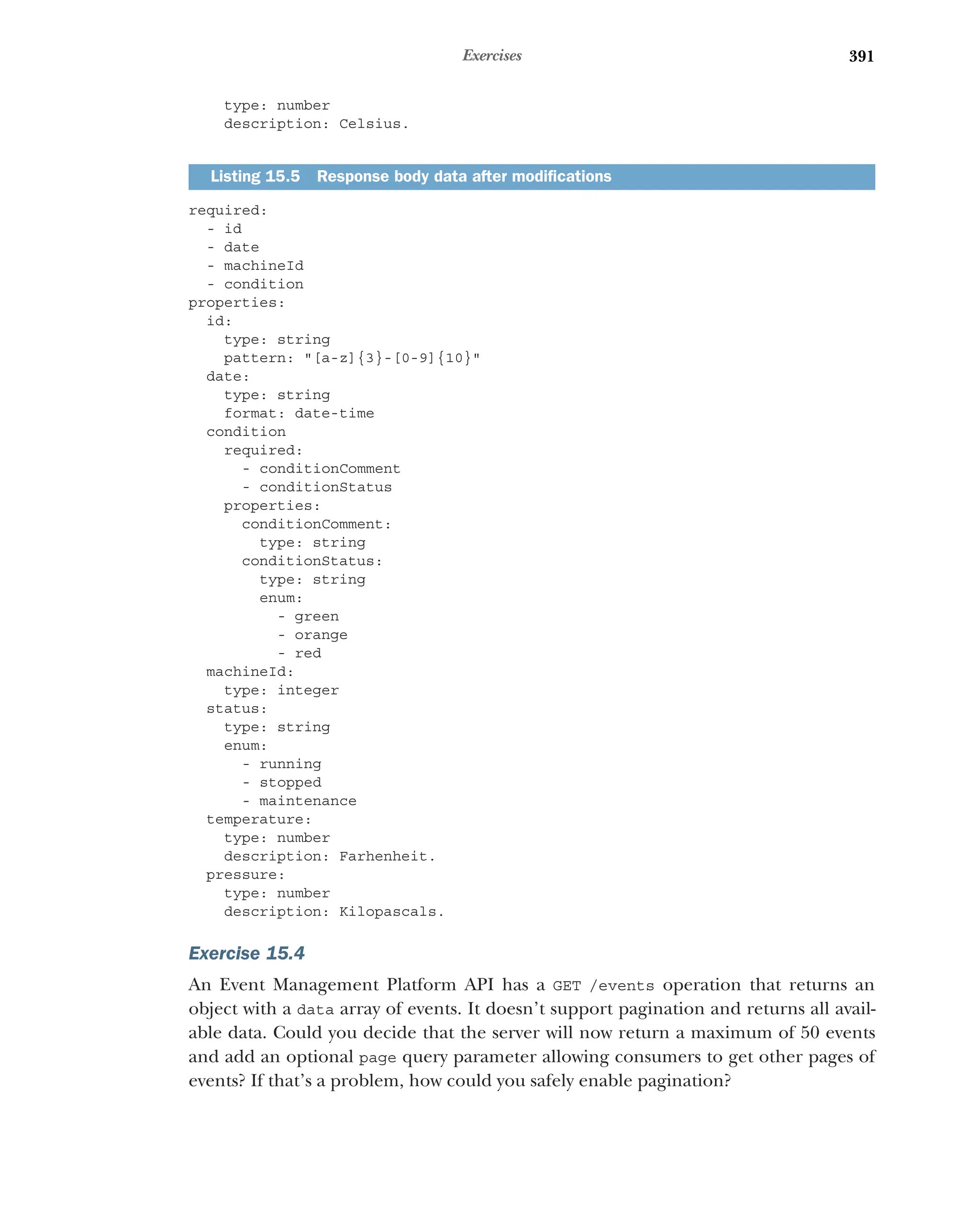 391
Exercises
type: number
description: Celsius.
required:
- id
- date
- machineId
- condition
properties:
id:
type: string
pattern: [a-z]{3}-[0-9]{10}
date:
type: string
format: date-time
condition
required:
- conditionComment
- conditionStatus
properties:
conditionComment:
type: string
conditionStatus:
type: string
enum:
- green
- orange
- red
machineId:
type: integer
status:
type: string
enum:
- running
- stopped
- maintenance
temperature:
type: number
description: Farhenheit.
pressure:
type: number
description: Kilopascals.
Exercise 15.4
An Event Management Platform API has a GET /events operation that returns an
object with a data array of events. It doesn’t support pagination and returns all avail-
able data. Could you decide that the server will now return a maximum of 50 events
and add an optional page query parameter allowing consumers to get other pages of
events? If that’s a problem, how could you safely enable pagination?
Listing 15.5 Response body data after modifications
 