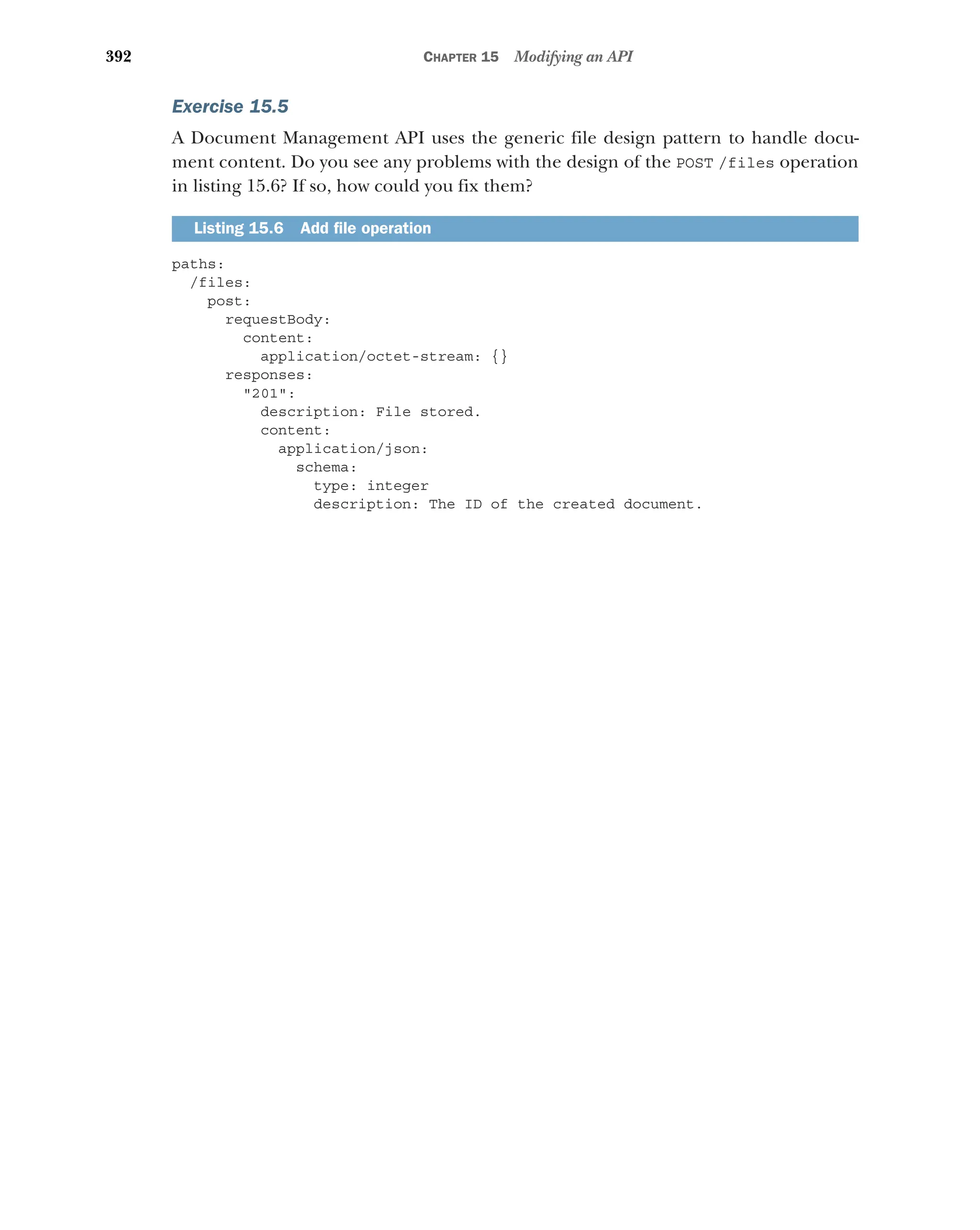 392 CHAPTER 15 Modifying an API
Exercise 15.5
A Document Management API uses the generic file design pattern to handle docu-
ment content. Do you see any problems with the design of the POST /files operation
in listing 15.6? If so, how could you fix them?
paths:
/files:
post:
requestBody:
content:
application/octet-stream: {}
responses:
201:
description: File stored.
content:
application/json:
schema:
type: integer
description: The ID of the created document.
Listing 15.6 Add file operation
 