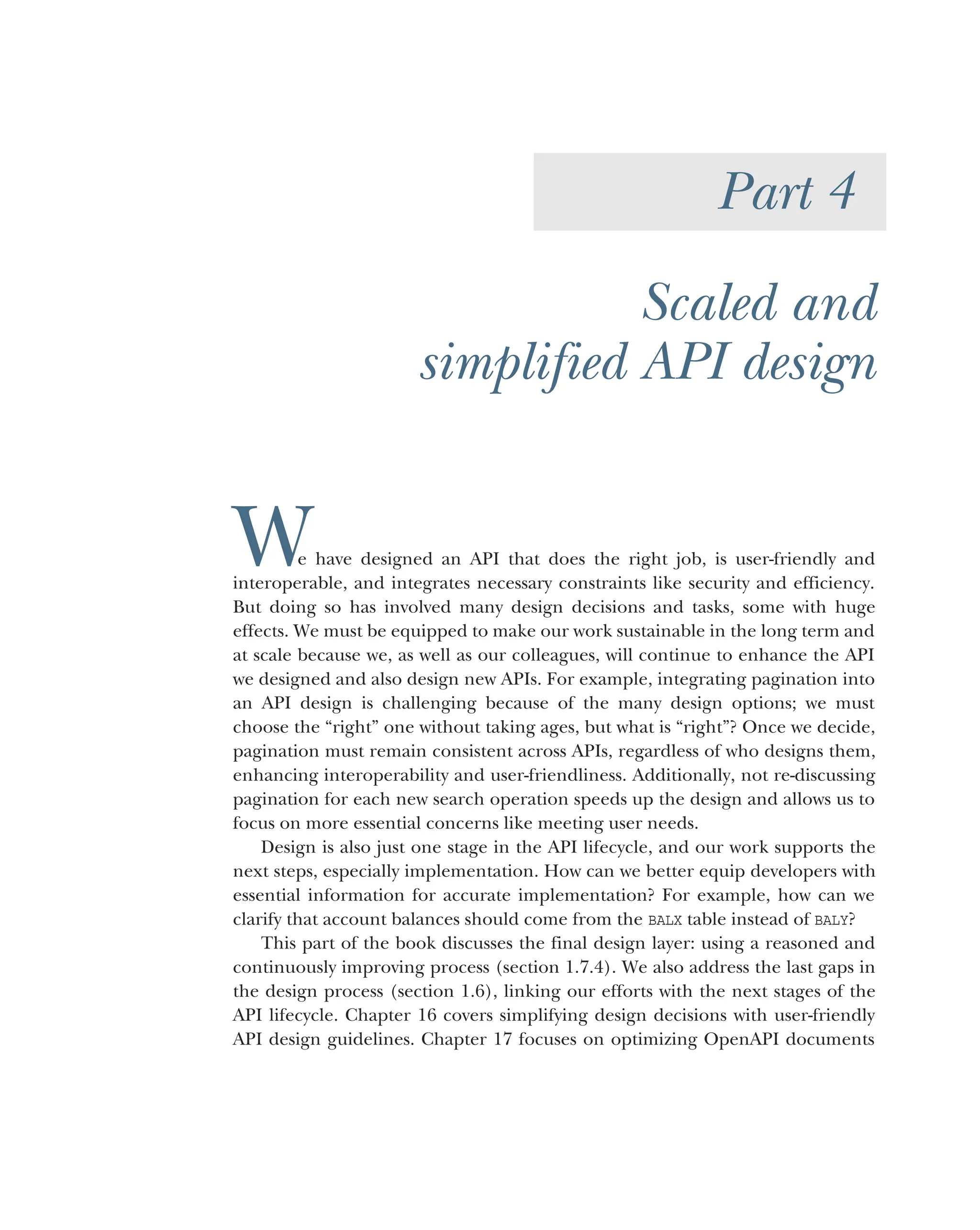 Part 4
Scaled and
simplified API design
We have designed an API that does the right job, is user-friendly and
interoperable, and integrates necessary constraints like security and efficiency.
But doing so has involved many design decisions and tasks, some with huge
effects. We must be equipped to make our work sustainable in the long term and
at scale because we, as well as our colleagues, will continue to enhance the API
we designed and also design new APIs. For example, integrating pagination into
an API design is challenging because of the many design options; we must
choose the “right” one without taking ages, but what is “right”? Once we decide,
pagination must remain consistent across APIs, regardless of who designs them,
enhancing interoperability and user-friendliness. Additionally, not re-discussing
pagination for each new search operation speeds up the design and allows us to
focus on more essential concerns like meeting user needs.
Design is also just one stage in the API lifecycle, and our work supports the
next steps, especially implementation. How can we better equip developers with
essential information for accurate implementation? For example, how can we
clarify that account balances should come from the BALX table instead of BALY?
This part of the book discusses the final design layer: using a reasoned and
continuously improving process (section 1.7.4). We also address the last gaps in
the design process (section 1.6), linking our efforts with the next stages of the
API lifecycle. Chapter 16 covers simplifying design decisions with user-friendly
API design guidelines. Chapter 17 focuses on optimizing OpenAPI documents
 