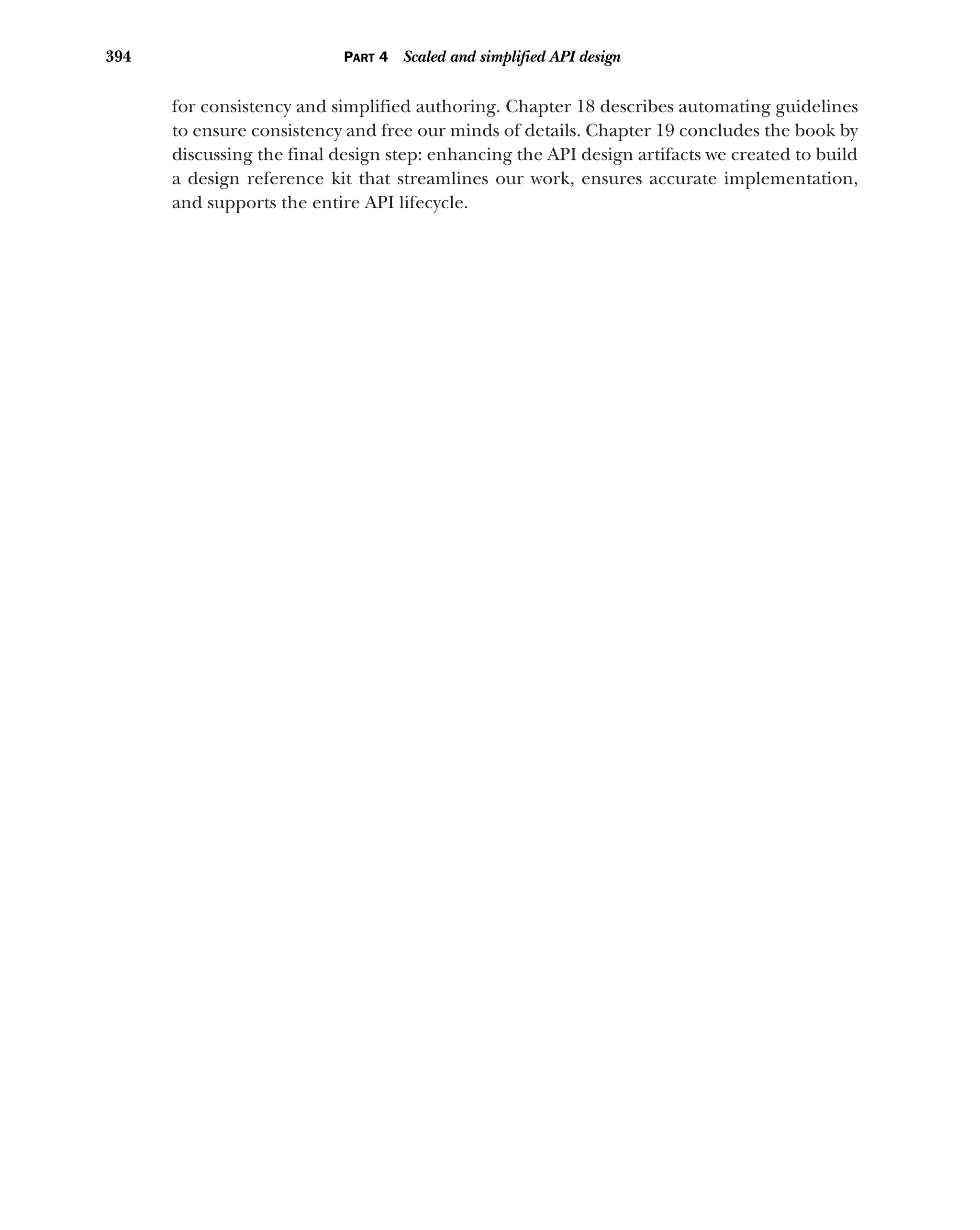 394 PART 4 Scaled and simplified API design
for consistency and simplified authoring. Chapter 18 describes automating guidelines
to ensure consistency and free our minds of details. Chapter 19 concludes the book by
discussing the final design step: enhancing the API design artifacts we created to build
a design reference kit that streamlines our work, ensures accurate implementation,
and supports the entire API lifecycle.
 