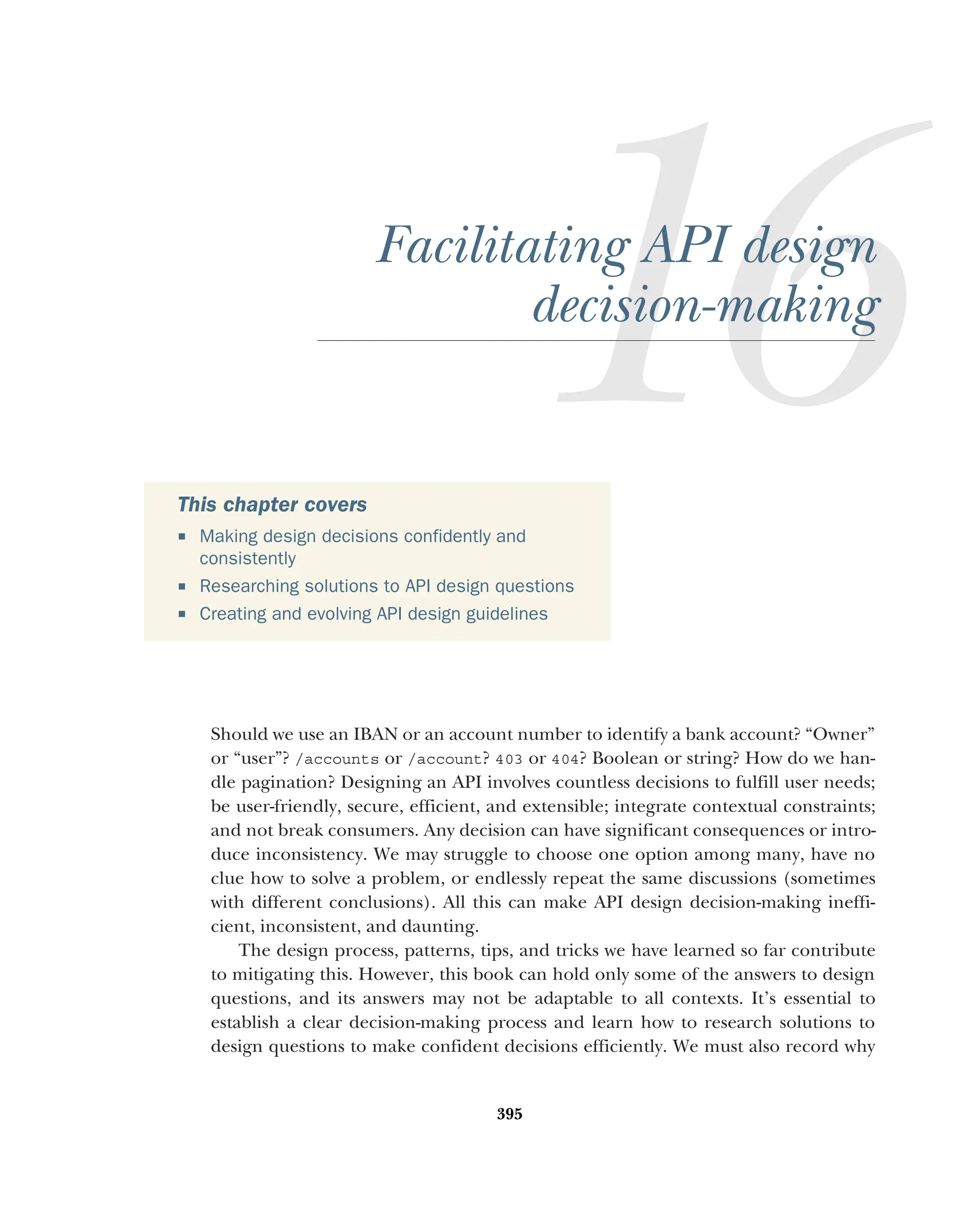 395
Facilitating API design
decision-making
Should we use an IBAN or an account number to identify a bank account? “Owner”
or “user”? /accounts or /account? 403 or 404? Boolean or string? How do we han-
dle pagination? Designing an API involves countless decisions to fulfill user needs;
be user-friendly, secure, efficient, and extensible; integrate contextual constraints;
and not break consumers. Any decision can have significant consequences or intro-
duce inconsistency. We may struggle to choose one option among many, have no
clue how to solve a problem, or endlessly repeat the same discussions (sometimes
with different conclusions). All this can make API design decision-making ineffi-
cient, inconsistent, and daunting.
The design process, patterns, tips, and tricks we have learned so far contribute
to mitigating this. However, this book can hold only some of the answers to design
questions, and its answers may not be adaptable to all contexts. It’s essential to
establish a clear decision-making process and learn how to research solutions to
design questions to make confident decisions efficiently. We must also record why
This chapter covers
 Making design decisions confidently and
consistently
 Researching solutions to API design questions
 Creating and evolving API design guidelines
 