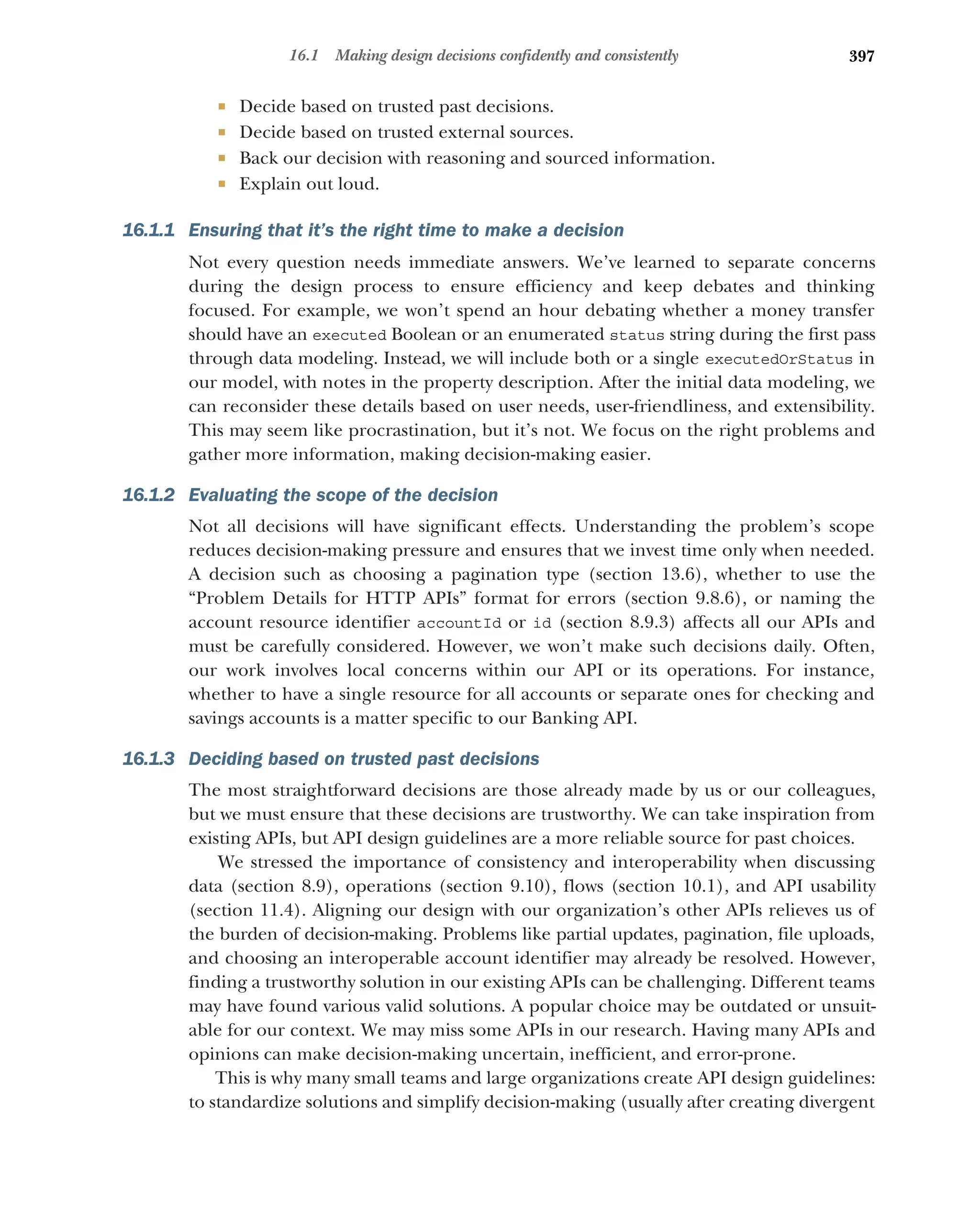 397
16.1 Making design decisions confidently and consistently
 Decide based on trusted past decisions.
 Decide based on trusted external sources.
 Back our decision with reasoning and sourced information.
 Explain out loud.
16.1.1 Ensuring that it’s the right time to make a decision
Not every question needs immediate answers. We’ve learned to separate concerns
during the design process to ensure efficiency and keep debates and thinking
focused. For example, we won’t spend an hour debating whether a money transfer
should have an executed Boolean or an enumerated status string during the first pass
through data modeling. Instead, we will include both or a single executedOrStatus in
our model, with notes in the property description. After the initial data modeling, we
can reconsider these details based on user needs, user-friendliness, and extensibility.
This may seem like procrastination, but it’s not. We focus on the right problems and
gather more information, making decision-making easier.
16.1.2 Evaluating the scope of the decision
Not all decisions will have significant effects. Understanding the problem’s scope
reduces decision-making pressure and ensures that we invest time only when needed.
A decision such as choosing a pagination type (section 13.6), whether to use the
“Problem Details for HTTP APIs” format for errors (section 9.8.6), or naming the
account resource identifier accountId or id (section 8.9.3) affects all our APIs and
must be carefully considered. However, we won’t make such decisions daily. Often,
our work involves local concerns within our API or its operations. For instance,
whether to have a single resource for all accounts or separate ones for checking and
savings accounts is a matter specific to our Banking API.
16.1.3 Deciding based on trusted past decisions
The most straightforward decisions are those already made by us or our colleagues,
but we must ensure that these decisions are trustworthy. We can take inspiration from
existing APIs, but API design guidelines are a more reliable source for past choices.
We stressed the importance of consistency and interoperability when discussing
data (section 8.9), operations (section 9.10), flows (section 10.1), and API usability
(section 11.4). Aligning our design with our organization’s other APIs relieves us of
the burden of decision-making. Problems like partial updates, pagination, file uploads,
and choosing an interoperable account identifier may already be resolved. However,
finding a trustworthy solution in our existing APIs can be challenging. Different teams
may have found various valid solutions. A popular choice may be outdated or unsuit-
able for our context. We may miss some APIs in our research. Having many APIs and
opinions can make decision-making uncertain, inefficient, and error-prone.
This is why many small teams and large organizations create API design guidelines:
to standardize solutions and simplify decision-making (usually after creating divergent
 
