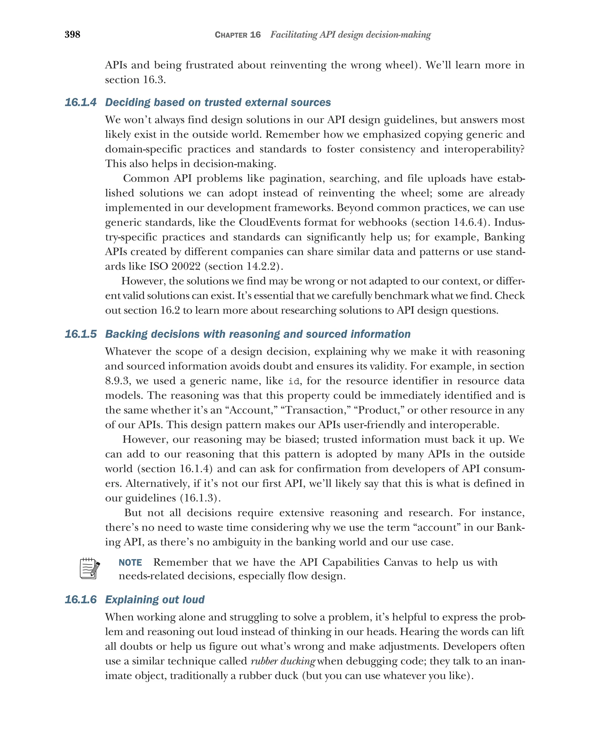 398 CHAPTER 16 Facilitating API design decision-making
APIs and being frustrated about reinventing the wrong wheel). We’ll learn more in
section 16.3.
16.1.4 Deciding based on trusted external sources
We won’t always find design solutions in our API design guidelines, but answers most
likely exist in the outside world. Remember how we emphasized copying generic and
domain-specific practices and standards to foster consistency and interoperability?
This also helps in decision-making.
Common API problems like pagination, searching, and file uploads have estab-
lished solutions we can adopt instead of reinventing the wheel; some are already
implemented in our development frameworks. Beyond common practices, we can use
generic standards, like the CloudEvents format for webhooks (section 14.6.4). Indus-
try-specific practices and standards can significantly help us; for example, Banking
APIs created by different companies can share similar data and patterns or use stand-
ards like ISO 20022 (section 14.2.2).
However, the solutions we find may be wrong or not adapted to our context, or differ-
ent valid solutions can exist. It’s essential that we carefully benchmark what we find. Check
out section 16.2 to learn more about researching solutions to API design questions.
16.1.5 Backing decisions with reasoning and sourced information
Whatever the scope of a design decision, explaining why we make it with reasoning
and sourced information avoids doubt and ensures its validity. For example, in section
8.9.3, we used a generic name, like id, for the resource identifier in resource data
models. The reasoning was that this property could be immediately identified and is
the same whether it’s an “Account,” “Transaction,” “Product,” or other resource in any
of our APIs. This design pattern makes our APIs user-friendly and interoperable.
However, our reasoning may be biased; trusted information must back it up. We
can add to our reasoning that this pattern is adopted by many APIs in the outside
world (section 16.1.4) and can ask for confirmation from developers of API consum-
ers. Alternatively, if it’s not our first API, we’ll likely say that this is what is defined in
our guidelines (16.1.3).
But not all decisions require extensive reasoning and research. For instance,
there’s no need to waste time considering why we use the term “account” in our Bank-
ing API, as there’s no ambiguity in the banking world and our use case.
NOTE Remember that we have the API Capabilities Canvas to help us with
needs-related decisions, especially flow design.
16.1.6 Explaining out loud
When working alone and struggling to solve a problem, it’s helpful to express the prob-
lem and reasoning out loud instead of thinking in our heads. Hearing the words can lift
all doubts or help us figure out what’s wrong and make adjustments. Developers often
use a similar technique called rubber ducking when debugging code; they talk to an inan-
imate object, traditionally a rubber duck (but you can use whatever you like).
 