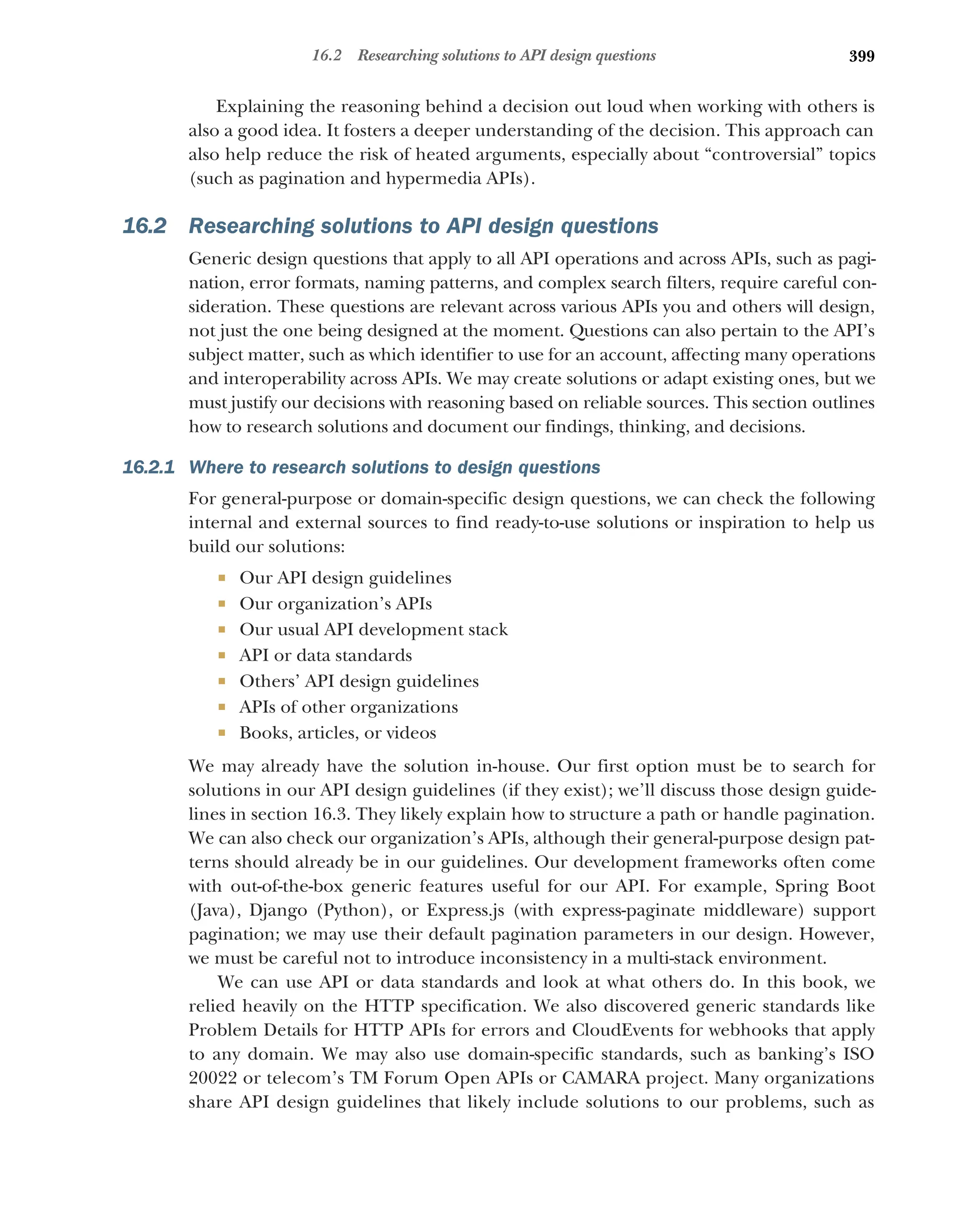 399
16.2 Researching solutions to API design questions
Explaining the reasoning behind a decision out loud when working with others is
also a good idea. It fosters a deeper understanding of the decision. This approach can
also help reduce the risk of heated arguments, especially about “controversial” topics
(such as pagination and hypermedia APIs).
16.2 Researching solutions to API design questions
Generic design questions that apply to all API operations and across APIs, such as pagi-
nation, error formats, naming patterns, and complex search filters, require careful con-
sideration. These questions are relevant across various APIs you and others will design,
not just the one being designed at the moment. Questions can also pertain to the API’s
subject matter, such as which identifier to use for an account, affecting many operations
and interoperability across APIs. We may create solutions or adapt existing ones, but we
must justify our decisions with reasoning based on reliable sources. This section outlines
how to research solutions and document our findings, thinking, and decisions.
16.2.1 Where to research solutions to design questions
For general-purpose or domain-specific design questions, we can check the following
internal and external sources to find ready-to-use solutions or inspiration to help us
build our solutions:
 Our API design guidelines
 Our organization’s APIs
 Our usual API development stack
 API or data standards
 Others’ API design guidelines
 APIs of other organizations
 Books, articles, or videos
We may already have the solution in-house. Our first option must be to search for
solutions in our API design guidelines (if they exist); we’ll discuss those design guide-
lines in section 16.3. They likely explain how to structure a path or handle pagination.
We can also check our organization’s APIs, although their general-purpose design pat-
terns should already be in our guidelines. Our development frameworks often come
with out-of-the-box generic features useful for our API. For example, Spring Boot
(Java), Django (Python), or Express.js (with express-paginate middleware) support
pagination; we may use their default pagination parameters in our design. However,
we must be careful not to introduce inconsistency in a multi-stack environment.
We can use API or data standards and look at what others do. In this book, we
relied heavily on the HTTP specification. We also discovered generic standards like
Problem Details for HTTP APIs for errors and CloudEvents for webhooks that apply
to any domain. We may also use domain-specific standards, such as banking’s ISO
20022 or telecom’s TM Forum Open APIs or CAMARA project. Many organizations
share API design guidelines that likely include solutions to our problems, such as
 