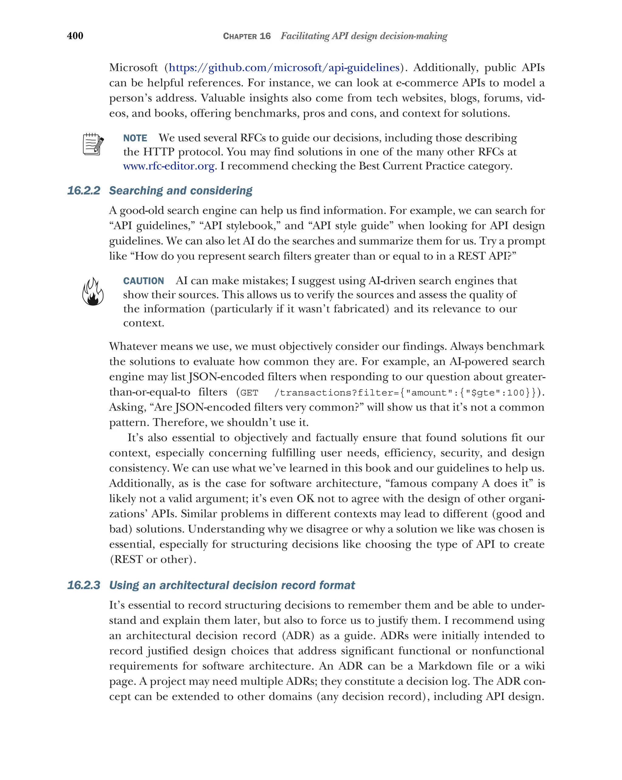 400 CHAPTER 16 Facilitating API design decision-making
Microsoft (https:/
/github.com/microsoft/api-guidelines). Additionally, public APIs
can be helpful references. For instance, we can look at e-commerce APIs to model a
person’s address. Valuable insights also come from tech websites, blogs, forums, vid-
eos, and books, offering benchmarks, pros and cons, and context for solutions.
NOTE We used several RFCs to guide our decisions, including those describing
the HTTP protocol. You may find solutions in one of the many other RFCs at
www.rfc-editor.org. I recommend checking the Best Current Practice category.
16.2.2 Searching and considering
A good-old search engine can help us find information. For example, we can search for
“API guidelines,” “API stylebook,” and “API style guide” when looking for API design
guidelines. We can also let AI do the searches and summarize them for us. Try a prompt
like “How do you represent search filters greater than or equal to in a REST API?”
CAUTION AI can make mistakes; I suggest using AI-driven search engines that
show their sources. This allows us to verify the sources and assess the quality of
the information (particularly if it wasn’t fabricated) and its relevance to our
context.
Whatever means we use, we must objectively consider our findings. Always benchmark
the solutions to evaluate how common they are. For example, an AI-powered search
engine may list JSON-encoded filters when responding to our question about greater-
than-or-equal-to filters (GET /transactions?filter={amount:{$gte:100}}).
Asking, “Are JSON-encoded filters very common?” will show us that it’s not a common
pattern. Therefore, we shouldn’t use it.
It’s also essential to objectively and factually ensure that found solutions fit our
context, especially concerning fulfilling user needs, efficiency, security, and design
consistency. We can use what we’ve learned in this book and our guidelines to help us.
Additionally, as is the case for software architecture, “famous company A does it” is
likely not a valid argument; it’s even OK not to agree with the design of other organi-
zations’ APIs. Similar problems in different contexts may lead to different (good and
bad) solutions. Understanding why we disagree or why a solution we like was chosen is
essential, especially for structuring decisions like choosing the type of API to create
(REST or other).
16.2.3 Using an architectural decision record format
It’s essential to record structuring decisions to remember them and be able to under-
stand and explain them later, but also to force us to justify them. I recommend using
an architectural decision record (ADR) as a guide. ADRs were initially intended to
record justified design choices that address significant functional or nonfunctional
requirements for software architecture. An ADR can be a Markdown file or a wiki
page. A project may need multiple ADRs; they constitute a decision log. The ADR con-
cept can be extended to other domains (any decision record), including API design.
 