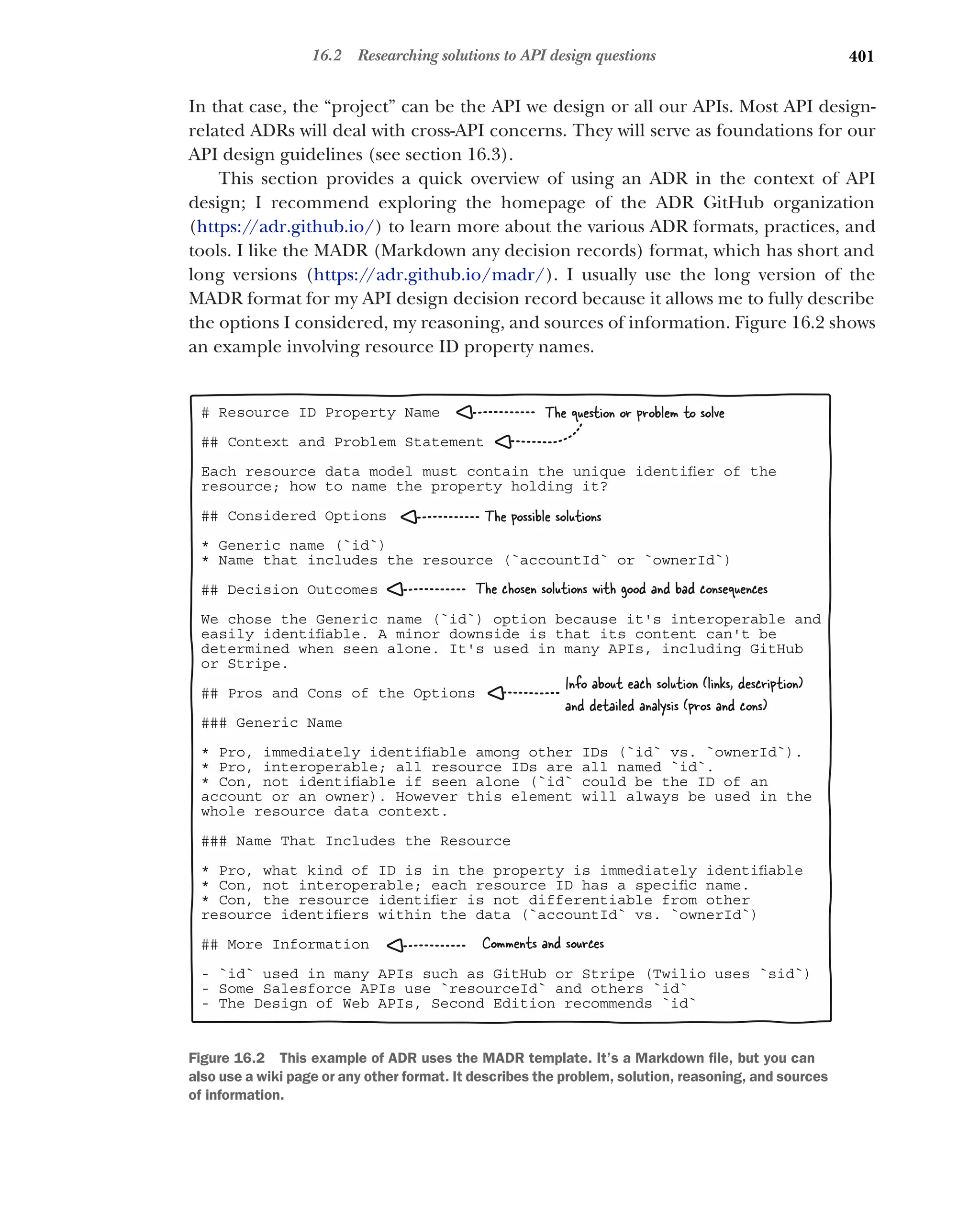 401
16.2 Researching solutions to API design questions
In that case, the “project” can be the API we design or all our APIs. Most API design-
related ADRs will deal with cross-API concerns. They will serve as foundations for our
API design guidelines (see section 16.3).
This section provides a quick overview of using an ADR in the context of API
design; I recommend exploring the homepage of the ADR GitHub organization
(https:/
/adr.github.io/) to learn more about the various ADR formats, practices, and
tools. I like the MADR (Markdown any decision records) format, which has short and
long versions (https:/
/adr.github.io/madr/). I usually use the long version of the
MADR format for my API design decision record because it allows me to fully describe
the options I considered, my reasoning, and sources of information. Figure 16.2 shows
an example involving resource ID property names.
# Resource ID Property Name
## Context and Problem Statement
Each resource data model must contain the unique identiﬁer of the
resource; how to name the property holding it?
## Considered Options
* Generic name (`id`)
* Name that includes the resource (`accountId` or `ownerId`)
## Decision Outcomes
We chose the Generic name (`id`) option because it's interoperable and
easily identiﬁable. A minor downside is that its content can't be
determined when seen alone. It's used in many APIs, including GitHub
or Stripe.
## Pros and Cons of the Options
### Generic Name
* Pro, immediately identiﬁable among other IDs (`id` vs. `ownerId`).
* Pro, interoperable; all resource IDs are all named `id`.
* Con, not identiﬁable if seen alone (`id` could be the ID of an
account or an owner). However this element will always be used in the
whole resource data context.
### Name That Includes the Resource
* Pro, what kind of ID is in the property is immediately identiﬁable
* Con, not interoperable; each resource ID has a speciﬁc name.
* Con, the resource identiﬁer is not differentiable from other
resource identiﬁers within the data (`accountId` vs. `ownerId`)
## More Information
- `id` used in many APIs such as GitHub or Stripe (Twilio uses `sid`)
- Some Salesforce APIs use `resourceId` and others `id`
- The Design of Web APIs, Second Edition recommends `id`
The question or problem to solve
The possible solutions
The chosen solutions with good and bad consequences
Info about each solution (links, description)
and detailed analysis (pros and cons)
Comments and sources
Figure 16.2 This example of ADR uses the MADR template. It’s a Markdown file, but you can
also use a wiki page or any other format. It describes the problem, solution, reasoning, and sources
of information.
 