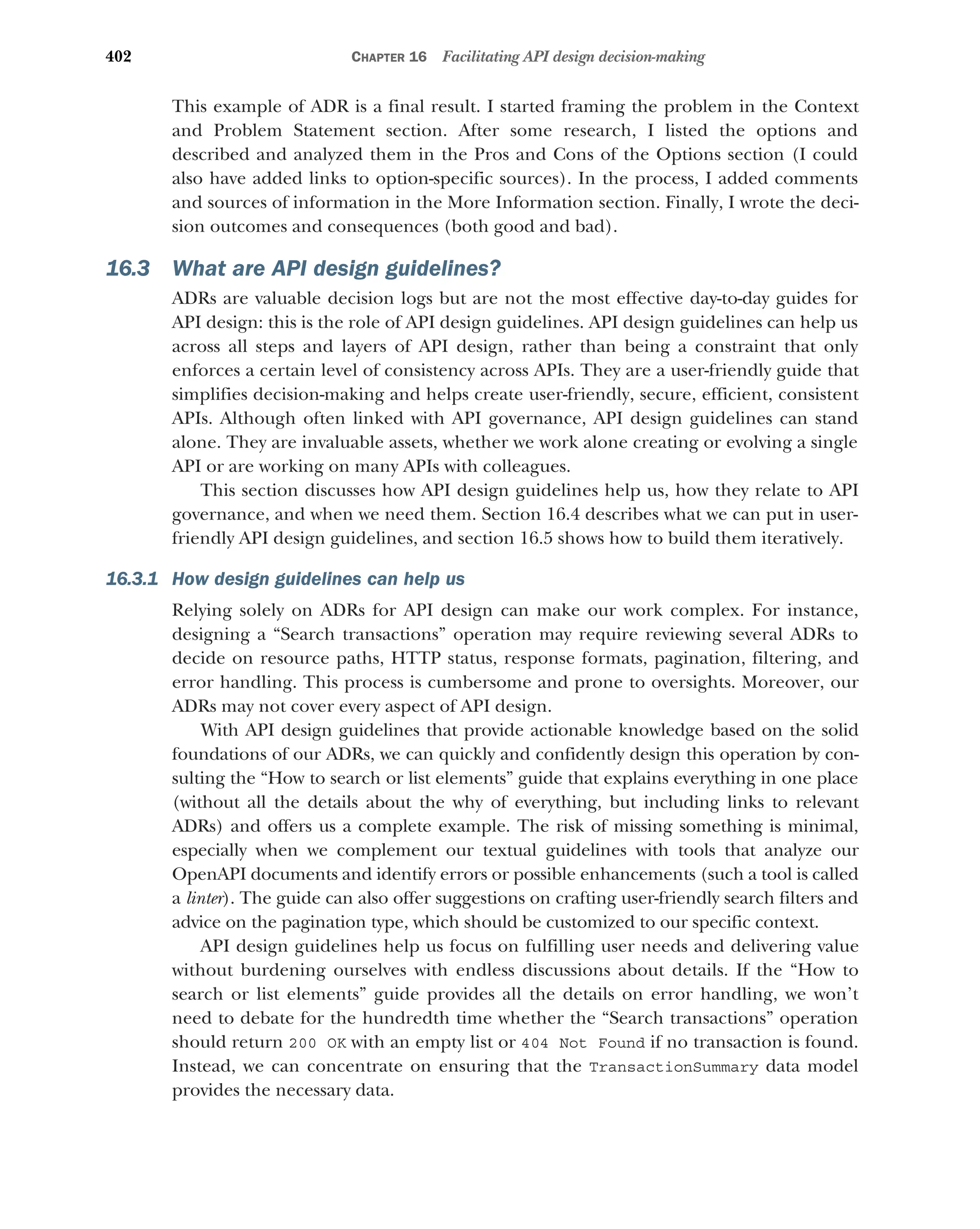 402 CHAPTER 16 Facilitating API design decision-making
This example of ADR is a final result. I started framing the problem in the Context
and Problem Statement section. After some research, I listed the options and
described and analyzed them in the Pros and Cons of the Options section (I could
also have added links to option-specific sources). In the process, I added comments
and sources of information in the More Information section. Finally, I wrote the deci-
sion outcomes and consequences (both good and bad).
16.3 What are API design guidelines?
ADRs are valuable decision logs but are not the most effective day-to-day guides for
API design: this is the role of API design guidelines. API design guidelines can help us
across all steps and layers of API design, rather than being a constraint that only
enforces a certain level of consistency across APIs. They are a user-friendly guide that
simplifies decision-making and helps create user-friendly, secure, efficient, consistent
APIs. Although often linked with API governance, API design guidelines can stand
alone. They are invaluable assets, whether we work alone creating or evolving a single
API or are working on many APIs with colleagues.
This section discusses how API design guidelines help us, how they relate to API
governance, and when we need them. Section 16.4 describes what we can put in user-
friendly API design guidelines, and section 16.5 shows how to build them iteratively.
16.3.1 How design guidelines can help us
Relying solely on ADRs for API design can make our work complex. For instance,
designing a “Search transactions” operation may require reviewing several ADRs to
decide on resource paths, HTTP status, response formats, pagination, filtering, and
error handling. This process is cumbersome and prone to oversights. Moreover, our
ADRs may not cover every aspect of API design.
With API design guidelines that provide actionable knowledge based on the solid
foundations of our ADRs, we can quickly and confidently design this operation by con-
sulting the “How to search or list elements” guide that explains everything in one place
(without all the details about the why of everything, but including links to relevant
ADRs) and offers us a complete example. The risk of missing something is minimal,
especially when we complement our textual guidelines with tools that analyze our
OpenAPI documents and identify errors or possible enhancements (such a tool is called
a linter). The guide can also offer suggestions on crafting user-friendly search filters and
advice on the pagination type, which should be customized to our specific context.
API design guidelines help us focus on fulfilling user needs and delivering value
without burdening ourselves with endless discussions about details. If the “How to
search or list elements” guide provides all the details on error handling, we won’t
need to debate for the hundredth time whether the “Search transactions” operation
should return 200 OK with an empty list or 404 Not Found if no transaction is found.
Instead, we can concentrate on ensuring that the TransactionSummary data model
provides the necessary data.
 
