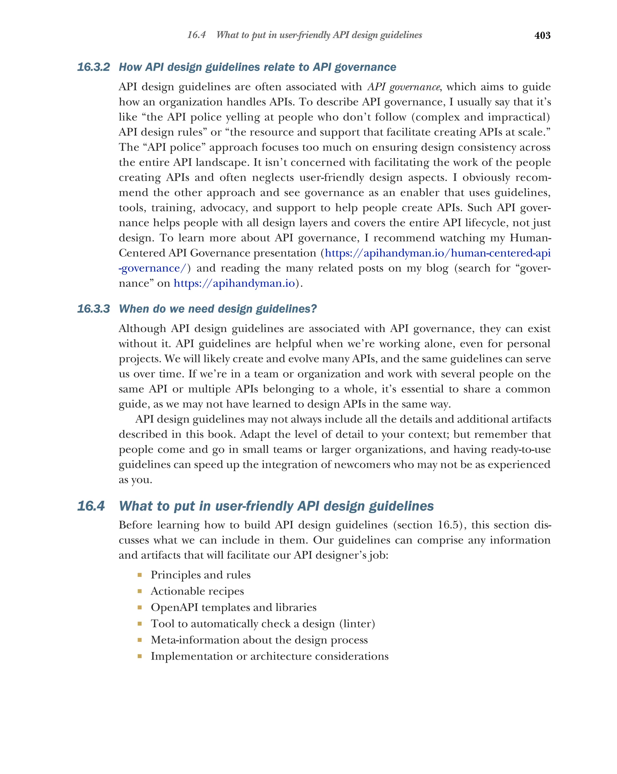 403
16.4 What to put in user-friendly API design guidelines
16.3.2 How API design guidelines relate to API governance
API design guidelines are often associated with API governance, which aims to guide
how an organization handles APIs. To describe API governance, I usually say that it’s
like “the API police yelling at people who don’t follow (complex and impractical)
API design rules” or “the resource and support that facilitate creating APIs at scale.”
The “API police” approach focuses too much on ensuring design consistency across
the entire API landscape. It isn’t concerned with facilitating the work of the people
creating APIs and often neglects user-friendly design aspects. I obviously recom-
mend the other approach and see governance as an enabler that uses guidelines,
tools, training, advocacy, and support to help people create APIs. Such API gover-
nance helps people with all design layers and covers the entire API lifecycle, not just
design. To learn more about API governance, I recommend watching my Human-
Centered API Governance presentation (https:/
/apihandyman.io/human-centered-api
-governance/) and reading the many related posts on my blog (search for “gover-
nance” on https:/
/apihandyman.io).
16.3.3 When do we need design guidelines?
Although API design guidelines are associated with API governance, they can exist
without it. API guidelines are helpful when we’re working alone, even for personal
projects. We will likely create and evolve many APIs, and the same guidelines can serve
us over time. If we’re in a team or organization and work with several people on the
same API or multiple APIs belonging to a whole, it’s essential to share a common
guide, as we may not have learned to design APIs in the same way.
API design guidelines may not always include all the details and additional artifacts
described in this book. Adapt the level of detail to your context; but remember that
people come and go in small teams or larger organizations, and having ready-to-use
guidelines can speed up the integration of newcomers who may not be as experienced
as you.
16.4 What to put in user-friendly API design guidelines
Before learning how to build API design guidelines (section 16.5), this section dis-
cusses what we can include in them. Our guidelines can comprise any information
and artifacts that will facilitate our API designer’s job:
 Principles and rules
 Actionable recipes
 OpenAPI templates and libraries
 Tool to automatically check a design (linter)
 Meta-information about the design process
 Implementation or architecture considerations
 