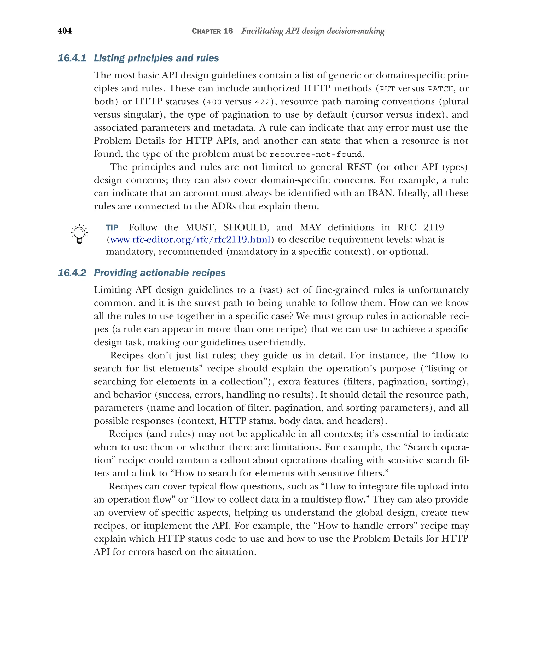 404 CHAPTER 16 Facilitating API design decision-making
16.4.1 Listing principles and rules
The most basic API design guidelines contain a list of generic or domain-specific prin-
ciples and rules. These can include authorized HTTP methods (PUT versus PATCH, or
both) or HTTP statuses (400 versus 422), resource path naming conventions (plural
versus singular), the type of pagination to use by default (cursor versus index), and
associated parameters and metadata. A rule can indicate that any error must use the
Problem Details for HTTP APIs, and another can state that when a resource is not
found, the type of the problem must be resource-not-found.
The principles and rules are not limited to general REST (or other API types)
design concerns; they can also cover domain-specific concerns. For example, a rule
can indicate that an account must always be identified with an IBAN. Ideally, all these
rules are connected to the ADRs that explain them.
TIP Follow the MUST, SHOULD, and MAY definitions in RFC 2119
(www.rfc-editor.org/rfc/rfc2119.html) to describe requirement levels: what is
mandatory, recommended (mandatory in a specific context), or optional.
16.4.2 Providing actionable recipes
Limiting API design guidelines to a (vast) set of fine-grained rules is unfortunately
common, and it is the surest path to being unable to follow them. How can we know
all the rules to use together in a specific case? We must group rules in actionable reci-
pes (a rule can appear in more than one recipe) that we can use to achieve a specific
design task, making our guidelines user-friendly.
Recipes don’t just list rules; they guide us in detail. For instance, the “How to
search for list elements” recipe should explain the operation’s purpose (“listing or
searching for elements in a collection”), extra features (filters, pagination, sorting),
and behavior (success, errors, handling no results). It should detail the resource path,
parameters (name and location of filter, pagination, and sorting parameters), and all
possible responses (context, HTTP status, body data, and headers).
Recipes (and rules) may not be applicable in all contexts; it’s essential to indicate
when to use them or whether there are limitations. For example, the “Search opera-
tion” recipe could contain a callout about operations dealing with sensitive search fil-
ters and a link to “How to search for elements with sensitive filters.”
Recipes can cover typical flow questions, such as “How to integrate file upload into
an operation flow” or “How to collect data in a multistep flow.” They can also provide
an overview of specific aspects, helping us understand the global design, create new
recipes, or implement the API. For example, the “How to handle errors” recipe may
explain which HTTP status code to use and how to use the Problem Details for HTTP
API for errors based on the situation.
 