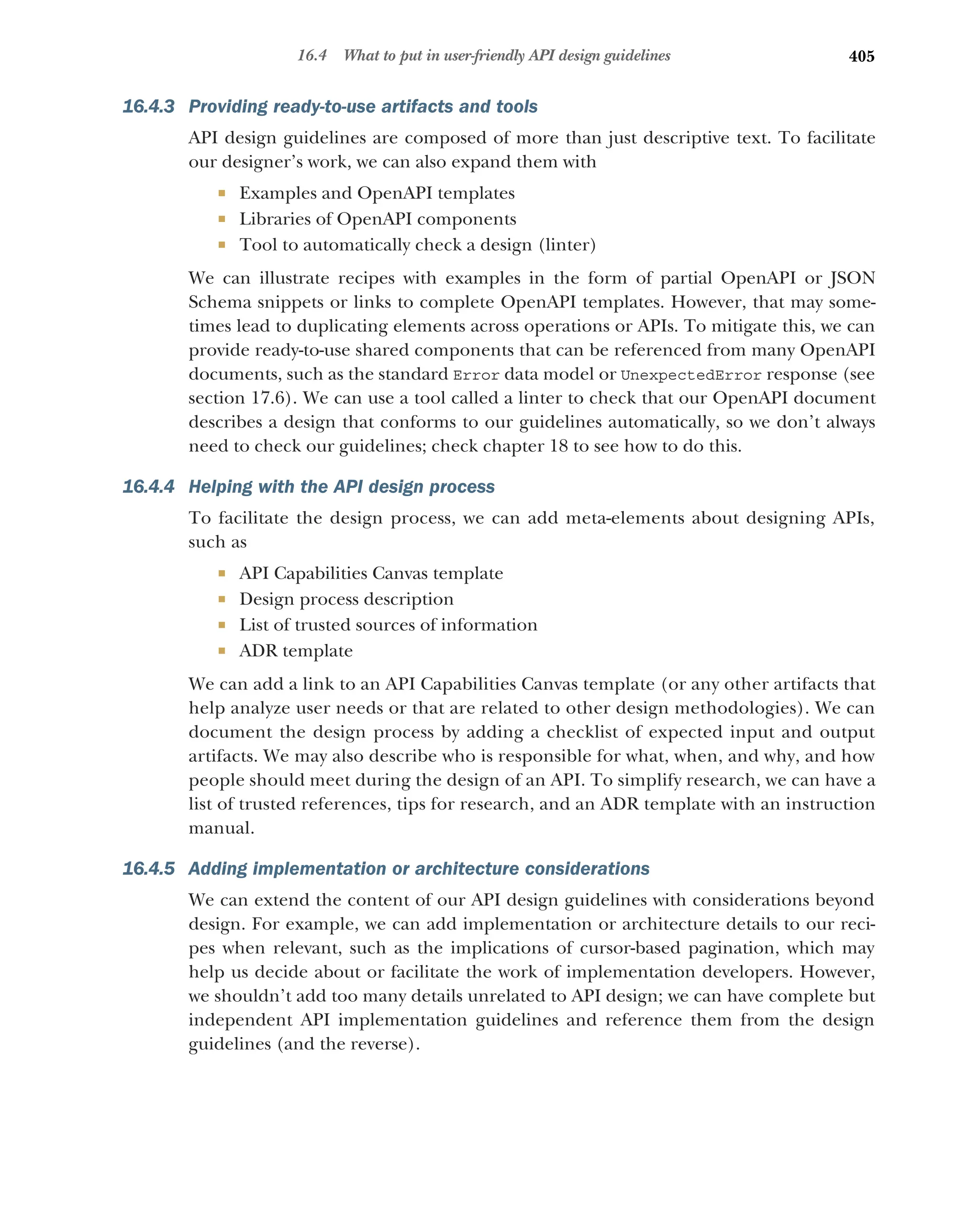 405
16.4 What to put in user-friendly API design guidelines
16.4.3 Providing ready-to-use artifacts and tools
API design guidelines are composed of more than just descriptive text. To facilitate
our designer’s work, we can also expand them with
 Examples and OpenAPI templates
 Libraries of OpenAPI components
 Tool to automatically check a design (linter)
We can illustrate recipes with examples in the form of partial OpenAPI or JSON
Schema snippets or links to complete OpenAPI templates. However, that may some-
times lead to duplicating elements across operations or APIs. To mitigate this, we can
provide ready-to-use shared components that can be referenced from many OpenAPI
documents, such as the standard Error data model or UnexpectedError response (see
section 17.6). We can use a tool called a linter to check that our OpenAPI document
describes a design that conforms to our guidelines automatically, so we don’t always
need to check our guidelines; check chapter 18 to see how to do this.
16.4.4 Helping with the API design process
To facilitate the design process, we can add meta-elements about designing APIs,
such as
 API Capabilities Canvas template
 Design process description
 List of trusted sources of information
 ADR template
We can add a link to an API Capabilities Canvas template (or any other artifacts that
help analyze user needs or that are related to other design methodologies). We can
document the design process by adding a checklist of expected input and output
artifacts. We may also describe who is responsible for what, when, and why, and how
people should meet during the design of an API. To simplify research, we can have a
list of trusted references, tips for research, and an ADR template with an instruction
manual.
16.4.5 Adding implementation or architecture considerations
We can extend the content of our API design guidelines with considerations beyond
design. For example, we can add implementation or architecture details to our reci-
pes when relevant, such as the implications of cursor-based pagination, which may
help us decide about or facilitate the work of implementation developers. However,
we shouldn’t add too many details unrelated to API design; we can have complete but
independent API implementation guidelines and reference them from the design
guidelines (and the reverse).
 