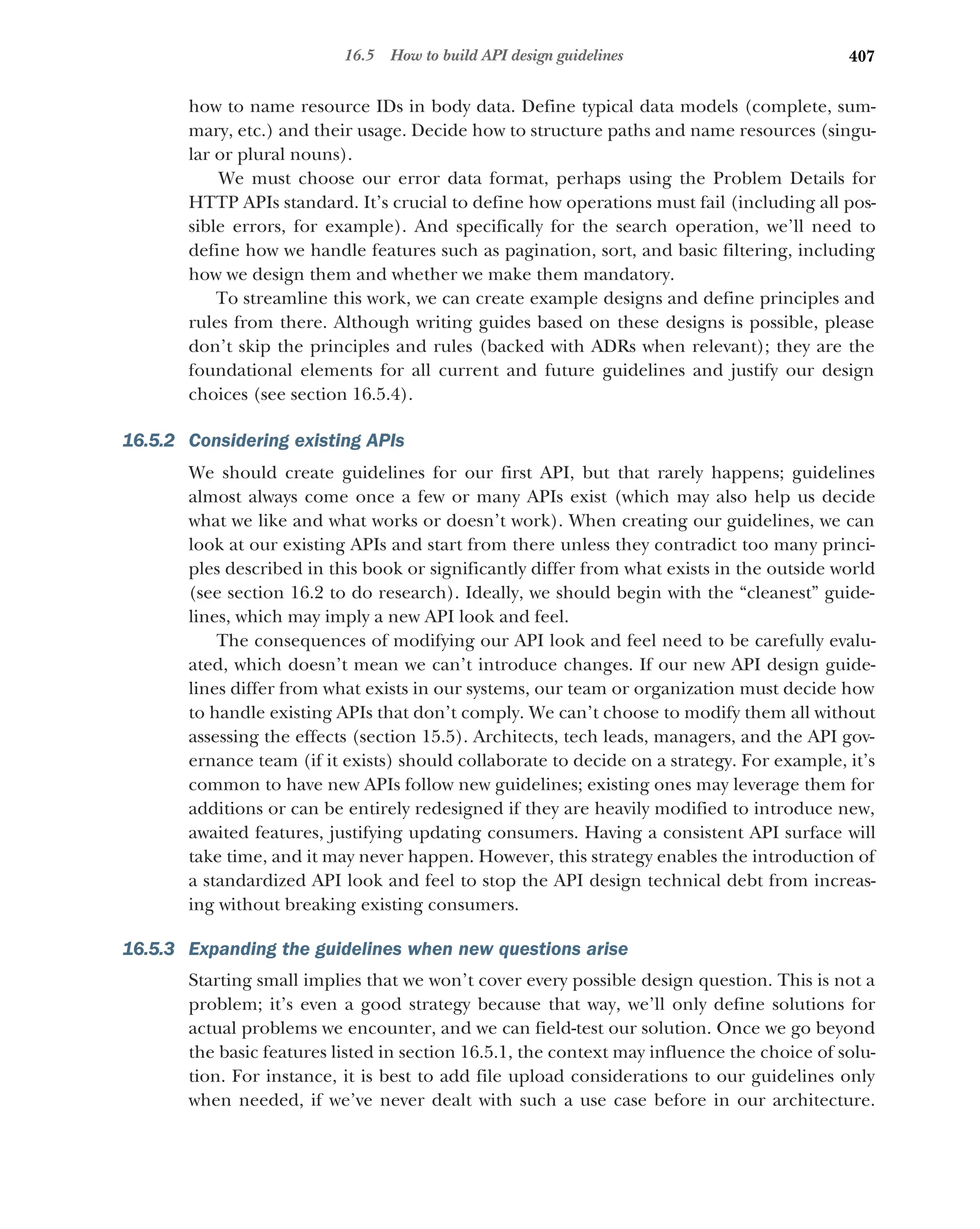407
16.5 How to build API design guidelines
how to name resource IDs in body data. Define typical data models (complete, sum-
mary, etc.) and their usage. Decide how to structure paths and name resources (singu-
lar or plural nouns).
We must choose our error data format, perhaps using the Problem Details for
HTTP APIs standard. It’s crucial to define how operations must fail (including all pos-
sible errors, for example). And specifically for the search operation, we’ll need to
define how we handle features such as pagination, sort, and basic filtering, including
how we design them and whether we make them mandatory.
To streamline this work, we can create example designs and define principles and
rules from there. Although writing guides based on these designs is possible, please
don’t skip the principles and rules (backed with ADRs when relevant); they are the
foundational elements for all current and future guidelines and justify our design
choices (see section 16.5.4).
16.5.2 Considering existing APIs
We should create guidelines for our first API, but that rarely happens; guidelines
almost always come once a few or many APIs exist (which may also help us decide
what we like and what works or doesn’t work). When creating our guidelines, we can
look at our existing APIs and start from there unless they contradict too many princi-
ples described in this book or significantly differ from what exists in the outside world
(see section 16.2 to do research). Ideally, we should begin with the “cleanest” guide-
lines, which may imply a new API look and feel.
The consequences of modifying our API look and feel need to be carefully evalu-
ated, which doesn’t mean we can’t introduce changes. If our new API design guide-
lines differ from what exists in our systems, our team or organization must decide how
to handle existing APIs that don’t comply. We can’t choose to modify them all without
assessing the effects (section 15.5). Architects, tech leads, managers, and the API gov-
ernance team (if it exists) should collaborate to decide on a strategy. For example, it’s
common to have new APIs follow new guidelines; existing ones may leverage them for
additions or can be entirely redesigned if they are heavily modified to introduce new,
awaited features, justifying updating consumers. Having a consistent API surface will
take time, and it may never happen. However, this strategy enables the introduction of
a standardized API look and feel to stop the API design technical debt from increas-
ing without breaking existing consumers.
16.5.3 Expanding the guidelines when new questions arise
Starting small implies that we won’t cover every possible design question. This is not a
problem; it’s even a good strategy because that way, we’ll only define solutions for
actual problems we encounter, and we can field-test our solution. Once we go beyond
the basic features listed in section 16.5.1, the context may influence the choice of solu-
tion. For instance, it is best to add file upload considerations to our guidelines only
when needed, if we’ve never dealt with such a use case before in our architecture.
 