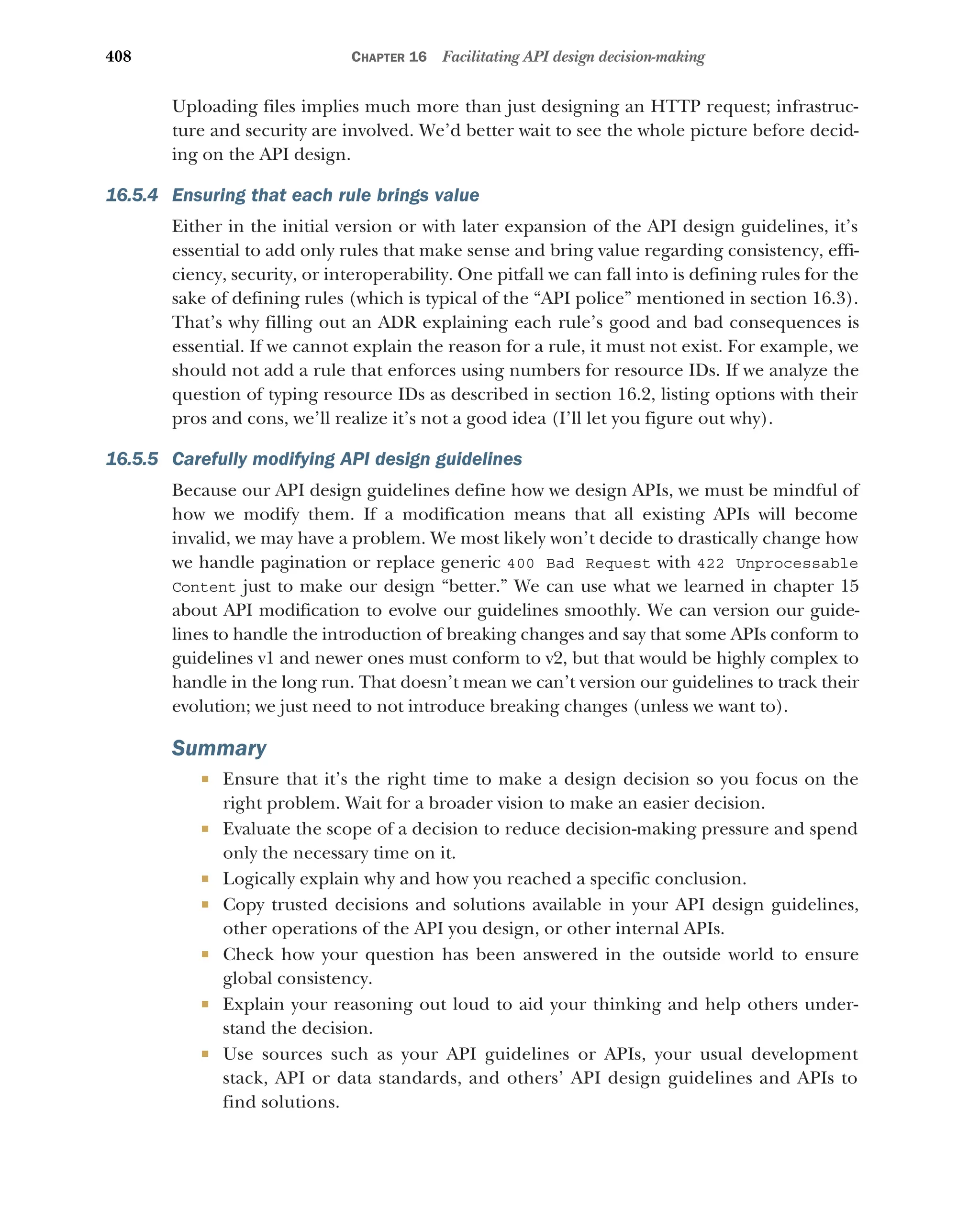 408 CHAPTER 16 Facilitating API design decision-making
Uploading files implies much more than just designing an HTTP request; infrastruc-
ture and security are involved. We’d better wait to see the whole picture before decid-
ing on the API design.
16.5.4 Ensuring that each rule brings value
Either in the initial version or with later expansion of the API design guidelines, it’s
essential to add only rules that make sense and bring value regarding consistency, effi-
ciency, security, or interoperability. One pitfall we can fall into is defining rules for the
sake of defining rules (which is typical of the “API police” mentioned in section 16.3).
That’s why filling out an ADR explaining each rule’s good and bad consequences is
essential. If we cannot explain the reason for a rule, it must not exist. For example, we
should not add a rule that enforces using numbers for resource IDs. If we analyze the
question of typing resource IDs as described in section 16.2, listing options with their
pros and cons, we’ll realize it’s not a good idea (I’ll let you figure out why).
16.5.5 Carefully modifying API design guidelines
Because our API design guidelines define how we design APIs, we must be mindful of
how we modify them. If a modification means that all existing APIs will become
invalid, we may have a problem. We most likely won’t decide to drastically change how
we handle pagination or replace generic 400 Bad Request with 422 Unprocessable
Content just to make our design “better.” We can use what we learned in chapter 15
about API modification to evolve our guidelines smoothly. We can version our guide-
lines to handle the introduction of breaking changes and say that some APIs conform to
guidelines v1 and newer ones must conform to v2, but that would be highly complex to
handle in the long run. That doesn’t mean we can’t version our guidelines to track their
evolution; we just need to not introduce breaking changes (unless we want to).
Summary
 Ensure that it’s the right time to make a design decision so you focus on the
right problem. Wait for a broader vision to make an easier decision.
 Evaluate the scope of a decision to reduce decision-making pressure and spend
only the necessary time on it.
 Logically explain why and how you reached a specific conclusion.
 Copy trusted decisions and solutions available in your API design guidelines,
other operations of the API you design, or other internal APIs.
 Check how your question has been answered in the outside world to ensure
global consistency.
 Explain your reasoning out loud to aid your thinking and help others under-
stand the decision.
 Use sources such as your API guidelines or APIs, your usual development
stack, API or data standards, and others’ API design guidelines and APIs to
find solutions.
 