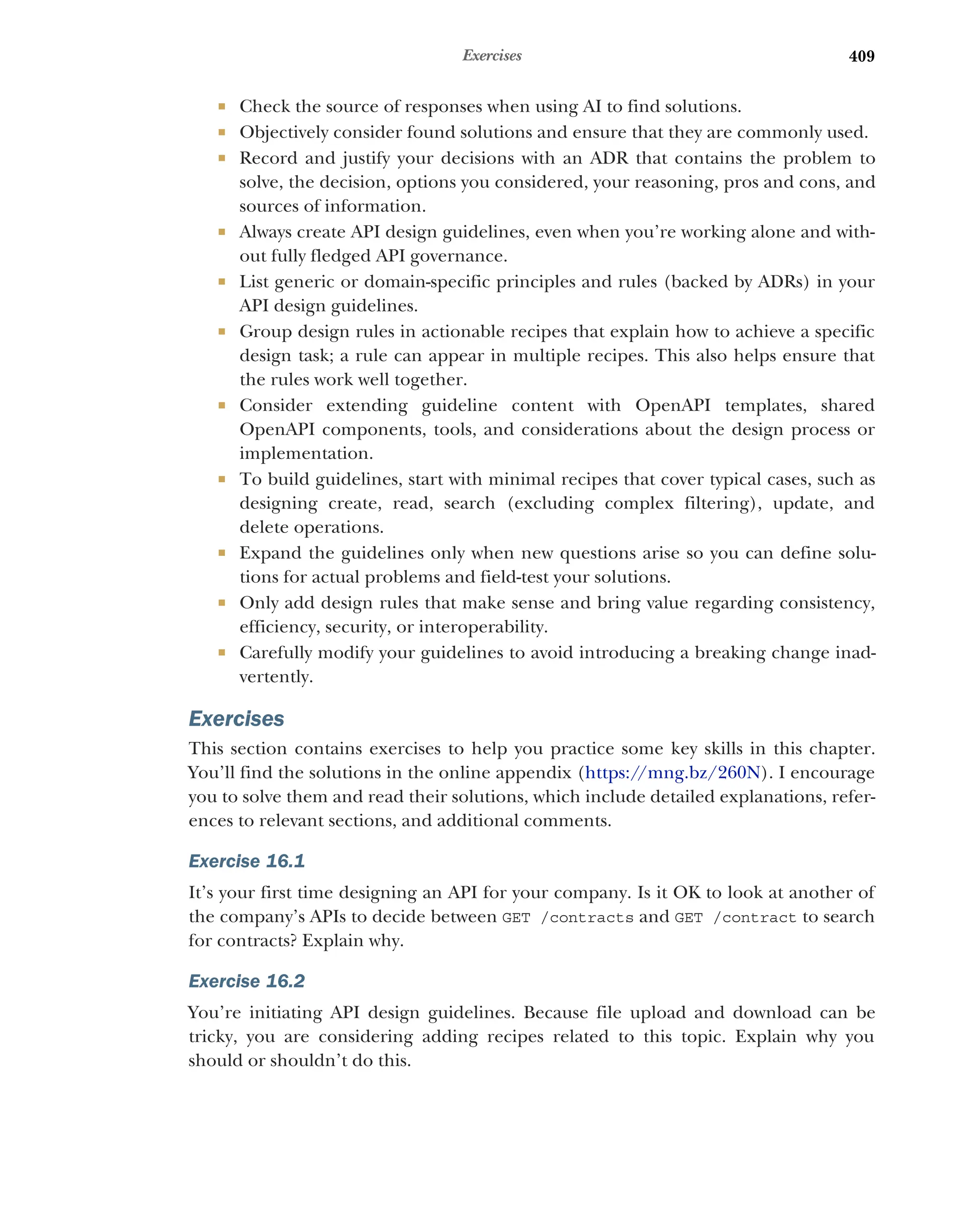 409
Exercises
 Check the source of responses when using AI to find solutions.
 Objectively consider found solutions and ensure that they are commonly used.
 Record and justify your decisions with an ADR that contains the problem to
solve, the decision, options you considered, your reasoning, pros and cons, and
sources of information.
 Always create API design guidelines, even when you’re working alone and with-
out fully fledged API governance.
 List generic or domain-specific principles and rules (backed by ADRs) in your
API design guidelines.
 Group design rules in actionable recipes that explain how to achieve a specific
design task; a rule can appear in multiple recipes. This also helps ensure that
the rules work well together.
 Consider extending guideline content with OpenAPI templates, shared
OpenAPI components, tools, and considerations about the design process or
implementation.
 To build guidelines, start with minimal recipes that cover typical cases, such as
designing create, read, search (excluding complex filtering), update, and
delete operations.
 Expand the guidelines only when new questions arise so you can define solu-
tions for actual problems and field-test your solutions.
 Only add design rules that make sense and bring value regarding consistency,
efficiency, security, or interoperability.
 Carefully modify your guidelines to avoid introducing a breaking change inad-
vertently.
Exercises
This section contains exercises to help you practice some key skills in this chapter.
You’ll find the solutions in the online appendix (https:/
/mng.bz/260N). I encourage
you to solve them and read their solutions, which include detailed explanations, refer-
ences to relevant sections, and additional comments.
Exercise 16.1
It’s your first time designing an API for your company. Is it OK to look at another of
the company’s APIs to decide between GET /contracts and GET /contract to search
for contracts? Explain why.
Exercise 16.2
You’re initiating API design guidelines. Because file upload and download can be
tricky, you are considering adding recipes related to this topic. Explain why you
should or shouldn’t do this.
 