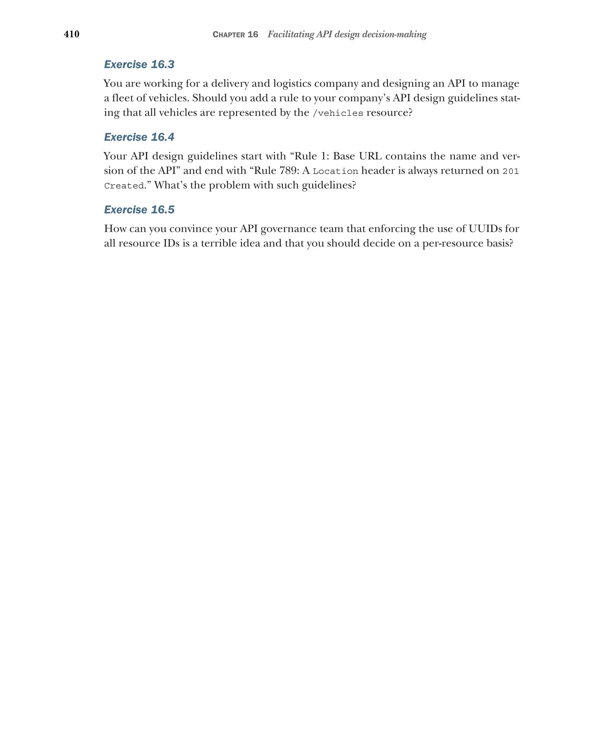 410 CHAPTER 16 Facilitating API design decision-making
Exercise 16.3
You are working for a delivery and logistics company and designing an API to manage
a fleet of vehicles. Should you add a rule to your company’s API design guidelines stat-
ing that all vehicles are represented by the /vehicles resource?
Exercise 16.4
Your API design guidelines start with “Rule 1: Base URL contains the name and ver-
sion of the API” and end with “Rule 789: A Location header is always returned on 201
Created.” What’s the problem with such guidelines?
Exercise 16.5
How can you convince your API governance team that enforcing the use of UUIDs for
all resource IDs is a terrible idea and that you should decide on a per-resource basis?
 