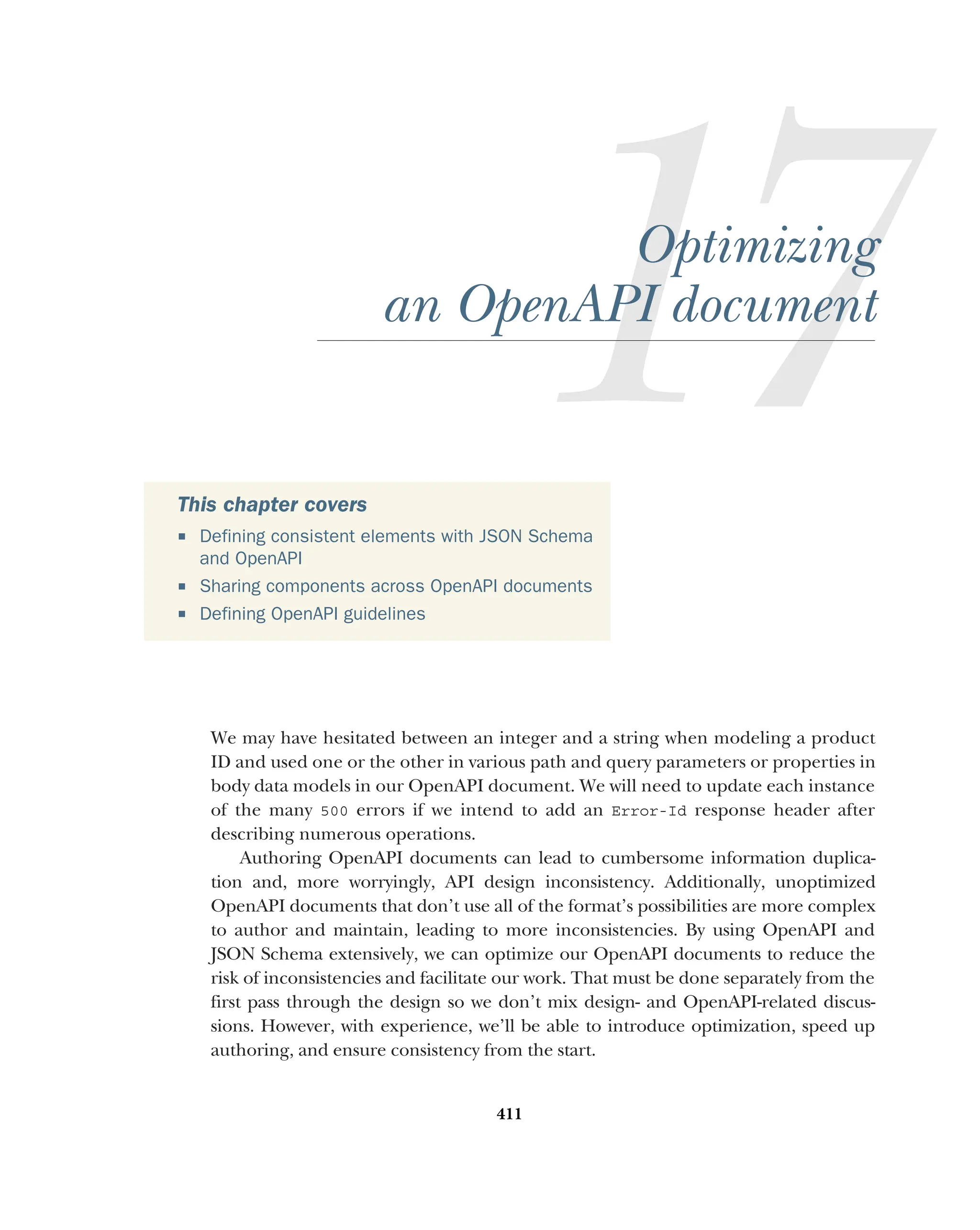 411
Optimizing
an OpenAPI document
We may have hesitated between an integer and a string when modeling a product
ID and used one or the other in various path and query parameters or properties in
body data models in our OpenAPI document. We will need to update each instance
of the many 500 errors if we intend to add an Error-Id response header after
describing numerous operations.
Authoring OpenAPI documents can lead to cumbersome information duplica-
tion and, more worryingly, API design inconsistency. Additionally, unoptimized
OpenAPI documents that don’t use all of the format’s possibilities are more complex
to author and maintain, leading to more inconsistencies. By using OpenAPI and
JSON Schema extensively, we can optimize our OpenAPI documents to reduce the
risk of inconsistencies and facilitate our work. That must be done separately from the
first pass through the design so we don’t mix design- and OpenAPI-related discus-
sions. However, with experience, we’ll be able to introduce optimization, speed up
authoring, and ensure consistency from the start.
This chapter covers
 Defining consistent elements with JSON Schema
and OpenAPI
 Sharing components across OpenAPI documents
 Defining OpenAPI guidelines
 