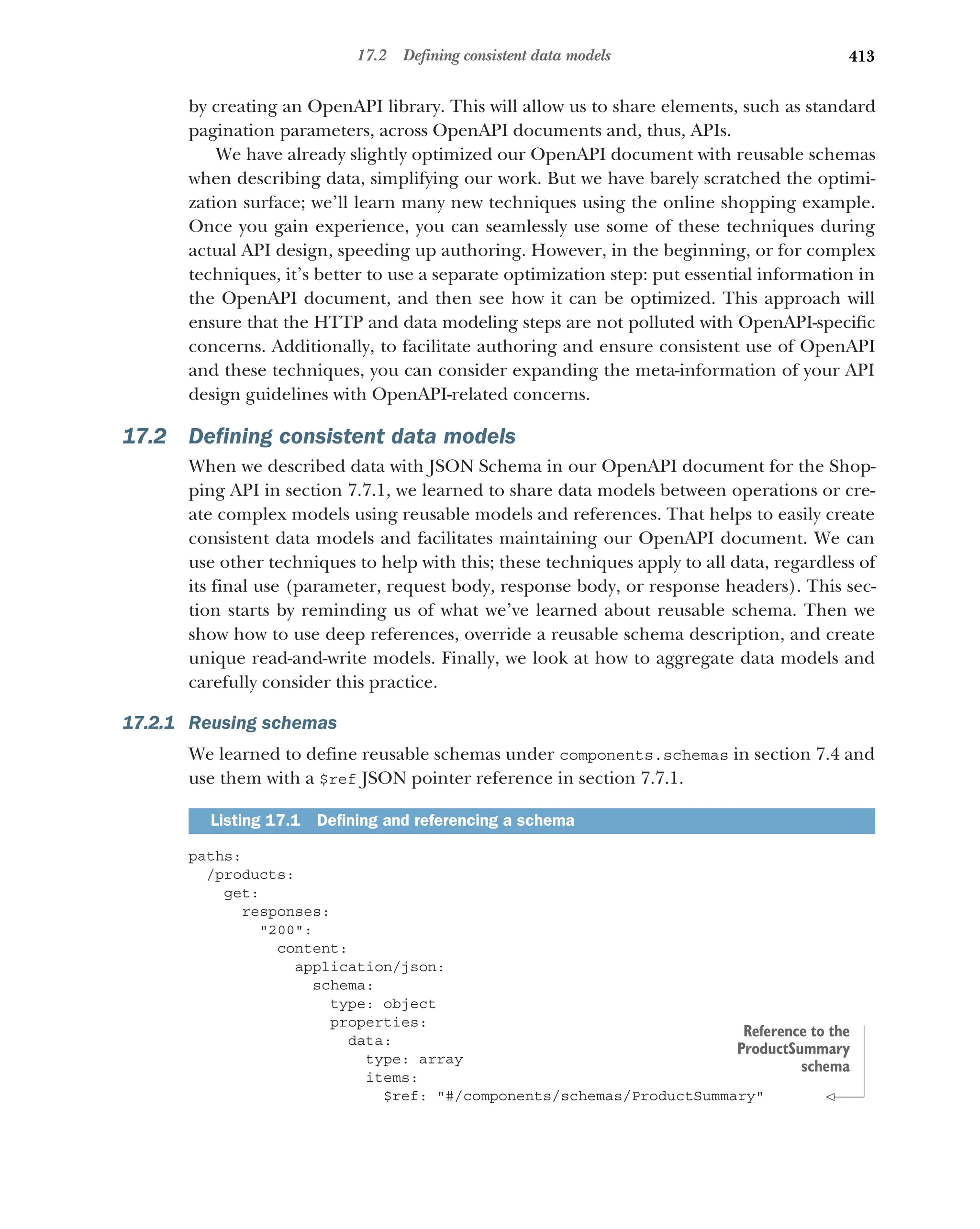413
17.2 Defining consistent data models
by creating an OpenAPI library. This will allow us to share elements, such as standard
pagination parameters, across OpenAPI documents and, thus, APIs.
We have already slightly optimized our OpenAPI document with reusable schemas
when describing data, simplifying our work. But we have barely scratched the optimi-
zation surface; we’ll learn many new techniques using the online shopping example.
Once you gain experience, you can seamlessly use some of these techniques during
actual API design, speeding up authoring. However, in the beginning, or for complex
techniques, it’s better to use a separate optimization step: put essential information in
the OpenAPI document, and then see how it can be optimized. This approach will
ensure that the HTTP and data modeling steps are not polluted with OpenAPI-specific
concerns. Additionally, to facilitate authoring and ensure consistent use of OpenAPI
and these techniques, you can consider expanding the meta-information of your API
design guidelines with OpenAPI-related concerns.
17.2 Defining consistent data models
When we described data with JSON Schema in our OpenAPI document for the Shop-
ping API in section 7.7.1, we learned to share data models between operations or cre-
ate complex models using reusable models and references. That helps to easily create
consistent data models and facilitates maintaining our OpenAPI document. We can
use other techniques to help with this; these techniques apply to all data, regardless of
its final use (parameter, request body, response body, or response headers). This sec-
tion starts by reminding us of what we’ve learned about reusable schema. Then we
show how to use deep references, override a reusable schema description, and create
unique read-and-write models. Finally, we look at how to aggregate data models and
carefully consider this practice.
17.2.1 Reusing schemas
We learned to define reusable schemas under components.schemas in section 7.4 and
use them with a $ref JSON pointer reference in section 7.7.1.
paths:
/products:
get:
responses:
200:
content:
application/json:
schema:
type: object
properties:
data:
type: array
items:
$ref: #/components/schemas/ProductSummary
Listing 17.1 Defining and referencing a schema
Reference to the
ProductSummary
schema
 