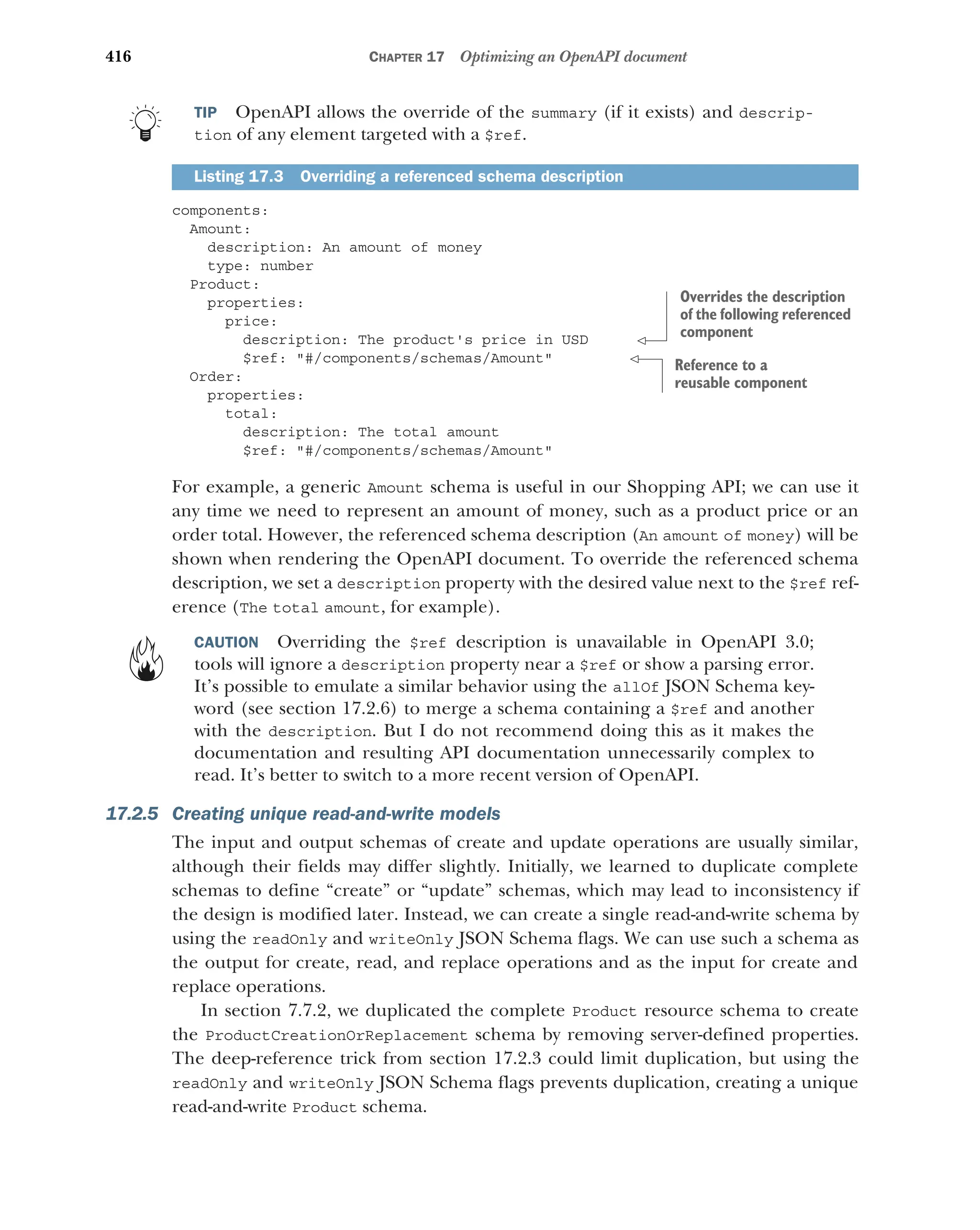 416 CHAPTER 17 Optimizing an OpenAPI document
TIP OpenAPI allows the override of the summary (if it exists) and descrip-
tion of any element targeted with a $ref.
components:
Amount:
description: An amount of money
type: number
Product:
properties:
price:
description: The product's price in USD
$ref: #/components/schemas/Amount
Order:
properties:
total:
description: The total amount
$ref: #/components/schemas/Amount
For example, a generic Amount schema is useful in our Shopping API; we can use it
any time we need to represent an amount of money, such as a product price or an
order total. However, the referenced schema description (An amount of money) will be
shown when rendering the OpenAPI document. To override the referenced schema
description, we set a description property with the desired value next to the $ref ref-
erence (The total amount, for example).
CAUTION Overriding the $ref description is unavailable in OpenAPI 3.0;
tools will ignore a description property near a $ref or show a parsing error.
It’s possible to emulate a similar behavior using the allOf JSON Schema key-
word (see section 17.2.6) to merge a schema containing a $ref and another
with the description. But I do not recommend doing this as it makes the
documentation and resulting API documentation unnecessarily complex to
read. It’s better to switch to a more recent version of OpenAPI.
17.2.5 Creating unique read-and-write models
The input and output schemas of create and update operations are usually similar,
although their fields may differ slightly. Initially, we learned to duplicate complete
schemas to define “create” or “update” schemas, which may lead to inconsistency if
the design is modified later. Instead, we can create a single read-and-write schema by
using the readOnly and writeOnly JSON Schema flags. We can use such a schema as
the output for create, read, and replace operations and as the input for create and
replace operations.
In section 7.7.2, we duplicated the complete Product resource schema to create
the ProductCreationOrReplacement schema by removing server-defined properties.
The deep-reference trick from section 17.2.3 could limit duplication, but using the
readOnly and writeOnly JSON Schema flags prevents duplication, creating a unique
read-and-write Product schema.
Listing 17.3 Overriding a referenced schema description
Overrides the description
of the following referenced
component
Reference to a
reusable component
 