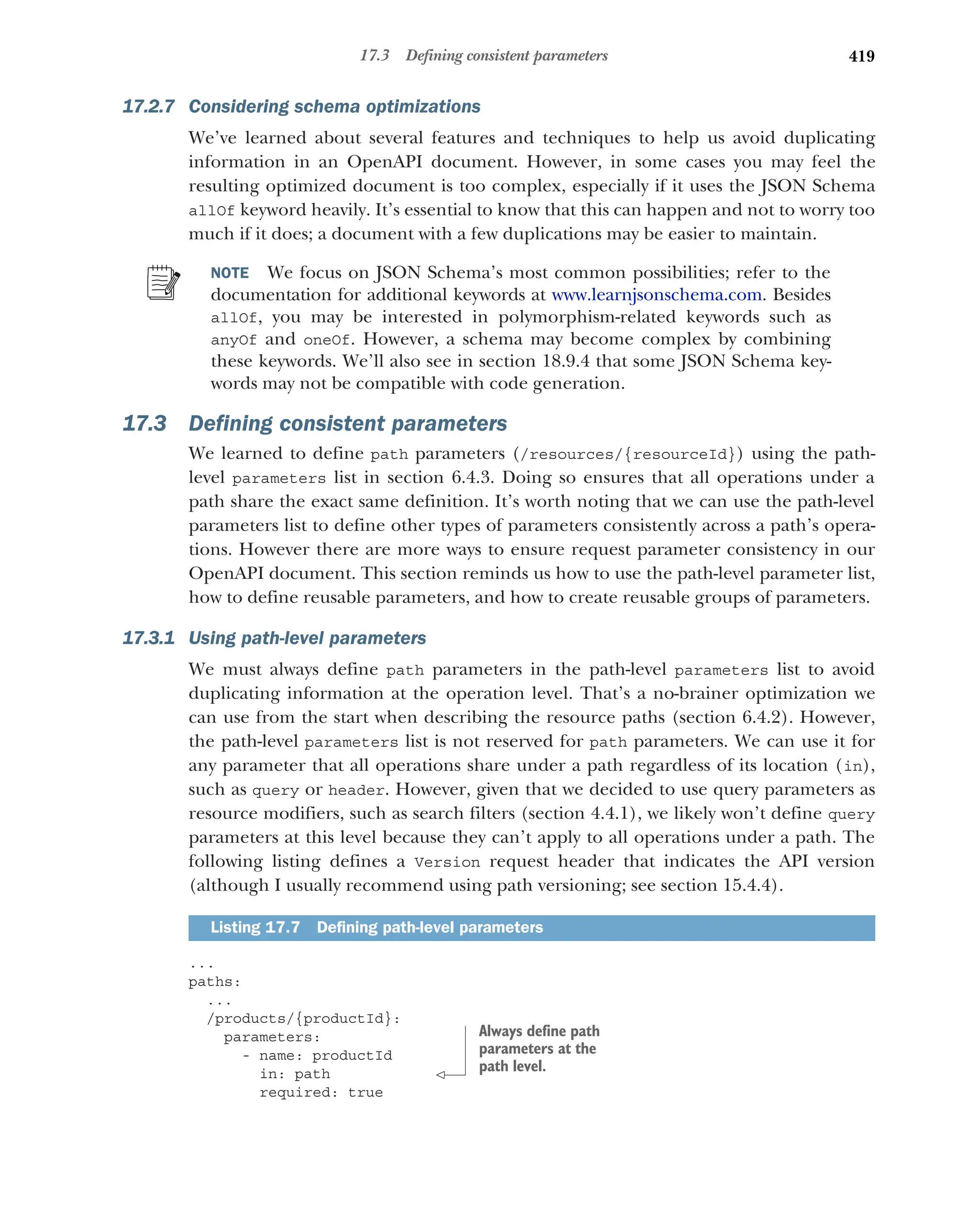 419
17.3 Defining consistent parameters
17.2.7 Considering schema optimizations
We’ve learned about several features and techniques to help us avoid duplicating
information in an OpenAPI document. However, in some cases you may feel the
resulting optimized document is too complex, especially if it uses the JSON Schema
allOf keyword heavily. It’s essential to know that this can happen and not to worry too
much if it does; a document with a few duplications may be easier to maintain.
NOTE We focus on JSON Schema’s most common possibilities; refer to the
documentation for additional keywords at www.learnjsonschema.com. Besides
allOf, you may be interested in polymorphism-related keywords such as
anyOf and oneOf. However, a schema may become complex by combining
these keywords. We’ll also see in section 18.9.4 that some JSON Schema key-
words may not be compatible with code generation.
17.3 Defining consistent parameters
We learned to define path parameters (/resources/{resourceId}) using the path-
level parameters list in section 6.4.3. Doing so ensures that all operations under a
path share the exact same definition. It’s worth noting that we can use the path-level
parameters list to define other types of parameters consistently across a path’s opera-
tions. However there are more ways to ensure request parameter consistency in our
OpenAPI document. This section reminds us how to use the path-level parameter list,
how to define reusable parameters, and how to create reusable groups of parameters.
17.3.1 Using path-level parameters
We must always define path parameters in the path-level parameters list to avoid
duplicating information at the operation level. That’s a no-brainer optimization we
can use from the start when describing the resource paths (section 6.4.2). However,
the path-level parameters list is not reserved for path parameters. We can use it for
any parameter that all operations share under a path regardless of its location (in),
such as query or header. However, given that we decided to use query parameters as
resource modifiers, such as search filters (section 4.4.1), we likely won’t define query
parameters at this level because they can’t apply to all operations under a path. The
following listing defines a Version request header that indicates the API version
(although I usually recommend using path versioning; see section 15.4.4).
...
paths:
...
/products/{productId}:
parameters:
- name: productId
in: path
required: true
Listing 17.7 Defining path-level parameters
Always define path
parameters at the
path level.
 