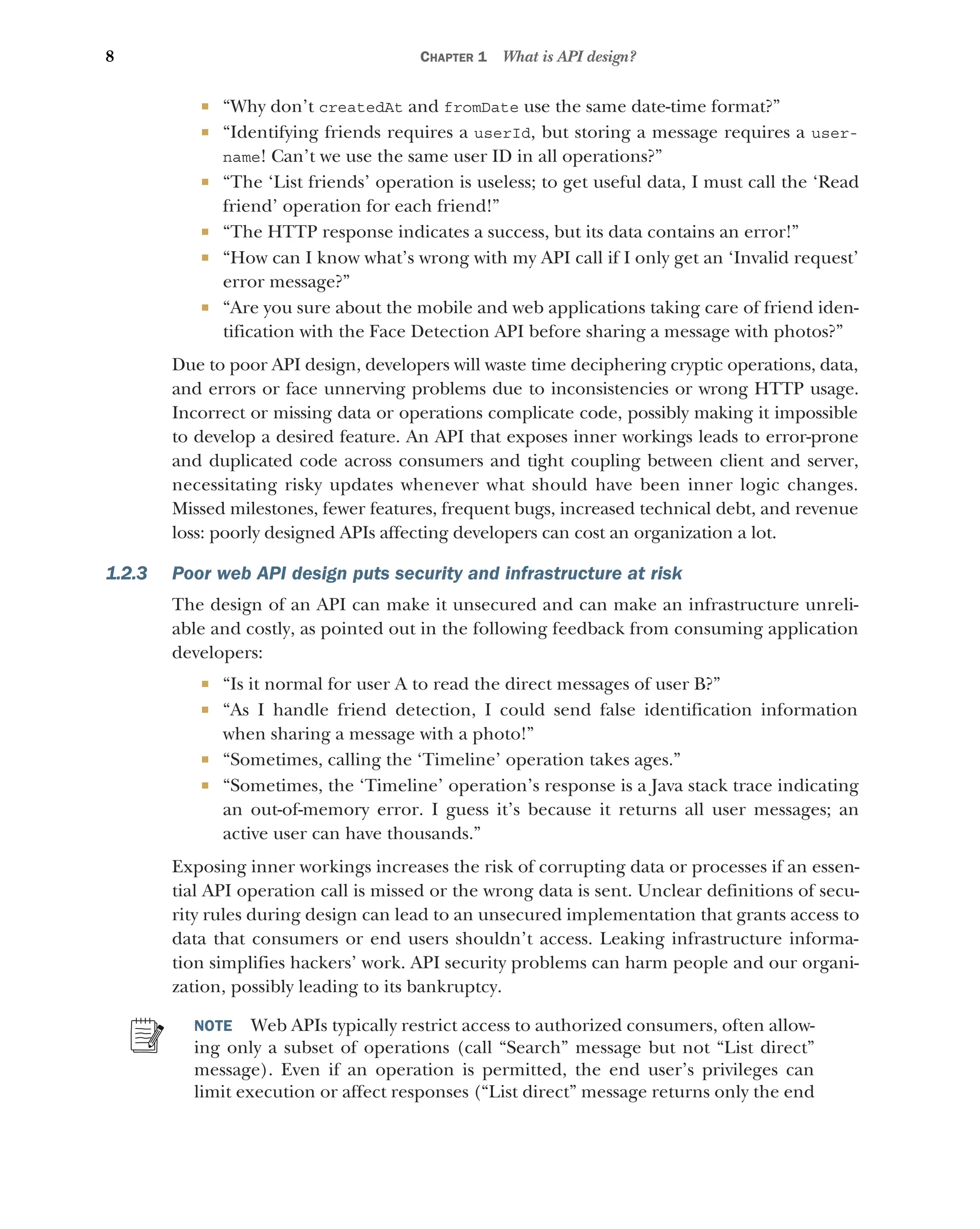8 CHAPTER 1 What is API design?
 “Why don’t createdAt and fromDate use the same date-time format?”
 “Identifying friends requires a userId, but storing a message requires a user-
name! Can’t we use the same user ID in all operations?”
 “The ‘List friends’ operation is useless; to get useful data, I must call the ‘Read
friend’ operation for each friend!”
 “The HTTP response indicates a success, but its data contains an error!”
 “How can I know what’s wrong with my API call if I only get an ‘Invalid request’
error message?”
 “Are you sure about the mobile and web applications taking care of friend iden-
tification with the Face Detection API before sharing a message with photos?”
Due to poor API design, developers will waste time deciphering cryptic operations, data,
and errors or face unnerving problems due to inconsistencies or wrong HTTP usage.
Incorrect or missing data or operations complicate code, possibly making it impossible
to develop a desired feature. An API that exposes inner workings leads to error-prone
and duplicated code across consumers and tight coupling between client and server,
necessitating risky updates whenever what should have been inner logic changes.
Missed milestones, fewer features, frequent bugs, increased technical debt, and revenue
loss: poorly designed APIs affecting developers can cost an organization a lot.
1.2.3 Poor web API design puts security and infrastructure at risk
The design of an API can make it unsecured and can make an infrastructure unreli-
able and costly, as pointed out in the following feedback from consuming application
developers:
 “Is it normal for user A to read the direct messages of user B?”
 “As I handle friend detection, I could send false identification information
when sharing a message with a photo!”
 “Sometimes, calling the ‘Timeline’ operation takes ages.”
 “Sometimes, the ‘Timeline’ operation’s response is a Java stack trace indicating
an out-of-memory error. I guess it’s because it returns all user messages; an
active user can have thousands.”
Exposing inner workings increases the risk of corrupting data or processes if an essen-
tial API operation call is missed or the wrong data is sent. Unclear definitions of secu-
rity rules during design can lead to an unsecured implementation that grants access to
data that consumers or end users shouldn’t access. Leaking infrastructure informa-
tion simplifies hackers’ work. API security problems can harm people and our organi-
zation, possibly leading to its bankruptcy.
NOTE Web APIs typically restrict access to authorized consumers, often allow-
ing only a subset of operations (call “Search” message but not “List direct”
message). Even if an operation is permitted, the end user’s privileges can
limit execution or affect responses (“List direct” message returns only the end
 