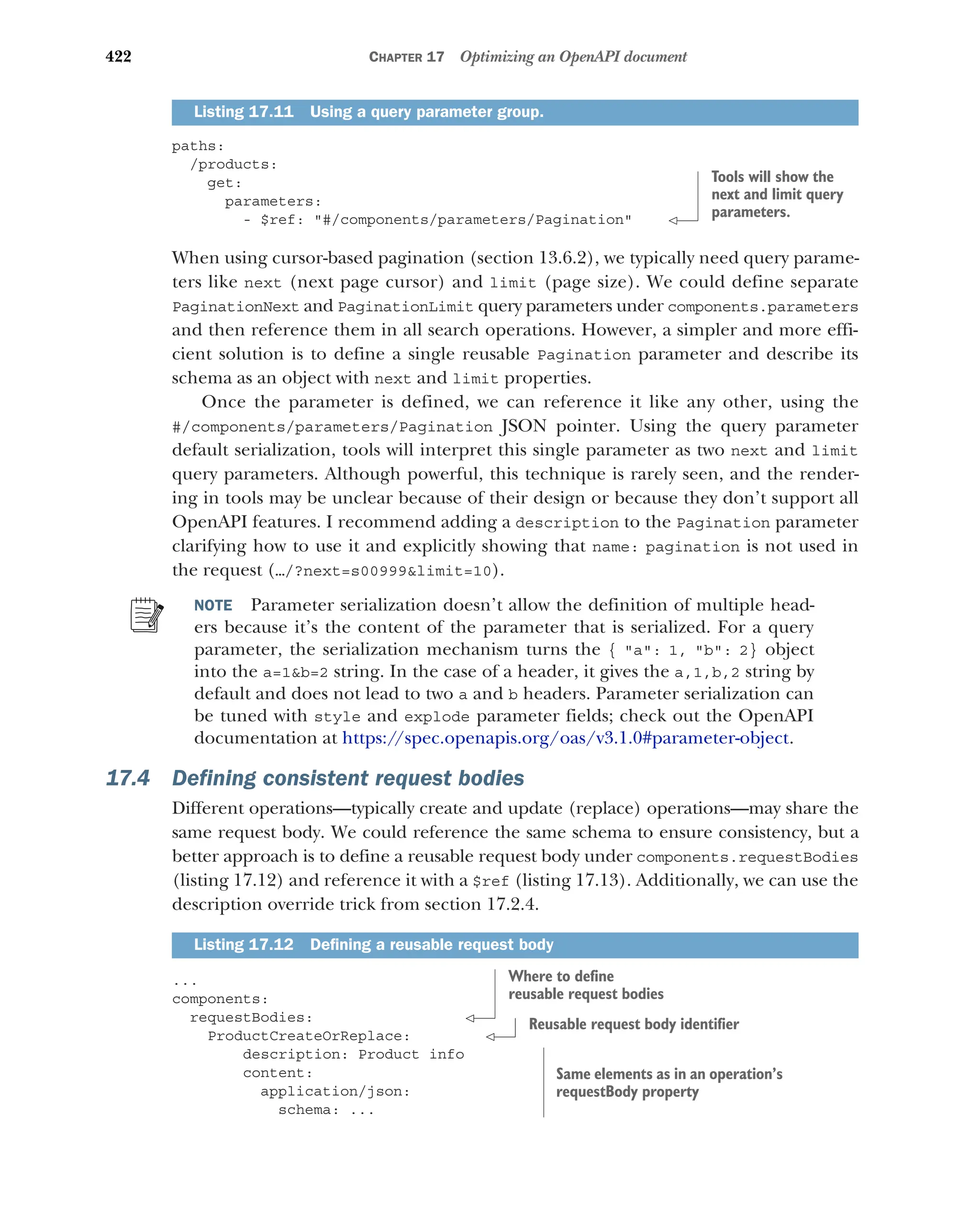 422 CHAPTER 17 Optimizing an OpenAPI document
paths:
/products:
get:
parameters:
- $ref: #/components/parameters/Pagination
When using cursor-based pagination (section 13.6.2), we typically need query parame-
ters like next (next page cursor) and limit (page size). We could define separate
PaginationNext and PaginationLimit query parameters under components.parameters
and then reference them in all search operations. However, a simpler and more effi-
cient solution is to define a single reusable Pagination parameter and describe its
schema as an object with next and limit properties.
Once the parameter is defined, we can reference it like any other, using the
#/components/parameters/Pagination JSON pointer. Using the query parameter
default serialization, tools will interpret this single parameter as two next and limit
query parameters. Although powerful, this technique is rarely seen, and the render-
ing in tools may be unclear because of their design or because they don’t support all
OpenAPI features. I recommend adding a description to the Pagination parameter
clarifying how to use it and explicitly showing that name: pagination is not used in
the request (…/?next=s00999limit=10).
NOTE Parameter serialization doesn’t allow the definition of multiple head-
ers because it’s the content of the parameter that is serialized. For a query
parameter, the serialization mechanism turns the { a: 1, b: 2} object
into the a=1b=2 string. In the case of a header, it gives the a,1,b,2 string by
default and does not lead to two a and b headers. Parameter serialization can
be tuned with style and explode parameter fields; check out the OpenAPI
documentation at https://spec.openapis.org/oas/v3.1.0#parameter-object.
17.4 Defining consistent request bodies
Different operations—typically create and update (replace) operations—may share the
same request body. We could reference the same schema to ensure consistency, but a
better approach is to define a reusable request body under components.requestBodies
(listing 17.12) and reference it with a $ref (listing 17.13). Additionally, we can use the
description override trick from section 17.2.4.
...
components:
requestBodies:
ProductCreateOrReplace:
description: Product info
content:
application/json:
schema: ...
Listing 17.11 Using a query parameter group.
Listing 17.12 Defining a reusable request body
Tools will show the
next and limit query
parameters.
Where to define
reusable request bodies
Reusable request body identifier
Same elements as in an operation’s
requestBody property
 