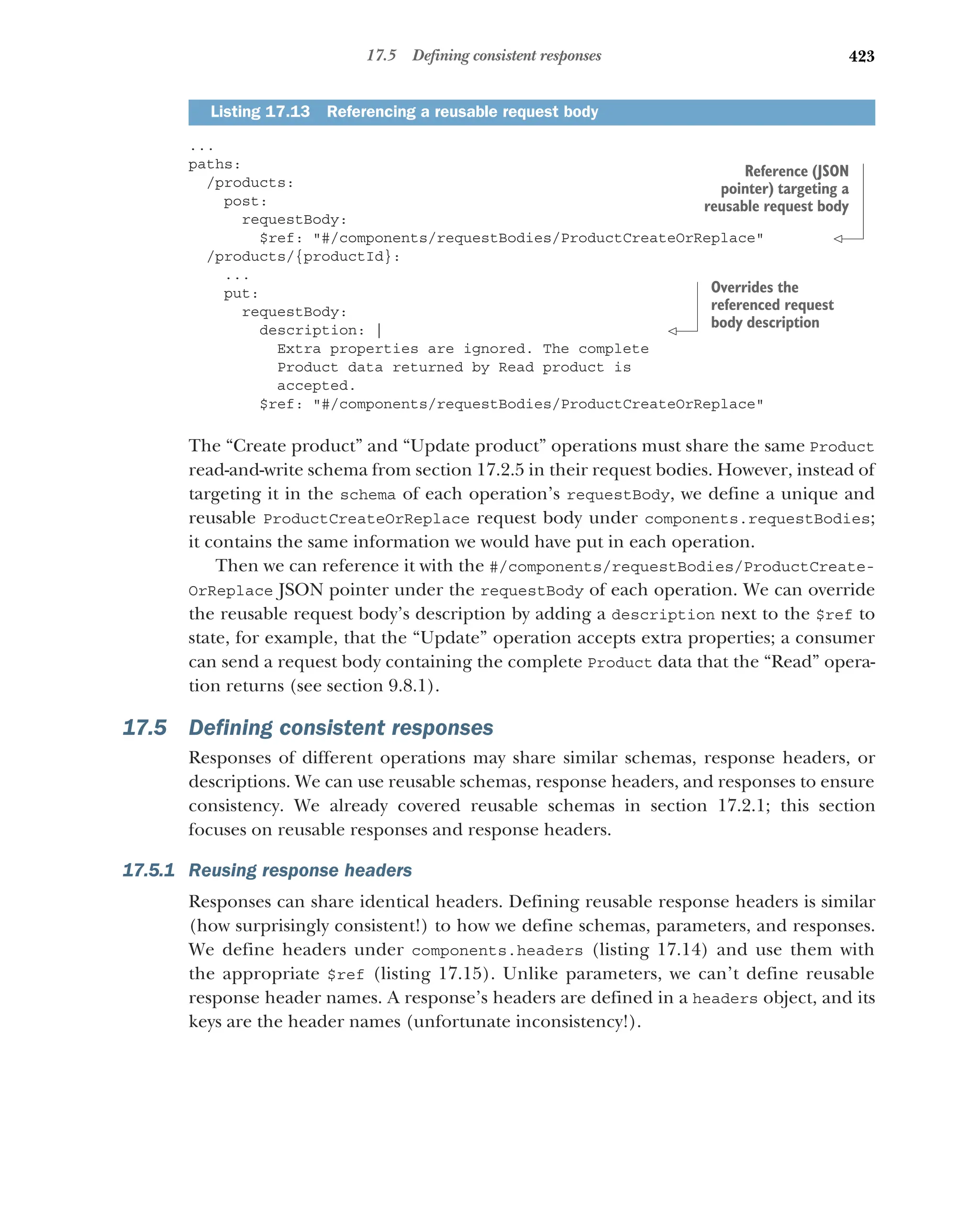 423
17.5 Defining consistent responses
...
paths:
/products:
post:
requestBody:
$ref: #/components/requestBodies/ProductCreateOrReplace
/products/{productId}:
...
put:
requestBody:
description: |
Extra properties are ignored. The complete
Product data returned by Read product is
accepted.
$ref: #/components/requestBodies/ProductCreateOrReplace
The “Create product” and “Update product” operations must share the same Product
read-and-write schema from section 17.2.5 in their request bodies. However, instead of
targeting it in the schema of each operation’s requestBody, we define a unique and
reusable ProductCreateOrReplace request body under components.requestBodies;
it contains the same information we would have put in each operation.
Then we can reference it with the #/components/requestBodies/ProductCreate-
OrReplace JSON pointer under the requestBody of each operation. We can override
the reusable request body’s description by adding a description next to the $ref to
state, for example, that the “Update” operation accepts extra properties; a consumer
can send a request body containing the complete Product data that the “Read” opera-
tion returns (see section 9.8.1).
17.5 Defining consistent responses
Responses of different operations may share similar schemas, response headers, or
descriptions. We can use reusable schemas, response headers, and responses to ensure
consistency. We already covered reusable schemas in section 17.2.1; this section
focuses on reusable responses and response headers.
17.5.1 Reusing response headers
Responses can share identical headers. Defining reusable response headers is similar
(how surprisingly consistent!) to how we define schemas, parameters, and responses.
We define headers under components.headers (listing 17.14) and use them with
the appropriate $ref (listing 17.15). Unlike parameters, we can’t define reusable
response header names. A response’s headers are defined in a headers object, and its
keys are the header names (unfortunate inconsistency!).
Listing 17.13 Referencing a reusable request body
Reference (JSON
pointer) targeting a
reusable request body
Overrides the
referenced request
body description
 