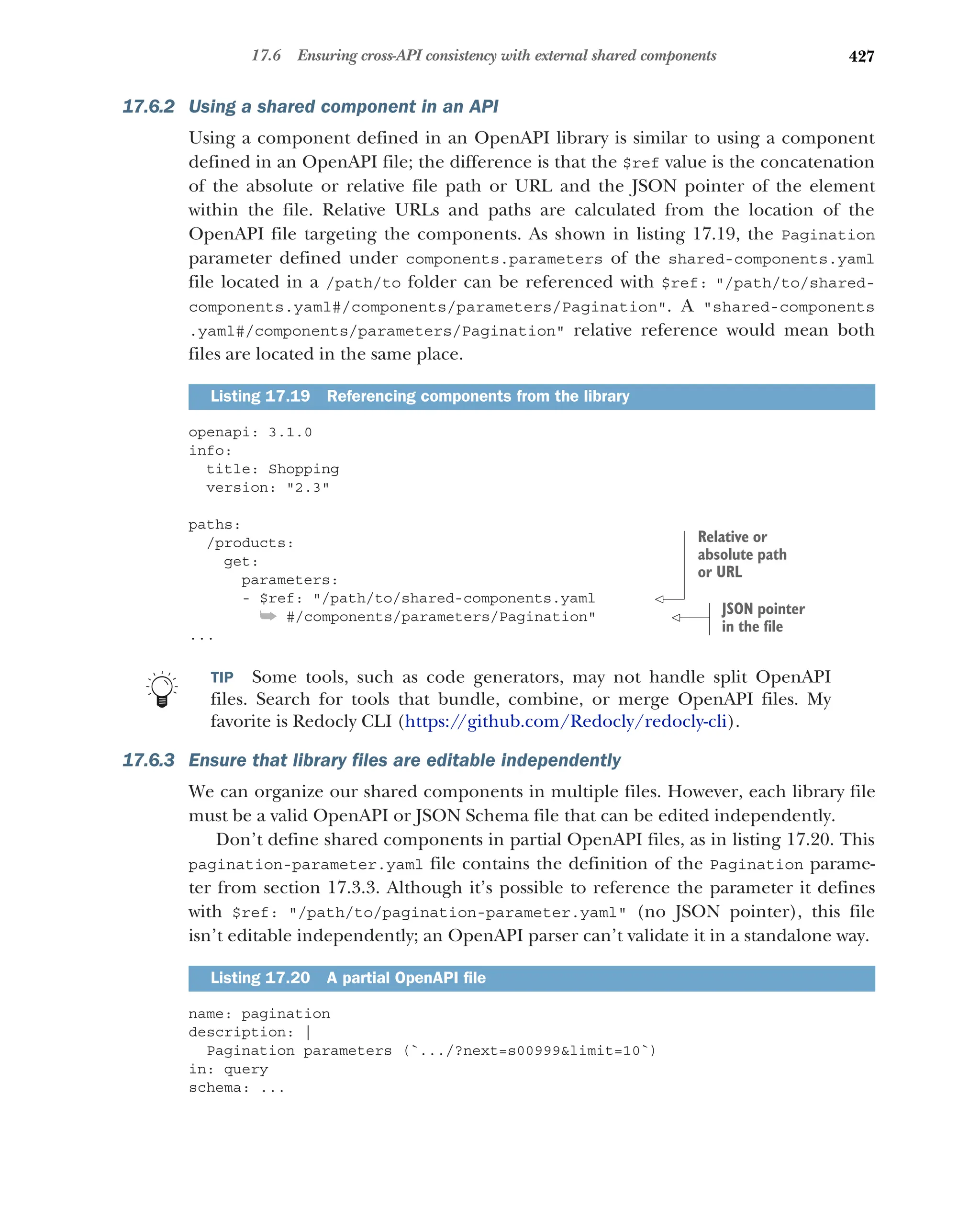 427
17.6 Ensuring cross-API consistency with external shared components
17.6.2 Using a shared component in an API
Using a component defined in an OpenAPI library is similar to using a component
defined in an OpenAPI file; the difference is that the $ref value is the concatenation
of the absolute or relative file path or URL and the JSON pointer of the element
within the file. Relative URLs and paths are calculated from the location of the
OpenAPI file targeting the components. As shown in listing 17.19, the Pagination
parameter defined under components.parameters of the shared-components.yaml
file located in a /path/to folder can be referenced with $ref: /path/to/shared-
components.yaml#/components/parameters/Pagination. A shared-components
.yaml#/components/parameters/Pagination relative reference would mean both
files are located in the same place.
openapi: 3.1.0
info:
title: Shopping
version: 2.3
paths:
/products:
get:
parameters:
- $ref: /path/to/shared-components.yaml
➥ #/components/parameters/Pagination
...
TIP Some tools, such as code generators, may not handle split OpenAPI
files. Search for tools that bundle, combine, or merge OpenAPI files. My
favorite is Redocly CLI (https:/
/github.com/Redocly/redocly-cli).
17.6.3 Ensure that library files are editable independently
We can organize our shared components in multiple files. However, each library file
must be a valid OpenAPI or JSON Schema file that can be edited independently.
Don’t define shared components in partial OpenAPI files, as in listing 17.20. This
pagination-parameter.yaml file contains the definition of the Pagination parame-
ter from section 17.3.3. Although it’s possible to reference the parameter it defines
with $ref: /path/to/pagination-parameter.yaml (no JSON pointer), this file
isn’t editable independently; an OpenAPI parser can’t validate it in a standalone way.
name: pagination
description: |
Pagination parameters (`.../?next=s00999limit=10`)
in: query
schema: ...
Listing 17.19 Referencing components from the library
Listing 17.20 A partial OpenAPI file
Relative or
absolute path
or URL
JSON pointer
in the file
 