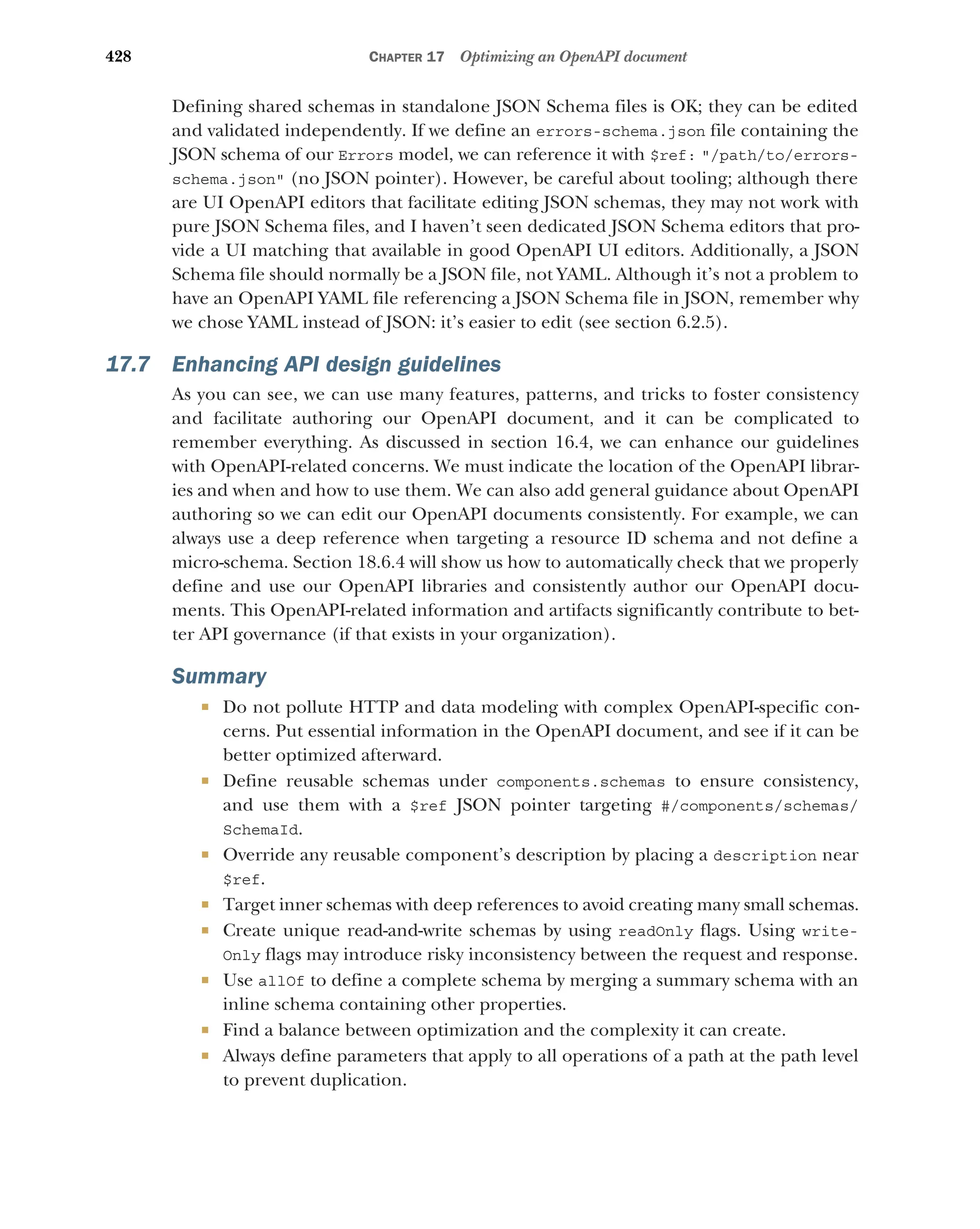 428 CHAPTER 17 Optimizing an OpenAPI document
Defining shared schemas in standalone JSON Schema files is OK; they can be edited
and validated independently. If we define an errors-schema.json file containing the
JSON schema of our Errors model, we can reference it with $ref: /path/to/errors-
schema.json (no JSON pointer). However, be careful about tooling; although there
are UI OpenAPI editors that facilitate editing JSON schemas, they may not work with
pure JSON Schema files, and I haven’t seen dedicated JSON Schema editors that pro-
vide a UI matching that available in good OpenAPI UI editors. Additionally, a JSON
Schema file should normally be a JSON file, not YAML. Although it’s not a problem to
have an OpenAPI YAML file referencing a JSON Schema file in JSON, remember why
we chose YAML instead of JSON: it’s easier to edit (see section 6.2.5).
17.7 Enhancing API design guidelines
As you can see, we can use many features, patterns, and tricks to foster consistency
and facilitate authoring our OpenAPI document, and it can be complicated to
remember everything. As discussed in section 16.4, we can enhance our guidelines
with OpenAPI-related concerns. We must indicate the location of the OpenAPI librar-
ies and when and how to use them. We can also add general guidance about OpenAPI
authoring so we can edit our OpenAPI documents consistently. For example, we can
always use a deep reference when targeting a resource ID schema and not define a
micro-schema. Section 18.6.4 will show us how to automatically check that we properly
define and use our OpenAPI libraries and consistently author our OpenAPI docu-
ments. This OpenAPI-related information and artifacts significantly contribute to bet-
ter API governance (if that exists in your organization).
Summary
 Do not pollute HTTP and data modeling with complex OpenAPI-specific con-
cerns. Put essential information in the OpenAPI document, and see if it can be
better optimized afterward.
 Define reusable schemas under components.schemas to ensure consistency,
and use them with a $ref JSON pointer targeting #/components/schemas/
SchemaId.
 Override any reusable component’s description by placing a description near
$ref.
 Target inner schemas with deep references to avoid creating many small schemas.
 Create unique read-and-write schemas by using readOnly flags. Using write-
Only flags may introduce risky inconsistency between the request and response.
 Use allOf to define a complete schema by merging a summary schema with an
inline schema containing other properties.
 Find a balance between optimization and the complexity it can create.
 Always define parameters that apply to all operations of a path at the path level
to prevent duplication.
 