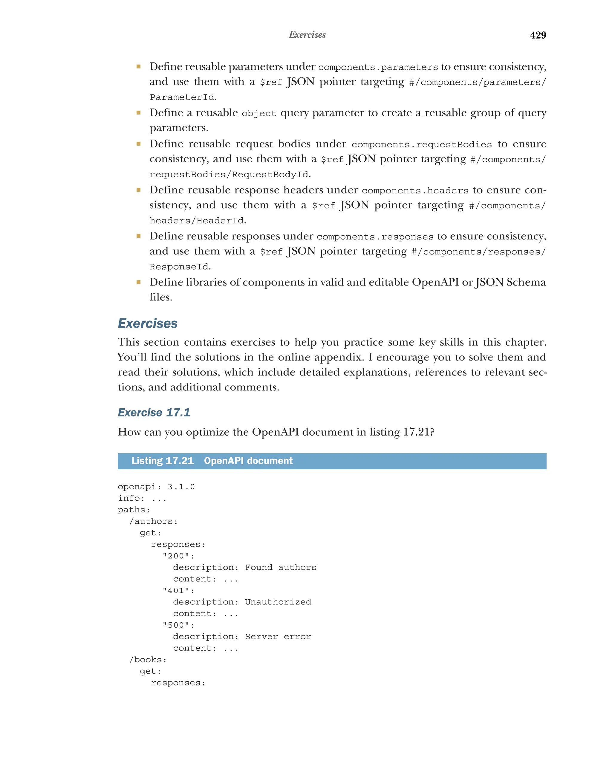 429
Exercises
 Define reusable parameters under components.parameters to ensure consistency,
and use them with a $ref JSON pointer targeting #/components/parameters/
ParameterId.
 Define a reusable object query parameter to create a reusable group of query
parameters.
 Define reusable request bodies under components.requestBodies to ensure
consistency, and use them with a $ref JSON pointer targeting #/components/
requestBodies/RequestBodyId.
 Define reusable response headers under components.headers to ensure con-
sistency, and use them with a $ref JSON pointer targeting #/components/
headers/HeaderId.
 Define reusable responses under components.responses to ensure consistency,
and use them with a $ref JSON pointer targeting #/components/responses/
ResponseId.
 Define libraries of components in valid and editable OpenAPI or JSON Schema
files.
Exercises
This section contains exercises to help you practice some key skills in this chapter.
You’ll find the solutions in the online appendix. I encourage you to solve them and
read their solutions, which include detailed explanations, references to relevant sec-
tions, and additional comments.
Exercise 17.1
How can you optimize the OpenAPI document in listing 17.21?
openapi: 3.1.0
info: ...
paths:
/authors:
get:
responses:
200:
description: Found authors
content: ...
401:
description: Unauthorized
content: ...
500:
description: Server error
content: ...
/books:
get:
responses:
Listing 17.21 OpenAPI document
 