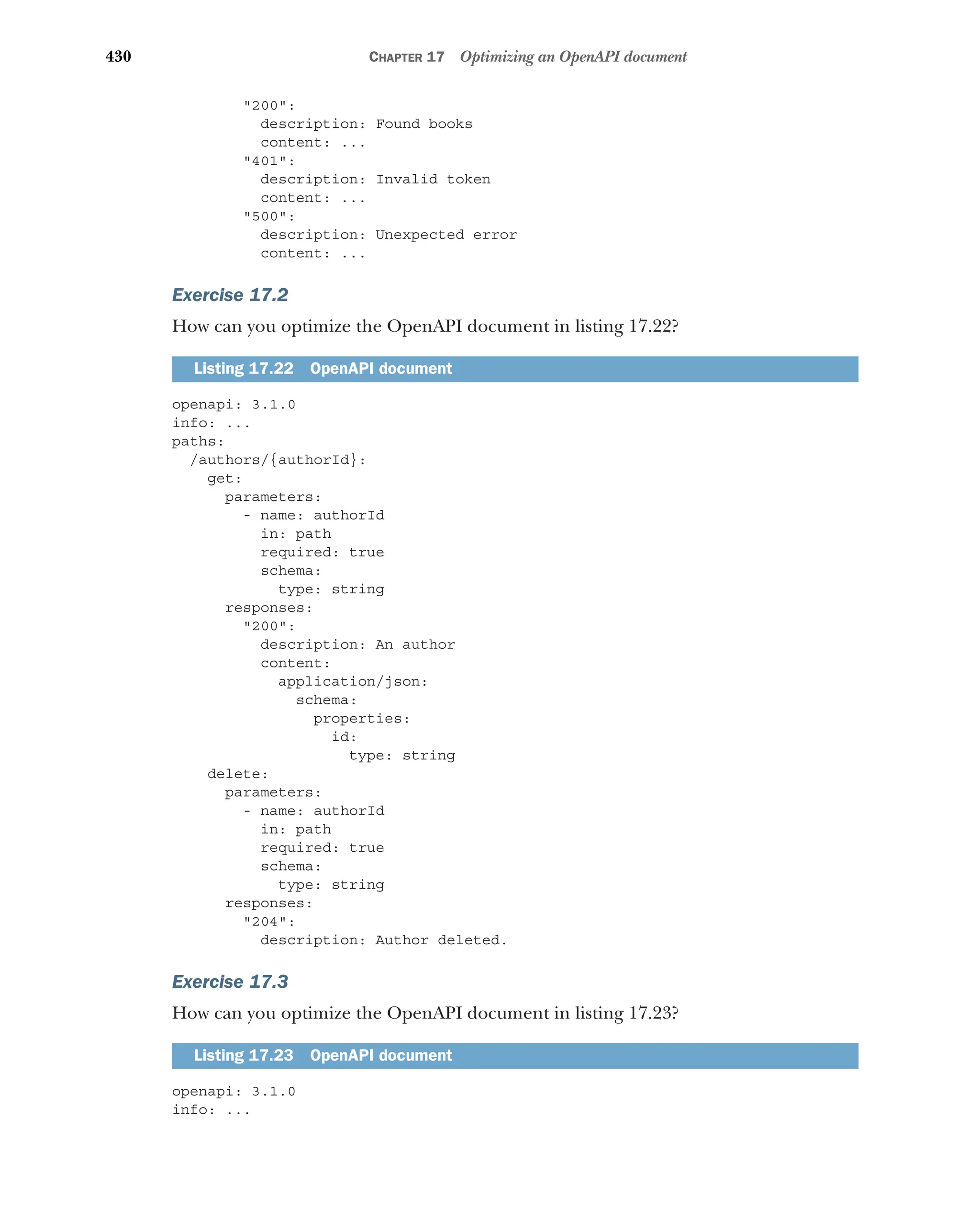 430 CHAPTER 17 Optimizing an OpenAPI document
200:
description: Found books
content: ...
401:
description: Invalid token
content: ...
500:
description: Unexpected error
content: ...
Exercise 17.2
How can you optimize the OpenAPI document in listing 17.22?
openapi: 3.1.0
info: ...
paths:
/authors/{authorId}:
get:
parameters:
- name: authorId
in: path
required: true
schema:
type: string
responses:
200:
description: An author
content:
application/json:
schema:
properties:
id:
type: string
delete:
parameters:
- name: authorId
in: path
required: true
schema:
type: s