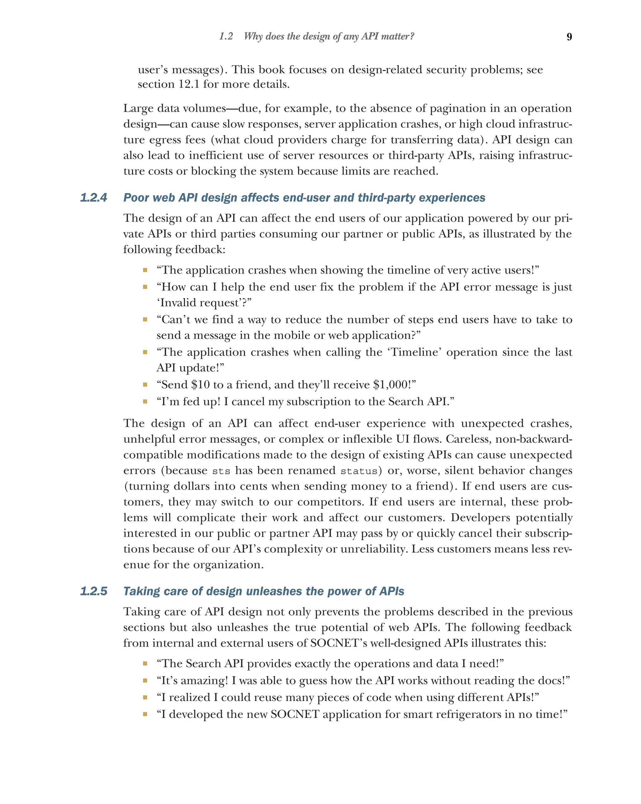 9
1.2 Why does the design of any API matter?
user’s messages). This book focuses on design-related security problems; see
section 12.1 for more details.
Large data volumes—due, for example, to the absence of pagination in an operation
design—can cause slow responses, server application crashes, or high cloud infrastruc-
ture egress fees (what cloud providers charge for transferring data). API design can
also lead to inefficient use of server resources or third-party APIs, raising infrastruc-
ture costs or blocking the system because limits are reached.
1.2.4 Poor web API design affects end-user and third-party experiences
The design of an API can affect the end users of our application powered by our pri-
vate APIs or third parties consuming our partner or public APIs, as illustrated by the
following feedback:
 “The application crashes when showing the timeline of very active users!”
 “How can I help the end user fix the problem if the API error message is just
‘Invalid request’?”
 “Can’t we find a way to reduce the number of steps end users have to take to
send a message in the mobile or web application?”
 “The application crashes when calling the ‘Timeline’ operation since the last
API update!”
 “Send $10 to a friend, and they’ll receive $1,000!”
 “I’m fed up! I cancel my subscription to the Search API.”
The design of an API can affect end-user experience with unexpected crashes,
unhelpful error messages, or complex or inflexible UI flows. Careless, non-backward-
compatible modifications made to the design of existing APIs can cause unexpected
errors (because sts has been renamed status) or, worse, silent behavior changes
(turning dollars into cents when sending money to a friend). If end users are cus-
tomers, they may switch to our competitors. If end users are internal, these prob-
lems will complicate their work and affect our customers. Developers potentially
interested in our public or partner API may pass by or quickly cancel their subscrip-
tions because of our API’s complexity or unreliability. Less customers means less rev-
enue for the organization.
1.2.5 Taking care of design unleashes the power of APIs
Taking care of API design not only prevents the problems described in the previous
sections but also unleashes the true potential of web APIs. The following feedback
from internal and external users of SOCNET’s well-designed APIs illustrates this:
 “The Search API provides exactly the operations and data I need!”
 “It’s amazing! I was able to guess how the API works without reading the docs!”
 “I realized I could reuse many pieces of code when using different APIs!”
 “I developed the new SOCNET application for smart refrigerators in no time!”
 