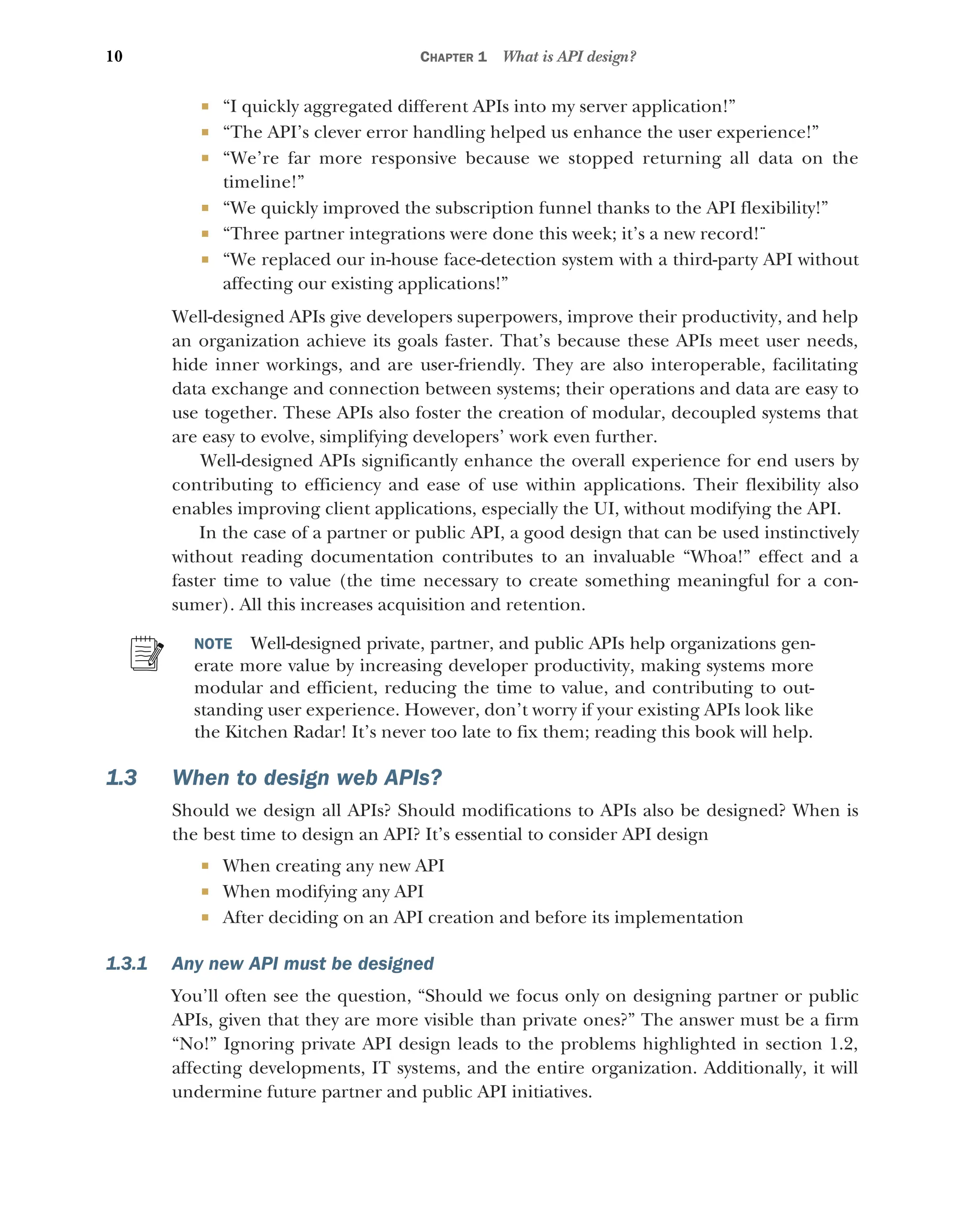10 CHAPTER 1 What is API design?
 “I quickly aggregated different APIs into my server application!”
 “The API’s clever error handling helped us enhance the user experience!”
 “We’re far more responsive because we stopped returning all data on the
timeline!”
 “We quickly improved the subscription funnel thanks to the API flexibility!”
 “Three partner integrations were done this week; it’s a new record!¨
 “We replaced our in-house face-detection system with a third-party API without
affecting our existing applications!”
Well-designed APIs give developers superpowers, improve their productivity, and help
an organization achieve its goals faster. That’s because these APIs meet user needs,
hide inner workings, and are user-friendly. They are also interoperable, facilitating
data exchange and connection between systems; their operations and data are easy to
use together. These APIs also foster the creation of modular, decoupled systems that
are easy to evolve, simplifying developers’ work even further.
Well-designed APIs significantly enhance the overall experience for end users by
contributing to efficiency and ease of use within applications. Their flexibility also
enables improving client applications, especially the UI, without modifying the API.
In the case of a partner or public API, a good design that can be used instinctively
without reading documentation contributes to an invaluable “Whoa!” effect and a
faster time to value (the time necessary to create something meaningful for a con-
sumer). All this increases acquisition and retention.
NOTE Well-designed private, partner, and public APIs help organizations gen-
erate more value by increasing developer productivity, making systems more
modular and efficient, reducing the time to value, and contributing to out-
standing user experience. However, don’t worry if your existing APIs look like
the Kitchen Radar! It’s never too late to fix them; reading this book will help.
1.3 When to design web APIs?
Should we design all APIs? Should modifications to APIs also be designed? When is
the best time to design an API? It’s essential to consider API design
 When creating any new API
 When modifying any API
 After deciding on an API creation and before its implementation
1.3.1 Any new API must be designed
You’ll often see the question, “Should we focus only on designing partner or public
APIs, given that they are more visible than private ones?” The answer must be a firm
“No!” Ignoring private API design leads to the problems highlighted in section 1.2,
affecting developments, IT systems, and the entire organization. Additionally, it will
undermine future partner and public API initiatives.
 