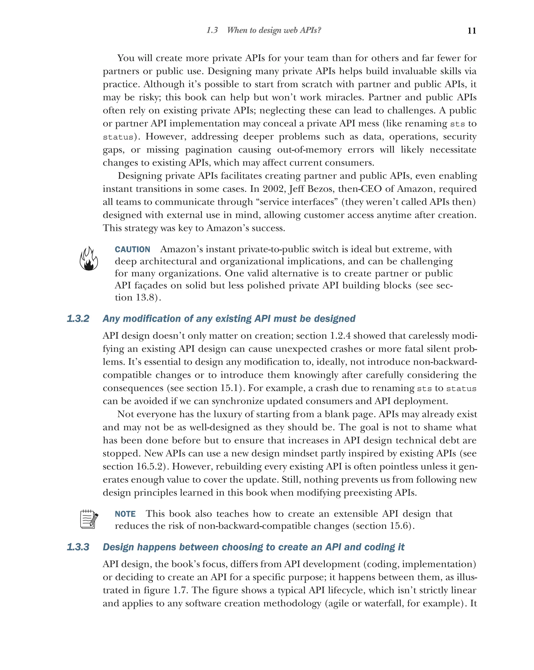 11
1.3 When to design web APIs?
You will create more private APIs for your team than for others and far fewer for
partners or public use. Designing many private APIs helps build invaluable skills via
practice. Although it’s possible to start from scratch with partner and public APIs, it
may be risky; this book can help but won’t work miracles. Partner and public APIs
often rely on existing private APIs; neglecting these can lead to challenges. A public
or partner API implementation may conceal a private API mess (like renaming sts to
status). However, addressing deeper problems such as data, operations, security
gaps, or missing pagination causing out-of-memory errors will likely necessitate
changes to existing APIs, which may affect current consumers.
Designing private APIs facilitates creating partner and public APIs, even enabling
instant transitions in some cases. In 2002, Jeff Bezos, then-CEO of Amazon, required
all teams to communicate through “service interfaces” (they weren’t called APIs then)
designed with external use in mind, allowing customer access anytime after creation.
This strategy was key to Amazon’s success.
CAUTION Amazon’s instant private-to-public switch is ideal but extreme, with
deep architectural and organizational implications, and can be challenging
for many organizations. One valid alternative is to create partner or public
API façades on solid but less polished private API building blocks (see sec-
tion 13.8).
1.3.2 Any modification of any existing API must be designed
API design doesn’t only matter on creation; section 1.2.4 showed that carelessly modi-
fying an existing API design can cause unexpected crashes or more fatal silent prob-
lems. It’s essential to design any modification to, ideally, not introduce non-backward-
compatible changes or to introduce them knowingly after carefully considering the
consequences (see section 15.1). For example, a crash due to renaming sts to status
can be avoided if we can synchronize updated consumers and API deployment.
Not everyone has the luxury of starting from a blank page. APIs may already exist
and may not be as well-designed as they should be. The goal is not to shame what
has been done before but to ensure that increases in API design technical debt are
stopped. New APIs can use a new design mindset partly inspired by existing APIs (see
section 16.5.2). However, rebuilding every existing API is often pointless unless it gen-
erates enough value to cover the update. Still, nothing prevents us from following new
design principles learned in this book when modifying preexisting APIs.
NOTE This book also teaches how to create an extensible API design that
reduces the risk of non-backward-compatible changes (section 15.6).
1.3.3 Design happens between choosing to create an API and coding it
API design, the book’s focus, differs from API development (coding, implementation)
or deciding to create an API for a specific purpose; it happens between them, as illus-
trated in figure 1.7. The figure shows a typical API lifecycle, which isn’t strictly linear
and applies to any software creation methodology (agile or waterfall, for example). It
 