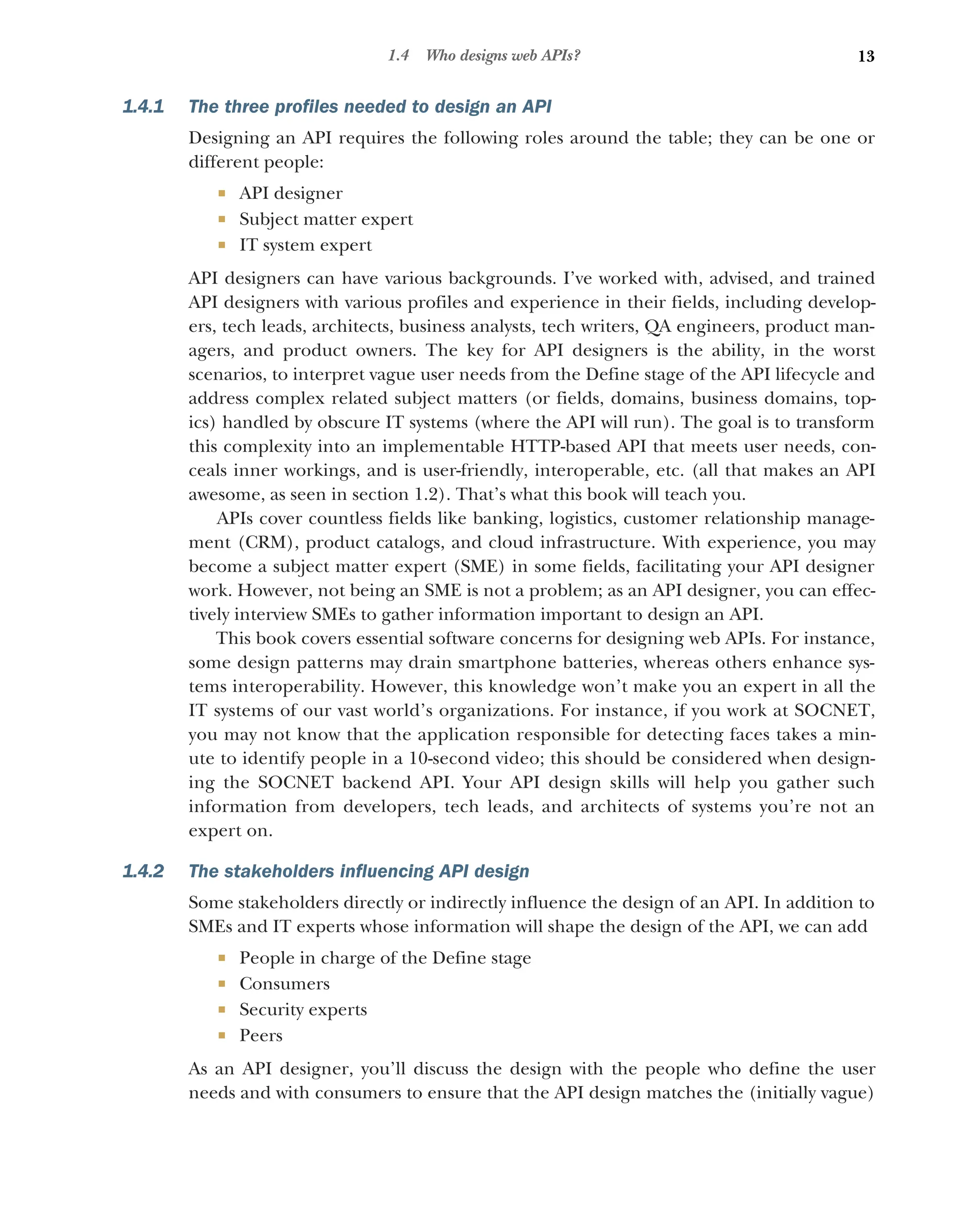 13
1.4 Who designs web APIs?
1.4.1 The three profiles needed to design an API
Designing an API requires the following roles around the table; they can be one or
different people:
 API designer
 Subject matter expert
 IT system expert
API designers can have various backgrounds. I’ve worked with, advised, and trained
API designers with various profiles and experience in their fields, including develop-
ers, tech leads, architects, business analysts, tech writers, QA engineers, product man-
agers, and product owners. The key for API designers is the ability, in the worst
scenarios, to interpret vague user needs from the Define stage of the API lifecycle and
address complex related subject matters (or fields, domains, business domains, top-
ics) handled by obscure IT systems (where the API will run). The goal is to transform
this complexity into an implementable HTTP-based API that meets user needs, con-
ceals inner workings, and is user-friendly, interoperable, etc. (all that makes an API
awesome, as seen in section 1.2). That’s what this book will teach you.
APIs cover countless fields like banking, logistics, customer relationship manage-
ment (CRM), product catalogs, and cloud infrastructure. With experience, you may
become a subject matter expert (SME) in some fields, facilitating your API designer
work. However, not being an SME is not a problem; as an API designer, you can effec-
tively interview SMEs to gather information important to design an API.
This book covers essential software concerns for designing web APIs. For instance,
some design patterns may drain smartphone batteries, whereas others enhance sys-
tems interoperability. However, this knowledge won’t make you an expert in all the
IT systems of our vast world’s organizations. For instance, if you work at SOCNET,
you may not know that the application responsible for detecting faces takes a min-
ute to identify people in a 10-second video; this should be considered when design-
ing the SOCNET backend API. Your API design skills will help you gather such
information from developers, tech leads, and architects of systems you’re not an
expert on.
1.4.2 The stakeholders influencing API design
Some stakeholders directly or indirectly influence the design of an API. In addition to
SMEs and IT experts whose information will shape the design of the API, we can add
 People in charge of the Define stage
 Consumers
 Security experts
 Peers
As an API designer, you’ll discuss the design with the people who define the user
needs and with consumers to ensure that the API design matches the (initially vague)
 