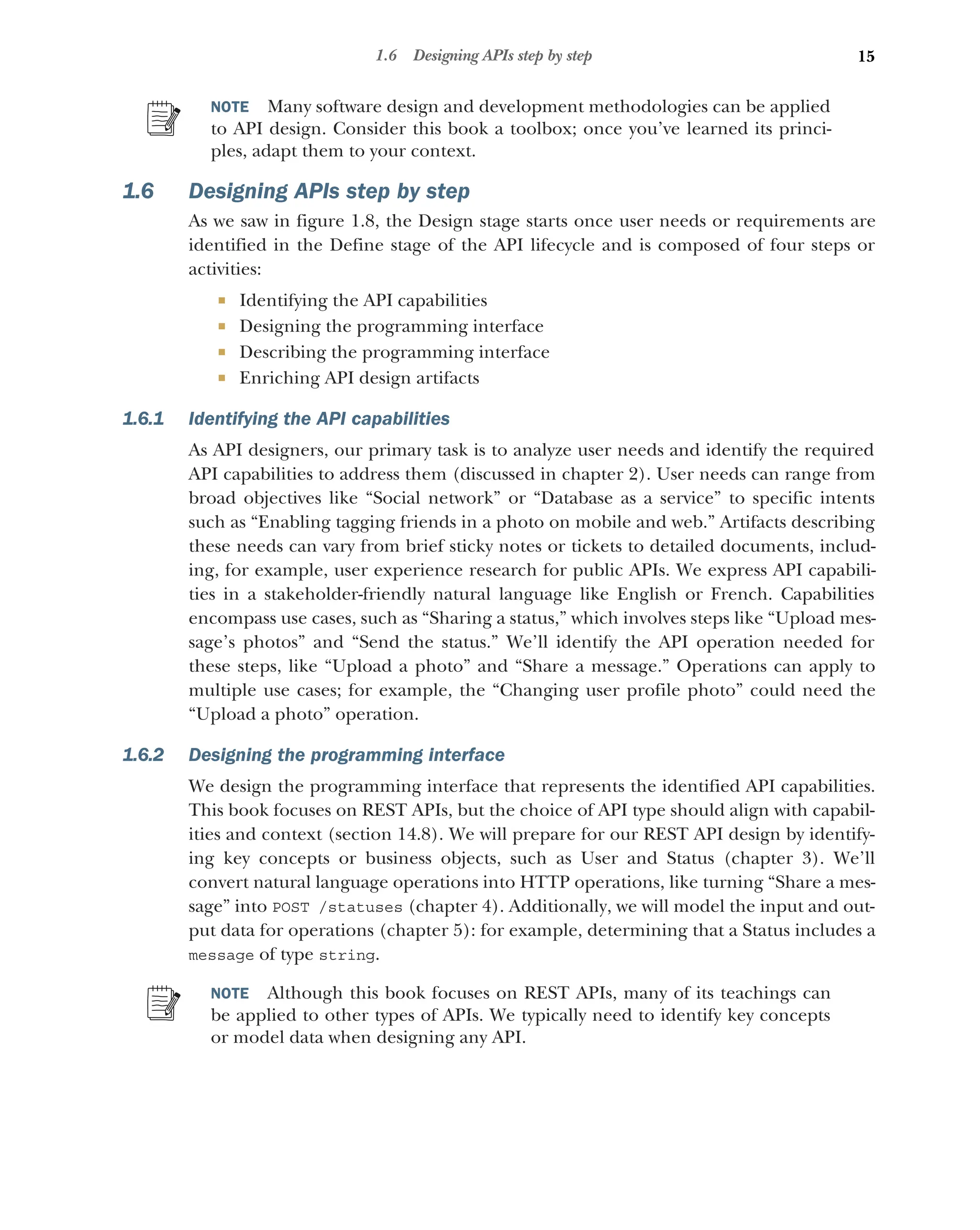 15
1.6 Designing APIs step by step
NOTE Many software design and development methodologies can be applied
to API design. Consider this book a toolbox; once you’ve learned its princi-
ples, adapt them to your context.
1.6 Designing APIs step by step
As we saw in figure 1.8, the Design stage starts once user needs or requirements are
identified in the Define stage of the API lifecycle and is composed of four steps or
activities:
 Identifying the API capabilities
 Designing the programming interface
 Describing the programming interface
 Enriching API design artifacts
1.6.1 Identifying the API capabilities
As API designers, our primary task is to analyze user needs and identify the required
API capabilities to address them (discussed in chapter 2). User needs can range from
broad objectives like “Social network” or “Database as a service” to specific intents
such as “Enabling tagging friends in a photo on mobile and web.” Artifacts describing
these needs can vary from brief sticky notes or tickets to detailed documents, includ-
ing, for example, user experience research for public APIs. We express API capabili-
ties in a stakeholder-friendly natural language like English or French. Capabilities
encompass use cases, such as “Sharing a status,” which involves steps like “Upload mes-
sage’s photos” and “Send the status.” We’ll identify the API operation needed for
these steps, like “Upload a photo” and “Share a message.” Operations can apply to
multiple use cases; for example, the “Changing user profile photo” could need the
“Upload a photo” operation.
1.6.2 Designing the programming interface
We design the programming interface that represents the identified API capabilities.
This book focuses on REST APIs, but the choice of API type should align with capabil-
ities and context (section 14.8). We will prepare for our REST API design by identify-
ing key concepts or business objects, such as User and Status (chapter 3). We’ll
convert natural language operations into HTTP operations, like turning “Share a mes-
sage” into POST /statuses (chapter 4). Additionally, we will model the input and out-
put data for operations (chapter 5): for example, determining that a Status includes a
message of type string.
NOTE Although this book focuses on REST APIs, many of its teachings can
be applied to other types of APIs. We typically need to identify key concepts
or model data when designing any API.
 