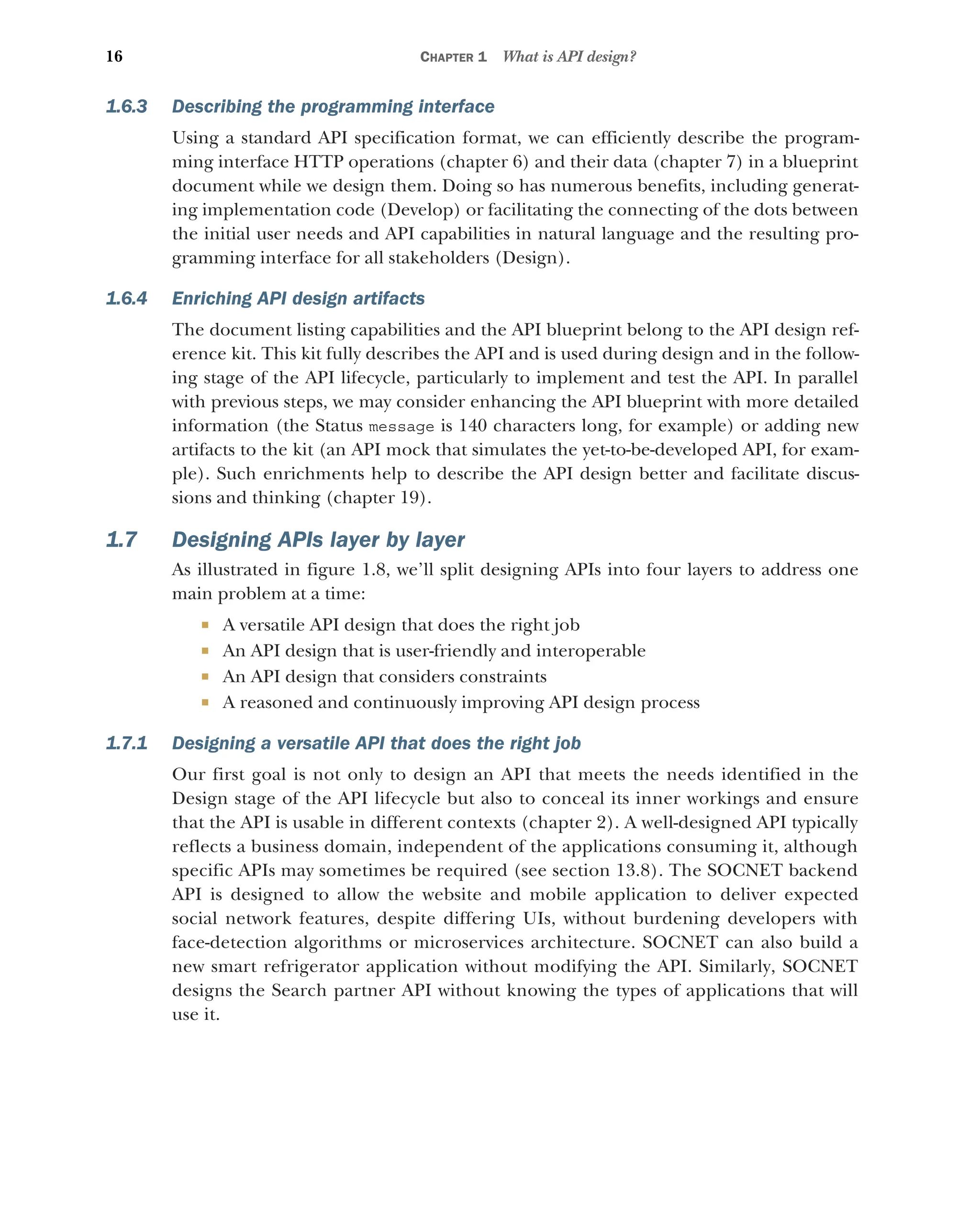 16 CHAPTER 1 What is API design?
1.6.3 Describing the programming interface
Using a standard API specification format, we can efficiently describe the program-
ming interface HTTP operations (chapter 6) and their data (chapter 7) in a blueprint
document while we design them. Doing so has numerous benefits, including generat-
ing implementation code (Develop) or facilitating the connecting of the dots between
the initial user needs and API capabilities in natural language and the resulting pro-
gramming interface for all stakeholders (Design).
1.6.4 Enriching API design artifacts
The document listing capabilities and the API blueprint belong to the API design ref-
erence kit. This kit fully describes the API and is used during design and in the follow-
ing stage of the API lifecycle, particularly to implement and test the API. In parallel
with previous steps, we may consider enhancing the API blueprint with more detailed
information (the Status message is 140 characters long, for example) or adding new
artifacts to the kit (an API mock that simulates the yet-to-be-developed API, for exam-
ple). Such enrichments help to describe the API design better and facilitate discus-
sions and thinking (chapter 19).
1.7 Designing APIs layer by layer
As illustrated in figure 1.8, we’ll split designing APIs into four layers to address one
main problem at a time:
 A versatile API design that does the right job
 An API design that is user-friendly and interoperable
 An API design that considers constraints
 A reasoned and continuously improving API design process
1.7.1 Designing a versatile API that does the right job
Our first goal is not only to design an API that meets the needs identified in the
Design stage of the API lifecycle but also to conceal its inner workings and ensure
that the API is usable in different contexts (chapter 2). A well-designed API typically
reflects a business domain, independent of the applications consuming it, although
specific APIs may sometimes be required (see section 13.8). The SOCNET backend
API is designed to allow the website and mobile application to deliver expected
social network features, despite differing UIs, without burdening developers with
face-detection algorithms or microservices architecture. SOCNET can also build a
new smart refrigerator application without modifying the API. Similarly, SOCNET
designs the Search partner API without knowing the types of applications that will
use it.
 